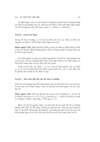 3.6. LÝ THUYẾT ĐỒ THỊ 65
Từ định nghĩa, nếu coi một đồ thị có hướng là một đồ thị vô hướng hướng
sau khi bỏ qua hướng của các cạnh thì mỗi đỉnh có bậc như được định nghĩa
cho đồ thị nguyên thủy. Rõ ràng: deg(v) = indeg(v) + outdeg(v).
3.6.2.2 Loại của đỉnh
Trong đồ thị có hướng, ta có hai loại đặc biệt của các đỉnh là đỉnh vào
(nguồn) và đỉnh ra (đích) được định nghĩa như sau:
Định nghĩa 3.28. Đỉnh nguồn là đỉnh có bậc vào bằng 0. Đỉnh đích là đỉnh
có bậc ra bằng 0. Đỉnh không phải là đích và không phải là nguồn được gọi
là đỉnh trung chuyển.
Các đỉnh nguồn và đích tạo thành ngoại biên của đồ thị. Trong phân tích
có cấu trúc, đồ thị có hướng biểu diễn sơ đồ ngữ cảnh có các đỉnh nguồn và
đỉnh đích tương ứng với các thực thể bên ngoài.
Trong ví dụ trên, các đỉnh v1, v3 và v7 là các đỉnh nguồn, còn các đỉnh
v5, v6 và v7 là các đỉnh đích. Các đỉnh trung chuyển là v2 và v4. Các đỉnh vừa
là nguồn vừa là đích là các đỉnh cô lập.
3.6.2.3 Ma trận liền kề của đồ thị có hướng
Việc đưa vào hướng thay đổi định nghĩa của ma trận liền kề và ma trận tới.
Vì ma trận tới ít được dùng, ở đây ta chỉ đưa vào định nghĩa của ma trận
liền kề.
Định nghĩa 3.29. Ma trận liền kề của một đồ thị có hướng D = (V, E) với
m đỉnh là ma trận m × m A = (aij), trong đó aij = 1 nếu và chỉ nếu có cạnh
(có hướng) từ đỉnh i đến đỉnh j. Trái lại aij = 0.
Khác với đồ thị nguyên thủy, ma trận liền kề của một đồ thị có hướng
không nhất thiết là đối xứng. Trong ma trận liền kề, tổng của một hàng là
bậc ra của đỉnh tương ứng với hàng đó, còn tổng của một cột là bậc vào của
đỉnh tương ứng với cột đó. Ma trận liền kề của đồ thị trong hình 3.6 là:
 