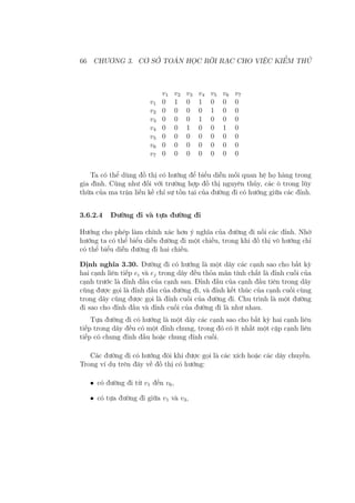 66 CHƯƠNG 3. CƠ SỞ TOÁN HỌC RỜI RẠC CHO VIỆC KIỂM THỬ
v1 v2 v3 v4 v5 v6 v7
v1 0 1 0 1 0 0 0
v2 0 0 0 0 1 0 0
v3 0 0 0 1 0 0 0
v4 0 0 1 0 0 1 0
v5 0 0 0 0 0 0 0
v6 0 0 0 0 0 0 0
v7 0 0 0 0 0 0 0
Ta có thể dùng đồ thị có hướng để biểu diễn mối quan hệ họ hàng trong
gia đình. Cũng như đối với trường hợp đồ thị nguyên thủy, các ô trong lũy
thừa của ma trận liền kề chỉ sự tồn tại của đường đi có hướng giữa các đỉnh.
3.6.2.4 Đường đi và tựa đường đi
Hướng cho phép làm chính xác hơn ý nghĩa của đường đi nối các đỉnh. Nhờ
hướng ta có thể biểu diễn đường đi một chiều, trong khi đồ thị vô hướng chỉ
có thể biểu diễn đường đi hai chiều.
Định nghĩa 3.30. Đường đi có hướng là một dãy các cạnh sao cho bất kỳ
hai cạnh liên tiếp ei và ej trong dãy đều thỏa mãn tính chất là đỉnh cuối của
cạnh trước là đỉnh đầu của cạnh sau. Đỉnh đầu của cạnh đầu tiên trong dãy
cũng được gọi là đỉnh đầu của đường đi, và đỉnh kết thúc của cạnh cuối cùng
trong dãy cũng được gọi là đỉnh cuối của đường đi. Chu trình là một đường
đi sao cho đỉnh đầu và đỉnh cuối của đường đi là như nhau.
Tựa đường đi có hướng là một dãy các cạnh sao cho bất kỳ hai cạnh liên
tiếp trong dãy đều có một đỉnh chung, trong đó có ít nhất một cặp cạnh liên
tiếp có chung đỉnh đầu hoặc chung đỉnh cuối.
Các đường đi có hướng đôi khi được gọi là các xích hoặc các dây chuyền.
Trong ví dụ trên đây về đồ thị có hướng:
• có đường đi từ v1 đến v6,
• có tựa đường đi giữa v1 và v3,
 
