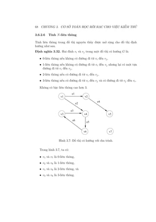 68 CHƯƠNG 3. CƠ SỞ TOÁN HỌC RỜI RẠC CHO VIỆC KIỂM THỬ
3.6.2.6 Tính N-liên thông
Tính liên thông trong đồ thị nguyên thủy được mở rộng cho đồ thị định
hướng như sau.
Định nghĩa 3.32. Hai đỉnh vi và vj trong một đồ thị có hướng G là:
• 0-liên thông nếu không có đường đi từ vi đến vj,
• 1-liên thông nếu không có đường đi từ vi đến vj nhưng lại có một tựa
đường đi từ vi đến vj,
• 2-liên thông nếu có đường đi từ vi đến vj,
• 3-liên thông nếu có đường đi từ vi đến vj và có đường đi từ vj đến vi.
Không có bậc liên thông cao hơn 3.
e1
e2
e4
e3
e5
v1 v2
v3 v4 v5
v6 v7
e6
Hình 3.7: Đồ thị có hướng với chu trình.
Trong hình 3.7, ta có:
• v1 và v7 là 0-liên thông,
• v2 và v6 là 1-liên thông,
• v1 và v6 là 2-liên thông, và
• v3 và v6 là 3-liên thông.
 