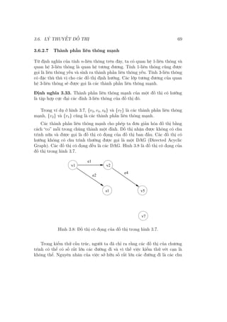 3.6. LÝ THUYẾT ĐỒ THỊ 69
3.6.2.7 Thành phần liên thông mạnh
Từ định nghĩa của tính n-liên thông trên đây, ta có quan hệ 1-liên thông và
quan hệ 3-liên thông là quan hệ tương đương. Tính 1-liên thông cũng được
gọi là liên thông yếu và sinh ra thành phần liên thông yếu. Tính 3-liên thông
có đặc thù thú vị cho các đồ thị định hướng. Các lớp tương đương của quan
hệ 3-liên thông sẽ được gọi là các thành phần liên thông mạnh.
Định nghĩa 3.33. Thành phần liên thông mạnh của một đồ thị có hướng
là tập hợp cực đại các đỉnh 3-liên thông của đồ thị đó.
Trong ví dụ ở hình 3.7, {v3, v4, v6} và {v7} là các thành phần liên thông
mạnh, {v2} và {v1} cũng là các thành phần liên thông mạnh.
Các thành phần liên thông mạnh cho phép ta đơn giản hóa đồ thị bằng
cách “co” mỗi trong chúng thành một đỉnh. Đồ thị nhận được không có chu
trình nữa và được gọi là đồ thị cô đọng của đồ thị ban đầu. Các đồ thị có
hướng không có chu trình thường được gọi là một DAG (Directed Acyclic
Graph). Các đồ thị cô đọng đều là các DAG. Hình 3.8 là đồ thị cô đọng của
đồ thị trong hình 3.7.
e1
e2
e4
v1 v2
v5
v7
s1
Hình 3.8: Đồ thị cô đọng của đồ thị trong hình 3.7.
Trong kiểm thử cấu trúc, người ta đã chỉ ra rằng các đồ thị của chương
trình có thể có số rất lớn các đường đi và vì thế việc kiểm thử vét cạn là
không thể. Nguyên nhân của việc sở hữu số rất lớn các đường đi là các chu
 
