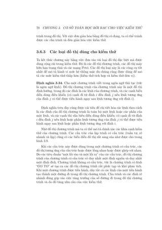 70 CHƯƠNG 3. CƠ SỞ TOÁN HỌC RỜI RẠC CHO VIỆC KIỂM THỬ
trình trong đồ thị. Với việc đơn giản hóa bằng đồ thị cô đọng, ta có thể tránh
được các chu trình và đơn giản hóa việc kiểm thử.
3.6.3 Các loại đồ thị dùng cho kiểm thử
Ta kết thúc chương này bằng việc đưa vào vài loại đồ thị đặc biệt mà được
dùng rộng rãi trong kiểm thử. Đó là các đồ thị chương trình, các đồ thị máy
hữu hạn trạng thái và các mạng Petri. Các đồ thị loại này là các công cụ tốt
nhất để mô tả hành vi mức hệ thống mặc dù chúng cũng được dùng để mô
tả các mức kiểm thử thấp hơn (kiểm thử tích hợp và kiểm thử đơn vị).
Định nghĩa 3.34. Cho một chương trình viết trong ngôn ngữ thủ tục (tức
là ngôn ngữ lệnh). Đồ thị chương trình của chương trình này là một đồ thị
định hướng, trong đó các đỉnh là các lệnh của chương trình, và các cạnh biểu
diễn dòng điều khiển (có cạnh đi từ đỉnh i đến đỉnh j nếu lệnh tương ứng
của đỉnh j có thể được tiến hành ngay sau lệnh tương ứng với đỉnh i).
Định nghĩa trên đây cũng được cải tiến để chi tiết hóa các lệnh theo cách
là các đỉnh của đồ thị chương trình là toàn bộ một lệnh hoặc các phần của
một lệnh, và các cạnh thì vẫn biểu diễn dòng điều khiển: có cạnh đi từ đỉnh
i đến đỉnh j nếu lệnh hoặc phần lệnh tương ứng của đỉnh j có thể được tiến
hành ngay sau lệnh hoặc phần lệnh tương ứng với đỉnh i.
Nhờ đồ thị chương trình mà ta có thể mô tả chính xác các khía cạnh kiểm
thử của chương trình. Các cấu trúc của lập trình có cấu trúc (tuần tự, rẽ
nhánh và lặp) cũng có các biểu diễn đồ thị rất sáng sủa như được cho trong
hình 3.9.
Khi các cấu trúc này được dùng trong một chương trình có cấu trúc, các
đồ thị tương ứng của cấu trúc hoặc được lồng nhau hoặc được ghép với nhau.
Do các tiêu chuẩn “một lối vào và một lối ra” của các cấu trúc, đồ thị chương
trình của chương trình có cấu trúc có duy nhất một đỉnh nguồn và duy nhất
một đỉnh đích. Chương trình không có cấu trúc, tức là chương trình có lệnh
“GO TO” sẽ tạo ra các đồ thị chương trình rất phức tạp và khó phân tích.
Khi một chương trình được tiến hành, dãy tất cả các lệnh của một tiến hành
tạo thành một đường đi trong đồ thị chương trình. Chu trình và các đỉnh rẽ
nhánh đóng góp vào việc tăng trưởng của số đường đi trong đồ thị chương
trình và do đó tăng nhu cầu của việc kiểm thử.
 