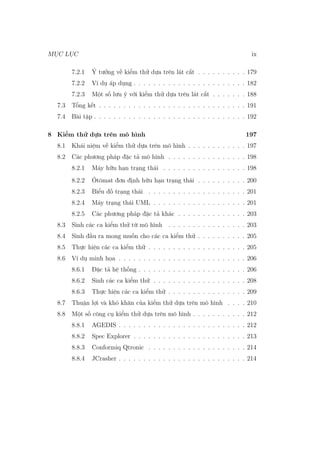 MỤC LỤC ix
7.2.1 Ý tưởng về kiểm thử dựa trên lát cắt . . . . . . . . . . 179
7.2.2 Ví dụ áp dụng . . . . . . . . . . . . . . . . . . . . . . . 182
7.2.3 Một số lưu ý với kiểm thử dựa trên lát cắt . . . . . . . 188
7.3 Tổng kết . . . . . . . . . . . . . . . . . . . . . . . . . . . . . . 191
7.4 Bài tập . . . . . . . . . . . . . . . . . . . . . . . . . . . . . . . 192
8 Kiểm thử dựa trên mô hình 197
8.1 Khái niệm về kiểm thử dựa trên mô hình . . . . . . . . . . . . 197
8.2 Các phương pháp đặc tả mô hình . . . . . . . . . . . . . . . . 198
8.2.1 Máy hữu hạn trạng thái . . . . . . . . . . . . . . . . . 198
8.2.2 Ôtômat đơn định hữu hạn trạng thái . . . . . . . . . . 200
8.2.3 Biểu đồ trạng thái . . . . . . . . . . . . . . . . . . . . 201
8.2.4 Máy trạng thái UML . . . . . . . . . . . . . . . . . . . 201
8.2.5 Các phương pháp đặc tả khác . . . . . . . . . . . . . . 203
8.3 Sinh các ca kiểm thử từ mô hình . . . . . . . . . . . . . . . . 203
8.4 Sinh đầu ra mong muốn cho các ca kiểm thử . . . . . . . . . . 205
8.5 Thực hiện các ca kiểm thử . . . . . . . . . . . . . . . . . . . . 205
8.6 Ví dụ minh họa . . . . . . . . . . . . . . . . . . . . . . . . . . 206
8.6.1 Đặc tả hệ thống . . . . . . . . . . . . . . . . . . . . . . 206
8.6.2 Sinh các ca kiểm thử . . . . . . . . . . . . . . . . . . . 208
8.6.3 Thực hiện các ca kiểm thử . . . . . . . . . . . . . . . . 209
8.7 Thuận lợi và khó khăn của kiểm thử dựa trên mô hình . . . . 210
8.8 Một số công cụ kiểm thử dựa trên mô hình . . . . . . . . . . . 212
8.8.1 AGEDIS . . . . . . . . . . . . . . . . . . . . . . . . . . 212
8.8.2 Spec Explorer . . . . . . . . . . . . . . . . . . . . . . . 213
8.8.3 Conformiq Qtronic . . . . . . . . . . . . . . . . . . . . 214
8.8.4 JCrasher . . . . . . . . . . . . . . . . . . . . . . . . . . 214
 