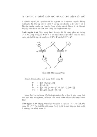 74 CHƯƠNG 3. CƠ SỞ TOÁN HỌC RỜI RẠC CHO VIỆC KIỂM THỬ
là tập các “vị trí”, và tập đỉnh còn lại V2 được coi là tập các chuyển. Thông
thường ta đặt tên tập các vị trí là P và tập các chuyển là T. Các vị trí là
đầu vào và đầu ra của các chuyển. Quan hệ đầu vào và đầu ra là các hàm và
được ký hiệu là In và Out, như trong định nghĩa dưới đây.
Định nghĩa 3.36. Một mạng Petri là một đồ thị lưỡng phân có hướng
(P, T, In, Out), trong đó P và T là hai tập hữu hạn rời nhau của các đỉnh,
và In và Out là tập các cạnh, In ⊆ P × T và Out ⊆ T × P.
p1 p5 p2
t3t1
p3 p4
t2
Hình 3.11: Một mạng Petri.
Hình 3.11 minh họa một mạng Petri trong đó
P = {p1, p2, p3, p4, p5}
T = {t1, t2, t3}
In = {⟨p1, t1⟩, ⟨p5, t1⟩, ⟨p5, t3⟩, ⟨p2, t3⟩, ⟨p3, t2⟩}
Out = {⟨t1, p3⟩, ⟨t2, p4⟩, ⟨t3, t4⟩}
Mạng Petri có thể được tiến hành theo cách thú vị hơn là máy trạng thái
hữu hạn. Một mạng Petri, để được tiến hành, trước hết nó cần được “đánh
dấu”.
Định nghĩa 3.37. Mạng Petri được đánh dấu là bộ năm (P, T, In, Out, M),
trong đó (P, T, In, Out) là một mạng Petri và M là một tập các ánh xạ từ
P vào tập các số tự nhiên N.
 