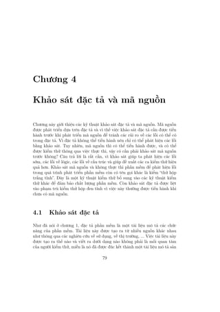 Chương 4
Khảo sát đặc tả và mã nguồn
Chương này giới thiệu các kỹ thuật khảo sát đặc tả và mã nguồn. Mã nguồn
được phát triển dựa trên đặc tả và vì thế việc khảo sát đặc tả cần được tiến
hành trước khi phát triển mã nguồn để tránh các rủi ro về các lỗi có thể có
trong đặc tả. Vì đặc tả không thể tiến hành nên chỉ có thể phát hiện các lỗi
bằng khảo sát. Tuy nhiên, mã nguồn thì có thể tiến hành được, và có thể
được kiểm thử thông qua việc thực thi, vậy có cần phải khảo sát mã nguồn
trước không? Câu trả lời là rất cần, vì khảo sát giúp ta phát hiện các lỗi
sớm, các lỗi về lôgic, các lỗi về cấu trúc và giúp đề xuất các ca kiểm thử hiệu
quả hơn. Khảo sát mã nguồn và không thực thi phần mềm để phát hiện lỗi
trong quá trình phát triển phần mềm còn có tên gọi khác là kiểm “thử hộp
trắng tĩnh”. Đây là một kỹ thuật kiểm thử bổ sung vào các kỹ thuật kiểm
thử khác để đảm bảo chất lượng phần mềm. Còn khảo sát đặc tả được liệt
vào phạm trù kiểm thử hộp đen tĩnh vì việc này thường được tiến hành khi
chưa có mã nguồn.
4.1 Khảo sát đặc tả
Như đã nói ở chương 1, đặc tả phần mềm là một tài liệu mô tả các chức
năng của phần mềm. Tài liệu này được tạo ra từ nhiều nguồn khác nhau
như thông qua các nghiên cứu về sử dụng, về thị trường, ... Việc tài liệu này
được tạo ra thế nào và viết ra dưới dạng nào không phải là mối quan tâm
của người kiểm thử, miễn là nó đã được đúc kết thành một tài liệu mô tả sản
79
 