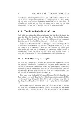 80 CHƯƠNG 4. KHẢO SÁT ĐẶC TẢ VÀ MÃ NGUỒN
phẩm để phát triển và người kiểm thử sẽ tiến hành các khảo sát trên tài liệu
này để tìm lỗi. Cũng có trường hợp đặc tả không được viết ra. Trong trường
hợp này, nó ở trong đầu của người thiết kế và viết mã, và người kiểm thử
phải khảo sát các tài liệu này bằng việc phỏng vấn họ. Mục này giới thiệu
hai kỹ thuật khảo sát đặc tả là duyệt mức cao và duyệt mức thấp.
4.1.1 Tiến hành duyệt đặc tả mức cao
Định nghĩa một sản phẩm phần mềm là một việc khó. Đặc tả thường liên
quan đến nhiều thứ chưa biết, việc xây dựng đặc tả lấy vô số đầu vào thay
đổi, kết hợp chúng với nhau để tạo nên một tài liệu mô tả sản phẩm mới.
Quá trình này là khoa học không chính xác và rất dễ mắc sai lầm.
Bước thứ nhất để kiểm thử đặc tả không phải đi vào chi tiết ngay để tìm
lỗi mà là xem xét nó từ mức cao. Hãy khảo sát đặc tả để tìm các lỗi cơ bản
lớn, những lỗi về bỏ sót trước đã. Việc xem xét đặc tả lúc này là theo quan
điểm nghiên cứu nhiều hơn là kiểm thử. Chỉ khi đã hiểu những “tại sao” và
“làm thế nào” ở đằng sau đặc tả, bạn mới có thể phản biện tốt các chi tiết
trong nó. Sau đây là các kỹ thuật để tiến hành duyệt đặc tả mức cao.
4.1.1.1 Hãy là khách hàng của sản phẩm
Khi nhận một tài liệu đặc tả để kiểm thử, điều dễ nhất người kiểm thử cần
làm là hãy giả định mình là khách hàng của sản phẩm. Vì thế, trước hết cần
tìm hiểu ai sẽ là khách hàng của sản phẩm. Hãy nói chuyện với những người
chào hàng và ma-ket-ting cho sản phẩm để tìm hiểu về người dùng cuối cùng
của sản phẩm. Nếu sản phẩm là trung gian trong một dự án phần mềm khác,
hãy tìm hiểu ai sẽ dùng nó và nói chuyện với họ.
Điều quan trọng là cần phải hiểu khách hàng chờ đợi gì ở sản phẩm này.
Thỏa mãn yêu cầu người dùng là yếu tố chất lượng quan trọng nhất. Để hiểu
yêu cầu người dùng không nhất thiết phải là một chuyên gia trong lĩnh vực
ứng dụng. Tuy nhiên, hiểu biết chút ít về nó sẽ giúp cho việc kiểm thử tốt
hơn.
Không được giả thiết bất cứ cái gì khi tìm hiểu về đặc tả. Khi ta khảo sát
một phần của đặc tả và có gì đó không hiểu thì không được cho là nó đúng.
Ta sẽ dùng đặc tả để thiết kế các ca kiểm thử sau này. Vì thế, nếu không
 