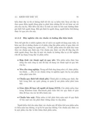 4.1. KHẢO SÁT ĐẶC TẢ 81
hiểu được đặc tả thì sẽ không thiết kế tốt các ca kiểm thử. Xem xét đặc tả
theo quan điểm người dùng giúp ta phát hiện những lỗi bỏ sót hoặc sai với
yêu cầu của họ. Một điều cần lưu ý là tính an ninh và bảo mật thường được
giả thiết bởi người dùng. Khi giả định là người dùng, người kiểm thử không
được bỏ qua yêu cầu này.
4.1.1.2 Hãy nghiên cứu các chuẩn và hướng dẫn hiện hành
Trên thế giới đã có nhiều nghiên cứu về cách con người sử dụng máy tính, và
hiện nay đã có những chuẩn cả về phần cứng lẫn phần mềm về giao diện với
người sử dụng, tương tác người máy,... Vì thế, phần mềm tốt nhất hãy tuân
theo các chuẩn quy định này. Các chuẩn này được cải tiến để đáp ứng tốt
nhất người dùng. Sau đây là một vài chuẩn và hướng dẫn ta có thể nghiên
cứu để áp dụng trong đặc tả phần mềm:
• Hợp thức các thuật ngữ và quy ước. Nếu phần mềm được làm
riêng cho một công ty nào đó hãy sử dụng các thuật ngữ và quy ước
của họ.
• Yêu cầu công nghiệp. Trong mỗi lĩnh ứng dụng như y tế, dược phẩm,
tài chính, ..., đều có các chuẩn riêng và nghiêm ngặt của họ mà phần
mềm phải tuân thủ.
• Chuẩn quy định bởi chính phủ. Chính phủ có những quy dịnh, đặc
biệt trong lĩnh vực quốc phòng và quản lý mà phần mềm phải tuân
thủ.
• Giao diện đồ họa với người sử dụng (GUI). Các phần mềm chạy
trong Windows hoặc Macintosh phải tuân thủ các quy định về giao
diện đồ họa của các hệ điều hành này.
• Chuẩn bảo mật. Phần mềm có thể phải thỏa mãn một số quy định
về bảo mật mà cần phải được chứng nhận và cấp phép.
Người kiểm thử cần nắm được các chuẩn này để kiểm thử xem phần mềm
có thỏa mãn hay không, có gì bị bỏ qua hay không. Các chuẩn này được coi
là một phần của đặc tả khi thẩm định phần mềm.
 