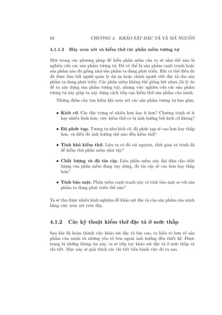 82 CHƯƠNG 4. KHẢO SÁT ĐẶC TẢ VÀ MÃ NGUỒN
4.1.1.3 Hãy xem xét và kiểm thử các phần mềm tương tự
Một trong các phương pháp để hiểu phần mềm của ta sẽ như thế nào là
nghiên cứu các sản phẩm tương tự. Đó có thể là sản phẩm cạnh tranh hoặc
sản phẩm nào đó giống như sản phẩm ta đang phát triển. Rất có thể điều đó
đã được làm bởi người quản lý dự án hoặc chính người viết đặc tả cho sản
phẩm ta đang phát triển. Các phần mềm không thể giống hệt nhau (là lý do
để ta xây dựng sản phẩm tương tự), nhưng việc nghiên cứu các sản phẩm
tương tự này giúp ta xây dựng cách tiếp cận kiểm thử sản phẩm của mình.
Những điểm cần tìm kiếm khi xem xét các sản phẩm tương tự bao gồm:
• Kích cỡ. Các đặc trưng sẽ nhiều hơn hay ít hơn? Chương trình sẽ ít
hay nhiều lệnh hơn, việc kiểm thử có bị ảnh hưởng bởi kích cỡ không?
• Độ phức tạp. Tương tự như kích cỡ, độ phức tạp sẽ cao hơn hay thấp
hơn, và điều đó ảnh hưởng thế nào đến kiểm thử?
• Tính khả kiểm thử. Liệu ta có đủ tài nguyên, thời gian và trình độ
để kiểm thử phần mềm như vậy?
• Chất lượng và độ tin cậy. Liệu phần mềm này đại diện cho chất
lượng của phần mềm đang xây dựng, độ tin cậy sẽ cao hơn hay thấp
hơn?
• Tính bảo mật. Phần mềm cạnh tranh này có tính bảo mật so với sản
phẩm ta đang phát triển thế nào?
Ta sẽ thu được nhiều kinh nghiệm để khảo sát đặc tả của sản phẩm của mình
bằng việc xem xét trên đây.
4.1.2 Các kỹ thuật kiểm thử đặc tả ở mức thấp
Sau khi đã hoàn thành việc khảo sát đặc tả bậc cao, ta hiểu rõ hơn về sản
phẩm của mình và những yếu tố bên ngoài ảnh hưởng đến thiết kế. Được
trang bị những thông tin này, ta sẽ tiếp tục khảo sát đặc tả ở mức thấp và
chi tiết. Mục này sẽ giải thích các chi tiết tiến hành việc đó ra sao.
 