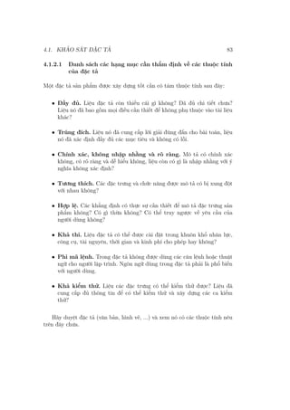 4.1. KHẢO SÁT ĐẶC TẢ 83
4.1.2.1 Danh sách các hạng mục cần thẩm định về các thuộc tính
của đặc tả
Một đặc tả sản phẩm được xây dựng tốt cần có tám thuộc tính sau đây:
• Đầy đủ. Liệu đặc tả còn thiếu cái gì không? Đã đủ chi tiết chưa?
Liệu nó đã bao gồm mọi điều cần thiết để không phụ thuộc vào tài liệu
khác?
• Trúng đích. Liệu nó đã cung cấp lời giải đúng đắn cho bài toán, liệu
nó đã xác định đầy đủ các mục tiêu và không có lỗi.
• Chính xác, không nhập nhằng và rõ ràng. Mô tả có chính xác
không, có rõ ràng và dễ hiểu không, liệu còn có gì là nhập nhằng với ý
nghĩa không xác định?
• Tương thích. Các đặc trưng và chức năng được mô tả có bị xung đột
với nhau không?
• Hợp lệ. Các khẳng định có thực sự cần thiết để mô tả đặc trưng sản
phẩm không? Có gì thừa không? Có thể truy ngược về yêu cầu của
người dùng không?
• Khả thi. Liệu đặc tả có thể được cài đặt trong khuôn khổ nhân lực,
công cụ, tài nguyên, thời gian và kinh phí cho phép hay không?
• Phi mã lệnh. Trong đặc tả không được dùng các câu lệnh hoặc thuật
ngữ cho người lập trình. Ngôn ngữ dùng trong đặc tả phải là phổ biến
với người dùng.
• Khả kiểm thử. Liệu các đặc trưng có thể kiểm thử được? Liệu đã
cung cấp đủ thông tin để có thể kiểm thử và xây dựng các ca kiểm
thử?
Hãy duyệt đặc tả (văn bản, hình vẽ, ...) và xem nó có các thuộc tính nêu
trên đây chưa.
 