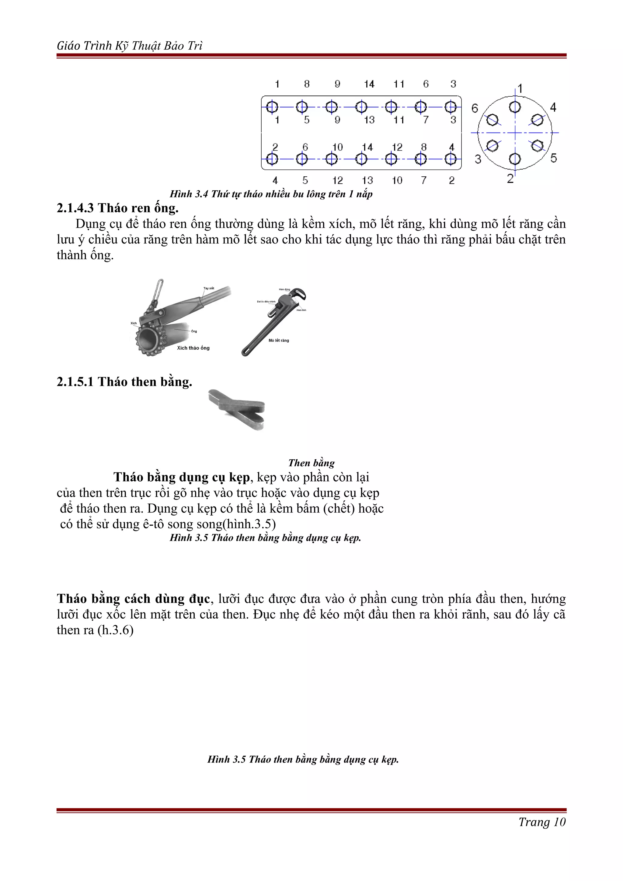 Giáo Trình Kỹ Thuật Bảo Trì
Hình 3.4 Thứ tự tháo nhiều bu lông trên 1 nắp
2.1.4.3 Tháo ren ống.
Dụng cụ để tháo ren ống thường dùng là kềm xích, mõ lết răng, khi dùng mõ lết răng cần
lưu ý chiều của răng trên hàm mõ lết sao cho khi tác dụng lực tháo thì răng phải bấu chặt trên
thành ống.
2.1.5.1 Tháo then bằng.
Then bằng
Tháo bằng dụng cụ kẹp, kẹp vào phần còn lại
của then trên trục rồi gõ nhẹ vào trục hoặc vào dụng cụ kẹp
để tháo then ra. Dụng cụ kẹp có thể là kềm bấm (chết) hoặc
có thể sử dụng ê-tô song song(hình.3.5)
Hình 3.5 Tháo then bằng bằng dụng cụ kẹp.
Tháo bằng cách dùng đục, lưỡi đục được đưa vào ở phần cung tròn phía đầu then, hướng
lưỡi đục xốc lên mặt trên của then. Đục nhẹ để kéo một đầu then ra khỏi rãnh, sau đó lấy cã
then ra (h.3.6)
Hình 3.5 Tháo then bằng bằng dụng cụ kẹp.
Trang 10
 