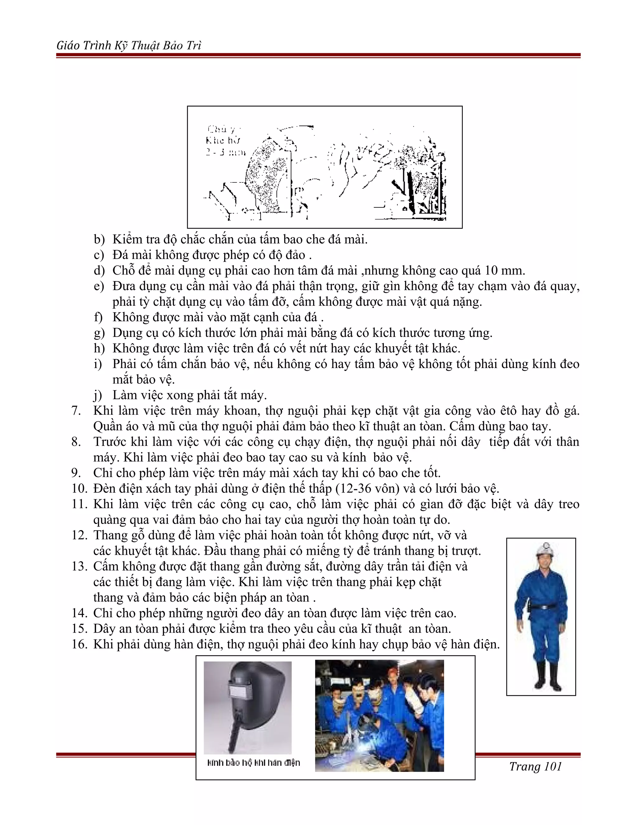 Giáo Trình Kỹ Thuật Bảo Trì
b) Kiểm tra độ chắc chắn của tấm bao che đá mài.
c) Đá mài không được phép có độ đảo .
d) Chỗ để mài dụng cụ phải cao hơn tâm đá mài ,nhưng không cao quá 10 mm.
e) Đưa dụng cụ cần mài vào đá phải thận trọng, giữ gìn không để tay chạm vào đá quay,
phải tỳ chặt dụng cụ vào tấm đỡ, cấm không được mài vật quá nặng.
f) Không được mài vào mặt cạnh của đá .
g) Dụng cụ có kích thước lớn phải mài bằng đá có kích thước tương ứng.
h) Không được làm việc trên đá có vết nứt hay các khuyết tật khác.
i) Phải có tấm chắn bảo vệ, nếu không có hay tấm bảo vệ không tốt phải dùng kính đeo
mắt bảo vệ.
j) Làm việc xong phải tắt máy.
7. Khi làm việc trên máy khoan, thợ nguội phải kẹp chặt vật gia công vào êtô hay đồ gá.
Quần áo và mũ của thợ nguội phải đảm bảo theo kĩ thuật an tòan. Cấm dùng bao tay.
8. Trước khi làm việc với các công cụ chạy điện, thợ nguội phải nối dây tiếp đất với thân
máy. Khi làm việc phải đeo bao tay cao su và kính bảo vệ.
9. Chỉ cho phép làm việc trên máy mài xách tay khi có bao che tốt.
10. Đèn điện xách tay phải dùng ở điện thế thấp (12-36 vôn) và có lưới bảo vệ.
11. Khi làm việc trên các công cụ cao, chỗ làm việc phải có gìan đỡ đặc biệt và dây treo
quàng qua vai đảm bảo cho hai tay của người thợ hoàn toàn tự do.
12. Thang gỗ dùng để làm việc phải hoàn toàn tốt không được nứt, vỡ và
các khuyết tật khác. Đầu thang phải có miếng tỳ để tránh thang bị trượt.
13. Cấm không được đặt thang gần đường sắt, đường dây trần tải điện và
các thiết bị đang làm việc. Khi làm việc trên thang phải kẹp chặt
thang và đảm bảo các biện pháp an tòan .
14. Chỉ cho phép những người đeo dây an tòan được làm việc trên cao.
15. Dây an tòan phải được kiểm tra theo yêu cầu của kĩ thuật an tòan.
16. Khi phải dùng hàn điện, thợ nguội phải đeo kính hay chụp bảo vệ hàn điện.
Trang 101
 