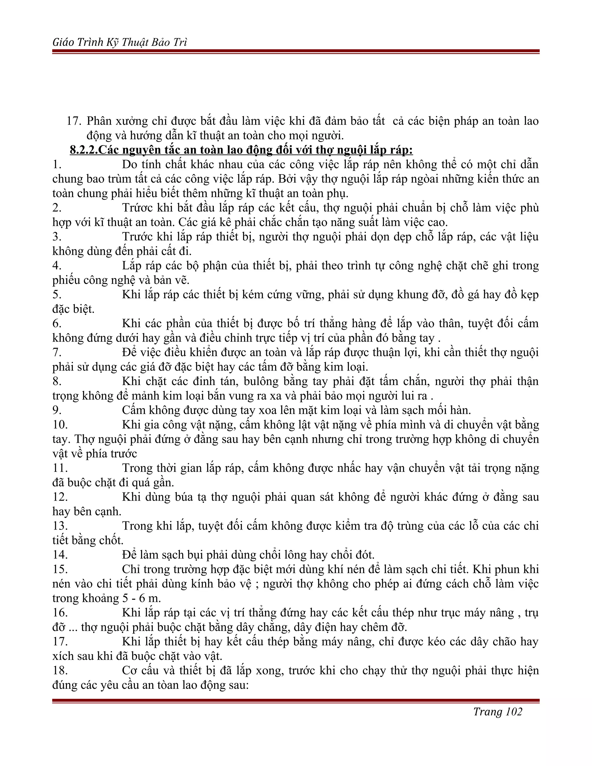 Giáo Trình Kỹ Thuật Bảo Trì
17. Phân xưởng chỉ được bắt đầu làm việc khi đã đảm bảo tất cả các biện pháp an toàn lao
động và hướng dẫn kĩ thuật an toàn cho mọi người.
8.2.2.Các nguyên tắc an toàn lao động đối với thợ nguội lắp ráp:
1. Do tính chất khác nhau của các công việc lắp ráp nên không thể có một chỉ dẫn
chung bao trùm tất cả các công việc lắp ráp. Bởi vậy thợ nguội lắp ráp ngòai những kiến thức an
toàn chung phải hiểu biết thêm những kĩ thuật an toàn phụ.
2. Trứơc khi bắt đầu lắp ráp các kết cấu, thợ nguội phải chuẩn bị chỗ làm việc phù
hợp với kĩ thuật an toàn. Các giá kê phải chắc chắn tạo năng suất làm việc cao.
3. Trước khi lắp ráp thiết bị, người thợ nguội phải dọn dẹp chỗ lắp ráp, các vật liệu
không dùng đến phải cất đi.
4. Lắp ráp các bộ phận của thiết bị, phải theo trình tự công nghệ chặt chẽ ghi trong
phiếu công nghệ và bản vẽ.
5. Khi lắp ráp các thiết bị kém cứng vững, phải sử dụng khung đỡ, đồ gá hay đồ kẹp
đặc biệt.
6. Khi các phần của thiết bị được bố trí thẳng hàng để lắp vào thân, tuyệt đối cấm
không đứng dưới hay gần và điều chỉnh trực tiếp vị trí của phần đó bằng tay .
7. Để việc điều khiển được an toàn và lắp ráp được thuận lợi, khi cần thiết thợ nguội
phải sử dụng các giá đỡ đặc biệt hay các tấm đỡ bằng kim loại.
8. Khi chặt các đinh tán, bulông bằng tay phải đặt tấm chắn, người thợ phải thận
trọng không để mảnh kim loại bắn vung ra xa và phải bảo mọi người lui ra .
9. Cấm không được dùng tay xoa lên mặt kim loại và làm sạch mối hàn.
10. Khi gia công vật nặng, cấm không lật vật nặng về phía mình và di chuyển vật bằng
tay. Thợ nguội phải đứng ở đằng sau hay bên cạnh nhưng chỉ trong trường hợp không di chuyển
vật về phía trước
11. Trong thời gian lắp ráp, cấm không được nhấc hay vận chuyển vật tải trọng nặng
đã buộc chặt đi quá gần.
12. Khi dùng búa tạ thợ nguội phải quan sát không để người khác đứng ở đằng sau
hay bên cạnh.
13. Trong khi lắp, tuyệt đối cấm không được kiểm tra độ trùng của các lỗ của các chi
tiết bằng chốt.
14. Để làm sạch bụi phải dùng chổi lông hay chổi đót.
15. Chỉ trong trường hợp đặc biệt mới dùng khí nén để làm sạch chi tiết. Khi phun khi
nén vào chi tiết phải dùng kính bảo vệ ; người thợ không cho phép ai đứng cách chỗ làm việc
trong khoảng 5 - 6 m.
16. Khi lắp ráp tại các vị trí thẳng đứng hay các kết cấu thép như trục máy nâng , trụ
đỡ ... thợ nguội phải buộc chặt bằng dây chằng, dây điện hay chêm đỡ.
17. Khi lắp thiết bị hay kết cấu thép bằng máy nâng, chỉ được kéo các dây chão hay
xích sau khi đã buộc chặt vào vật.
18. Cơ cấu và thiết bị đã lắp xong, trước khi cho chạy thử thợ nguội phải thực hiện
đúng các yêu cầu an tòan lao động sau:
Trang 102
 