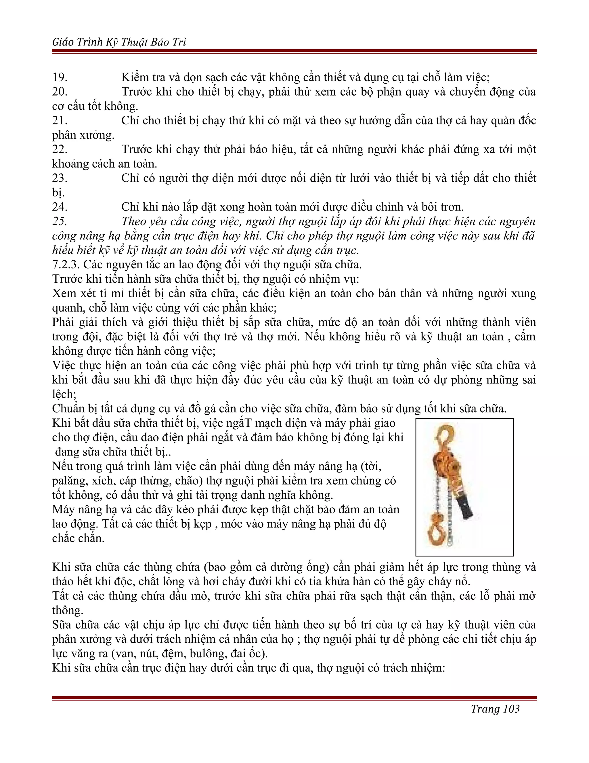 Giáo Trình Kỹ Thuật Bảo Trì
19. Kiểm tra và dọn sạch các vật không cần thiết và dụng cụ tại chỗ làm việc;
20. Trước khi cho thiết bị chạy, phải thử xem các bộ phận quay và chuyển động của
cơ cấu tốt không.
21. Chỉ cho thiết bị chạy thử khi có mặt và theo sự hướng dẫn của thợ cả hay quản đốc
phân xưởng.
22. Trước khi chạy thử phải báo hiệu, tất cả những người khác phải đứng xa tới một
khoảng cách an toàn.
23. Chỉ có người thợ điện mới được nối điện từ lưới vào thiết bị và tiếp đất cho thiết
bị.
24. Chỉ khi nào lắp đặt xong hoàn toàn mới được điều chỉnh và bôi trơn.
25. Theo yêu cầu công việc, người thợ nguội lắp áp đôi khi phải thực hiện các nguyên
công nâng hạ bằng cần trục điện hay khí. Chỉ cho phép thợ nguội làm công việc này sau khi đã
hiểu biết kỹ về kỹ thuật an toàn đối với việc sử dụng cần trục.
7.2.3. Các nguyên tắc an lao động đối với thợ nguội sữa chữa.
Trước khi tiến hành sữa chữa thiết bị, thợ nguội có nhiệm vụ:
Xem xét tỉ mỉ thiết bị cần sữa chữa, các điều kiện an toàn cho bản thân và những người xung
quanh, chỗ làm việc cùng với các phần khác;
Phải giải thích và giới thiệu thiết bị sắp sữa chữa, mức độ an toàn đối với những thành viên
trong đội, đặc biệt là đối với thợ trẻ và thợ mới. Nếu không hiểu rõ và kỹ thuật an toàn , cấm
không được tiến hành công việc;
Việc thực hiện an toàn của các công việc phải phù hợp với trình tự từng phần việc sữa chữa và
khi bắt đầu sau khi đã thực hiện đầy đúc yêu cầu của kỹ thuật an toàn có dự phòng những sai
lệch;
Chuẩn bị tất cả dụng cụ và đồ gá cần cho việc sữa chữa, đảm bảo sử dụng tốt khi sữa chữa.
Khi bắt đầu sữa chữa thiết bị, việc ngắT mạch điện và máy phải giao
cho thợ điện, cầu dao điện phải ngắt và đảm bảo không bị đóng lại khi
đang sữa chữa thiết bị..
Nếu trong quá trình làm việc cần phải dùng đến máy nâng hạ (tời,
palăng, xích, cáp thừng, chão) thợ nguội phải kiểm tra xem chúng có
tốt không, có dấu thử và ghi tải trọng danh nghĩa không.
Máy nâng hạ và các dây kéo phải được kẹp thật chặt bảo đảm an toàn
lao động. Tất cả các thiết bị kẹp , móc vào máy nâng hạ phải đủ độ
chắc chắn.
Khi sữa chữa các thùng chứa (bao gồm cả đường ống) cần phải giảm hết áp lực trong thùng và
tháo hết khí độc, chất lỏng và hơi cháy đười khi có tia khứa hàn có thể gây cháy nổ.
Tất cả các thùng chứa dầu mỏ, trước khi sữa chữa phải rữa sạch thật cẩn thận, các lỗ phải mở
thông.
Sữa chữa các vật chịu áp lực chỉ được tiến hành theo sự bố trí của tợ cả hay kỹ thuật viên của
phân xưởng và dưới trách nhiệm cá nhân của họ ; thợ nguội phải tự đề phòng các chi tiết chịu áp
lực văng ra (van, nút, đệm, bulông, đai ốc).
Khi sữa chữa cần trục điện hay dưới cần trục đi qua, thợ nguội có trách nhiệm:
Trang 103
 