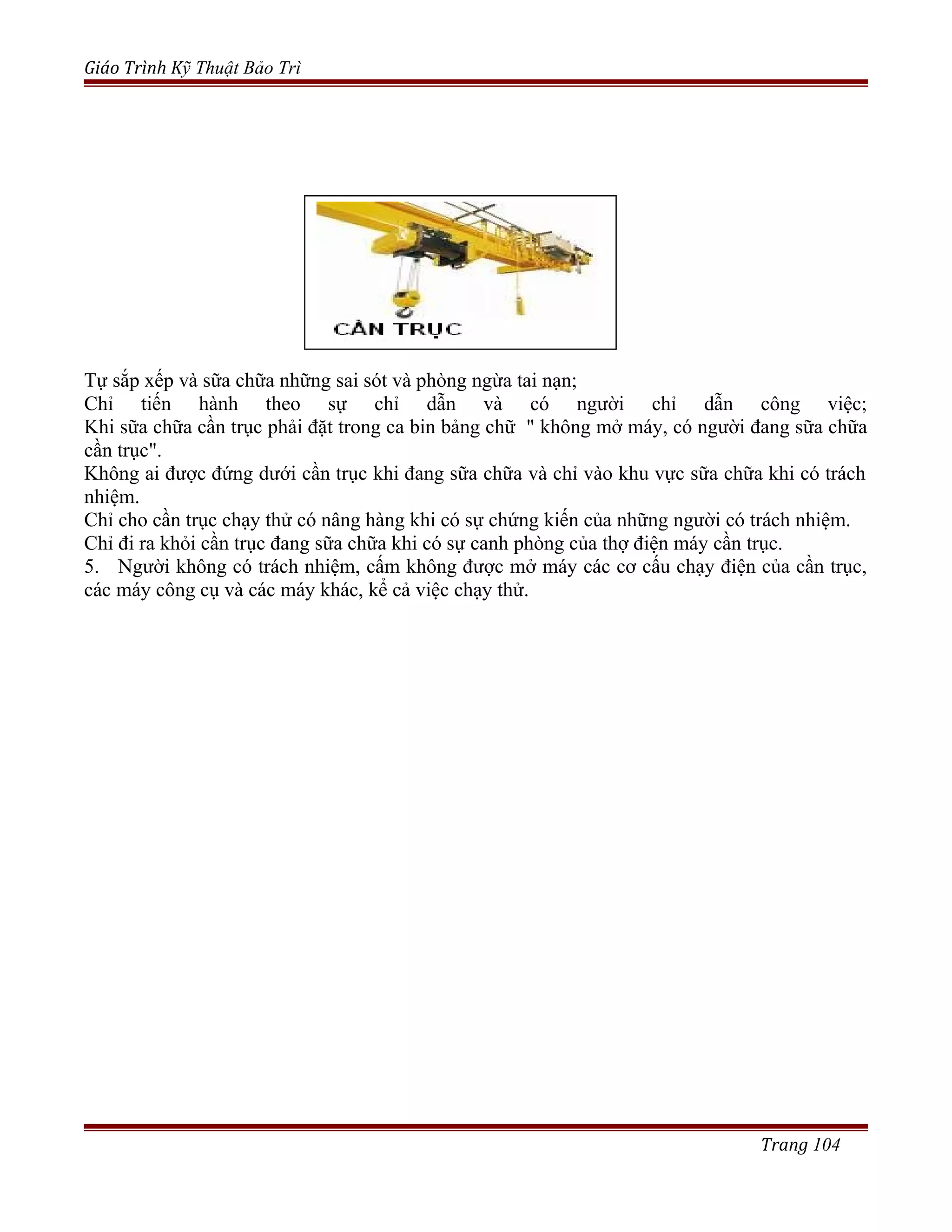 Giáo Trình Kỹ Thuật Bảo Trì
Tự sắp xếp và sữa chữa những sai sót và phòng ngừa tai nạn;
Chỉ tiến hành theo sự chỉ dẫn và có người chỉ dẫn công việc;
Khi sữa chữa cần trục phải đặt trong ca bin bảng chữ " không mở máy, có người đang sữa chữa
cần trục".
Không ai được đứng dưới cần trục khi đang sữa chữa và chỉ vào khu vực sữa chữa khi có trách
nhiệm.
Chỉ cho cần trục chạy thử có nâng hàng khi có sự chứng kiến của những người có trách nhiệm.
Chỉ đi ra khỏi cần trục đang sữa chữa khi có sự canh phòng của thợ điện máy cần trục.
5. Người không có trách nhiệm, cấm không được mở máy các cơ cấu chạy điện của cần trục,
các máy công cụ và các máy khác, kể cả việc chạy thử.
Trang 104
 