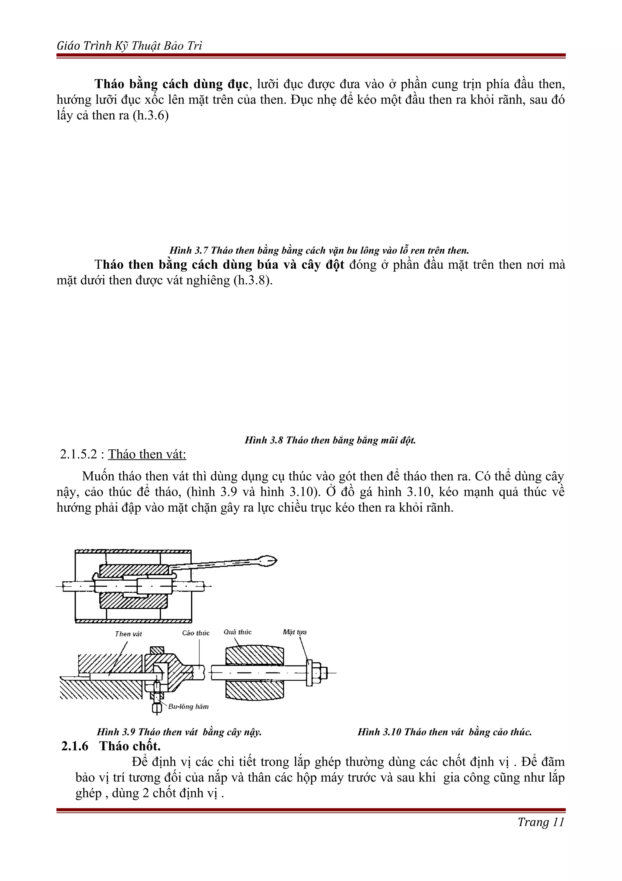 Giáo Trình Kỹ Thuật Bảo Trì
Tháo bằng cách dùng đục, lưỡi đục được đưa vào ở phần cung trịn phía đầu then,
hướng lưỡi đục xốc lên mặt trên của then. Đục nhẹ để kéo một đầu then ra khỏi rãnh, sau đó
lấy cả then ra (h.3.6)
Hình 3.7 Tháo then bằng bằng cách vặn bu lông vào lỗ ren trên then.
Tháo then bằng cách dùng búa và cây đột đóng ở phần đầu mặt trên then nơi mà
mặt dưới then được vát nghiêng (h.3.8).
Hình 3.8 Tháo then bằng bằng mũi đột.
2.1.5.2 : Tháo then vát:
Muốn tháo then vát thì dùng dụng cụ thúc vào gót then để tháo then ra. Có thể dùng cây
nậy, cảo thúc để tháo, (hình 3.9 và hình 3.10). Ở đồ gá hình 3.10, kéo mạnh quả thúc về
hướng phải đập vào mặt chặn gây ra lực chiều trục kéo then ra khỏi rãnh.
Hình 3.9 Tháo then vát bằng cây nậy. Hình 3.10 Tháo then vát bằng cảo thúc.
2.1.6 Tháo chốt.
Để định vị các chi tiết trong lắp ghép thường dùng các chốt định vị . Để đãm
bảo vị trí tương đối của nắp và thân các hộp máy trước và sau khi gia công cũng như lắp
ghép , dùng 2 chốt định vị .
Trang 11
 