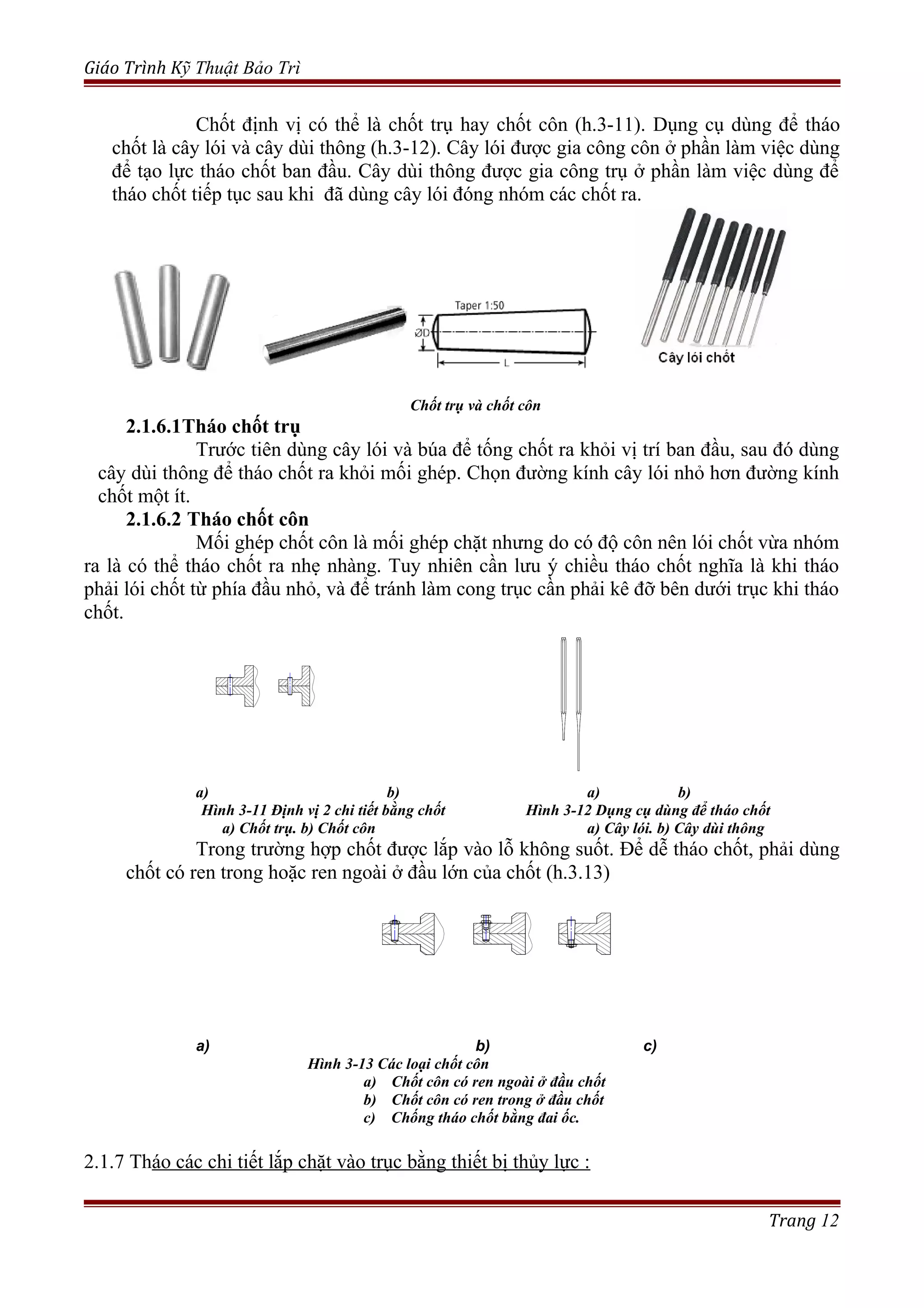 Giáo Trình Kỹ Thuật Bảo Trì
Chốt định vị có thể là chốt trụ hay chốt côn (h.3-11). Dụng cụ dùng để tháo
chốt là cây lói và cây dùi thông (h.3-12). Cây lói được gia công côn ở phần làm việc dùng
để tạo lực tháo chốt ban đầu. Cây dùi thông được gia công trụ ở phần làm việc dùng để
tháo chốt tiếp tục sau khi đã dùng cây lói đóng nhóm các chốt ra.
Chốt trụ và chốt côn
2.1.6.1Tháo chốt trụ
Trước tiên dùng cây lói và búa để tống chốt ra khỏi vị trí ban đầu, sau đó dùng
cây dùi thông để tháo chốt ra khỏi mối ghép. Chọn đường kính cây lói nhỏ hơn đường kính
chốt một ít.
2.1.6.2 Tháo chốt côn
Mối ghép chốt côn là mối ghép chặt nhưng do có độ côn nên lói chốt vừa nhóm
ra là có thể tháo chốt ra nhẹ nhàng. Tuy nhiên cần lưu ý chiều tháo chốt nghĩa là khi tháo
phải lói chốt từ phía đầu nhỏ, và để tránh làm cong trục cần phải kê đỡ bên dưới trục khi tháo
chốt.
a) b) a) b)
Hình 3-11 Định vị 2 chi tiết bằng chốt Hình 3-12 Dụng cụ dùng để tháo chốt
a) Chốt trụ. b) Chốt côn a) Cây lói. b) Cây dùi thông
Trong trường hợp chốt được lắp vào lỗ không suốt. Để dễ tháo chốt, phải dùng
chốt có ren trong hoặc ren ngoài ở đầu lớn của chốt (h.3.13)
a) b) c)
Hình 3-13 Các loại chốt côn
a) Chốt côn có ren ngoài ở đầu chốt
b) Chốt côn có ren trong ở đầu chốt
c) Chống tháo chốt bằng đai ốc.
2.1.7 Tháo các chi tiết lắp chặt vào trục bằng thiết bị thủy lực :
Trang 12
 