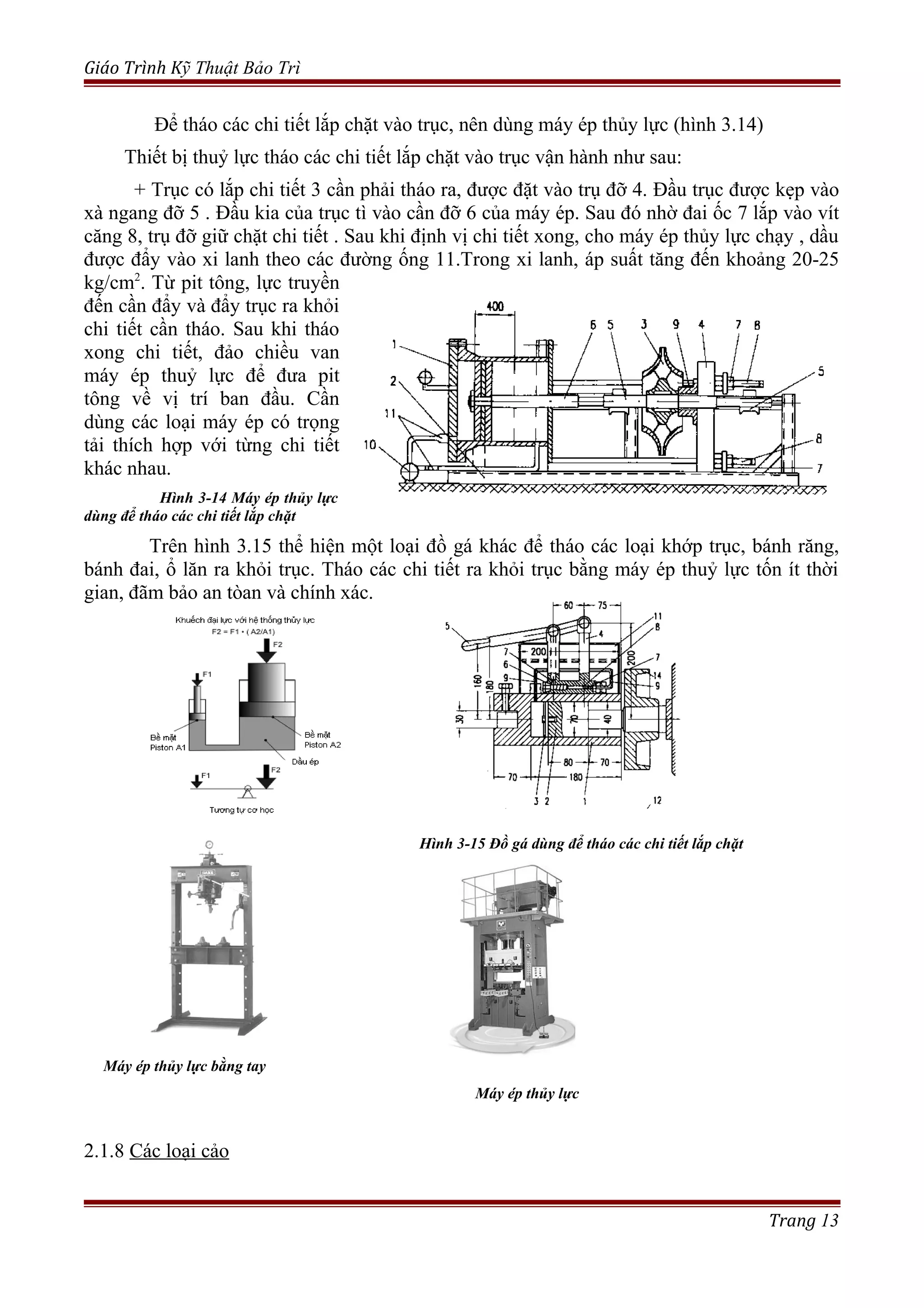 Giáo Trình Kỹ Thuật Bảo Trì
Để tháo các chi tiết lắp chặt vào trục, nên dùng máy ép thủy lực (hình 3.14)
Thiết bị thuỷ lực tháo các chi tiết lắp chặt vào trục vận hành như sau:
+ Trục có lắp chi tiết 3 cần phải tháo ra, được đặt vào trụ đỡ 4. Đầu trục được kẹp vào
xà ngang đỡ 5 . Đầu kia của trục tì vào cần đỡ 6 của máy ép. Sau đó nhờ đai ốc 7 lắp vào vít
căng 8, trụ đỡ giữ chặt chi tiết . Sau khi định vị chi tiết xong, cho máy ép thủy lực chạy , dầu
được đẩy vào xi lanh theo các đường ống 11.Trong xi lanh, áp suất tăng đến khoảng 20-25
kg/cm2
. Từ pit tông, lực truyền
đến cần đẩy và đẩy trục ra khỏi
chi tiết cần tháo. Sau khi tháo
xong chi tiết, đảo chiều van
máy ép thuỷ lực để đưa pit
tông về vị trí ban đầu. Cần
dùng các loại máy ép có trọng
tải thích hợp với từng chi tiết
khác nhau.
Hình 3-14 Máy ép thủy lực
dùng để tháo các chi tiết lắp chặt
Trên hình 3.15 thể hiện một loại đồ gá khác để tháo các loại khớp trục, bánh răng,
bánh đai, ổ lăn ra khỏi trục. Tháo các chi tiết ra khỏi trục bằng máy ép thuỷ lực tốn ít thời
gian, đãm bảo an tòan và chính xác.
Hình 3-15 Đồ gá dùng để tháo các chi tiết lắp chặt
Máy ép thủy lực bằng tay
Máy ép thủy lực
2.1.8 Các loại cảo
Trang 13
 
