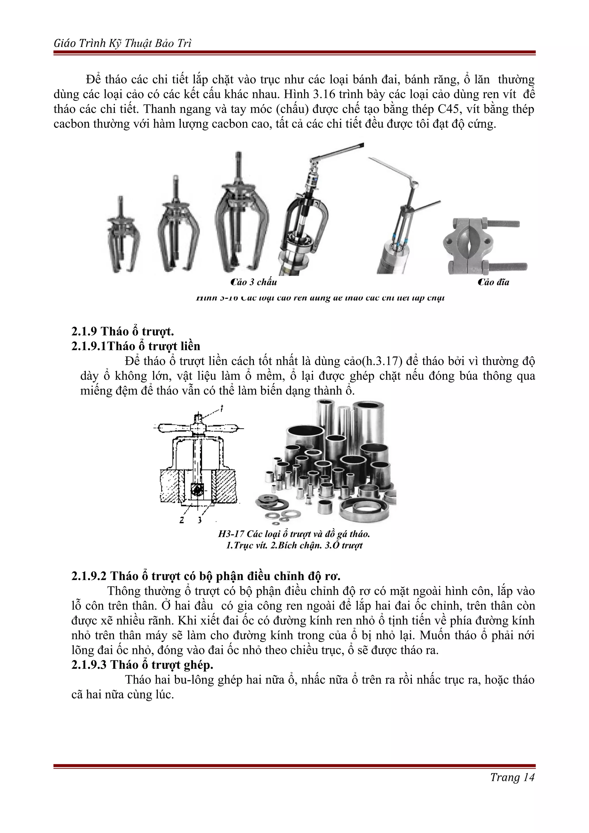 Giáo Trình Kỹ Thuật Bảo Trì
Để tháo các chi tiết lắp chặt vào trục như các loại bánh đai, bánh răng, ổ lăn thường
dùng các loại cảo có các kết cấu khác nhau. Hình 3.16 trình bày các loại cảo dùng ren vít để
tháo các chi tiết. Thanh ngang và tay móc (chấu) được chế tạo bằng thép C45, vít bằng thép
cacbon thường với hàm lượng cacbon cao, tất cả các chi tiết đều được tôi đạt độ cứng.
Hình 3-16 Các loại cảo ren dùng để tháo các chi tiết lắp chặt
2.1.9 Tháo ổ trượt.
2.1.9.1Tháo ổ trượt liền
Để tháo ổ trượt liền cách tốt nhất là dùng cảo(h.3.17) để tháo bởi vì thường độ
dày ổ không lớn, vật liệu làm ổ mềm, ổ lại được ghép chặt nếu đóng búa thông qua
miếng đệm để tháo vẫn có thể làm biến dạng thành ổ.
Hình 3-17 Cảo để tháo ổ trượt liền
1: Trục vít. 2: Bích chận 3: Ổ trượt
2.1.9.2 Tháo ổ trượt có bộ phận điều chỉnh độ rơ.
Thông thường ổ trượt có bộ phận điều chỉnh độ rơ có mặt ngoài hình côn, lắp vào
lỗ côn trên thân. Ở hai đầu có gia công ren ngoài để lắp hai đai ốc chỉnh, trên thân còn
được xẽ nhiều rãnh. Khi xiết đai ốc có đường kính ren nhỏ ổ tịnh tiến về phía đường kính
nhỏ trên thân máy sẽ làm cho đường kính trong của ổ bị nhỏ lại. Muốn tháo ổ phải nới
lõng đai ốc nhỏ, đóng vào đai ốc nhỏ theo chiều trục, ổ sẽ được tháo ra.
2.1.9.3 Tháo ổ trượt ghép.
Tháo hai bu-lông ghép hai nữa ổ, nhấc nữa ổ trên ra rồi nhấc trục ra, hoặc tháo
cã hai nữa cùng lúc.
Trang 14
H3-17 Các loại ổ trượt và đồ gá tháo.
1.Trục vít. 2.Bích chận. 3.Ổ trượt
Cảo 3 chấu Cảo đĩa
 