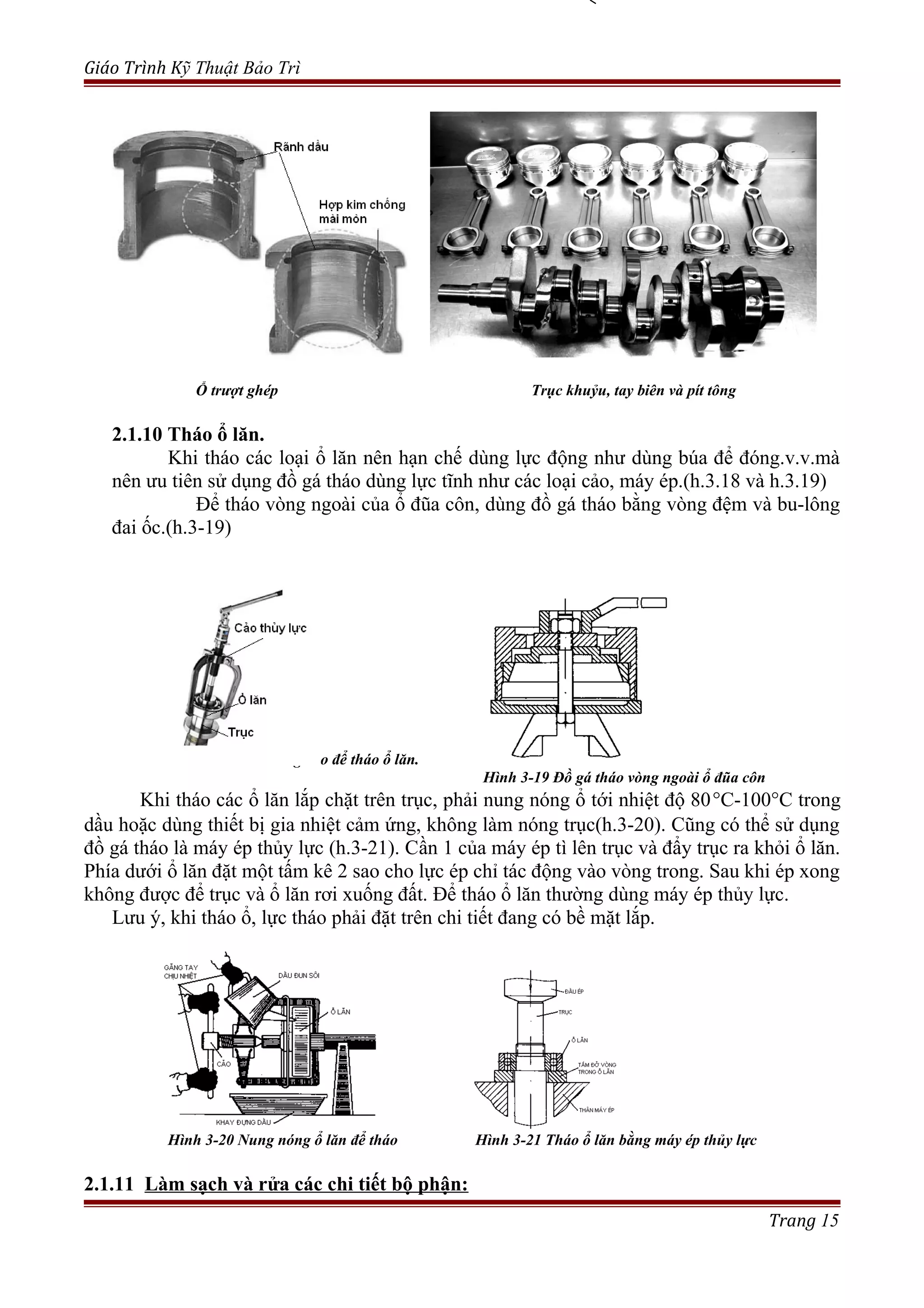 Giáo Trình Kỹ Thuật Bảo Trì
Ổ trượt ghép Trục khuỷu, tay biên và pít tông
2.1.10 Tháo ổ lăn.
Khi tháo các loại ổ lăn nên hạn chế dùng lực động như dùng búa để đóng.v.v.mà
nên ưu tiên sử dụng đồ gá tháo dùng lực tĩnh như các loại cảo, máy ép.(h.3.18 và h.3.19)
Để tháo vòng ngoài của ổ đũa côn, dùng đồ gá tháo bằng vòng đệm và bu-lông
đai ốc.(h.3-19)
Hình 3-18 Dùng cảo để tháo ổ lăn.
Hình 3-19 Đồ gá tháo vòng ngoài ổ đũa côn
Khi tháo các ổ lăn lắp chặt trên trục, phải nung nóng ổ tới nhiệt độ 80°C-100°C trong
dầu hoặc dùng thiết bị gia nhiệt cảm ứng, không làm nóng trục(h.3-20). Cũng có thể sử dụng
đồ gá tháo là máy ép thủy lực (h.3-21). Cần 1 của máy ép tì lên trục và đẩy trục ra khỏi ổ lăn.
Phía dưới ổ lăn đặt một tấm kê 2 sao cho lực ép chỉ tác động vào vòng trong. Sau khi ép xong
không được để trục và ổ lăn rơi xuống đất. Để tháo ổ lăn thường dùng máy ép thủy lực.
Lưu ý, khi tháo ổ, lực tháo phải đặt trên chi tiết đang có bề mặt lắp.
Hình 3-20 Nung nóng ổ lăn để tháo Hình 3-21 Tháo ổ lăn bằng máy ép thủy lực
2.1.11 Làm sạch và rửa các chi tiết bộ phận:
Trang 15
 