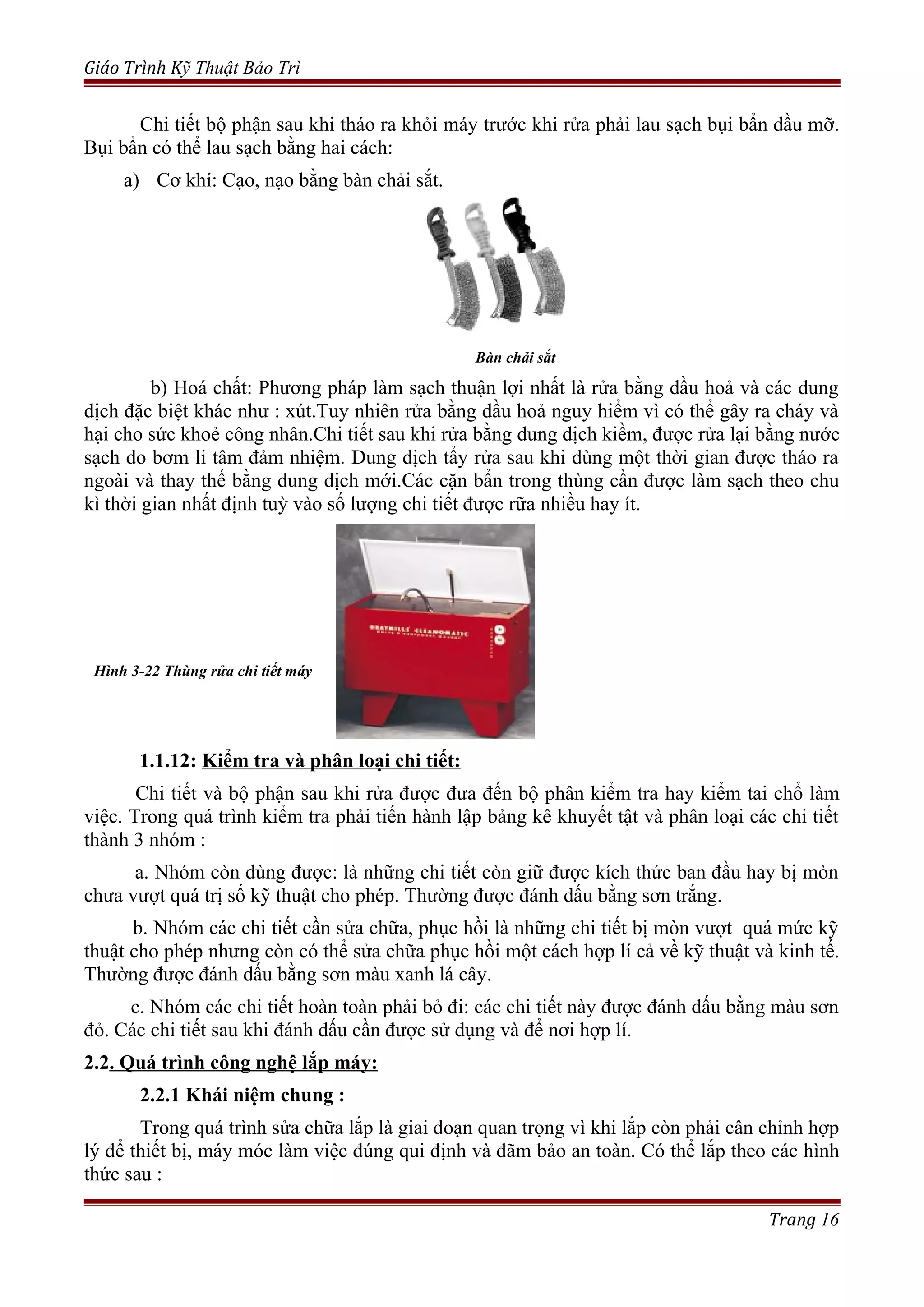 Giáo Trình Kỹ Thuật Bảo Trì
Chi tiết bộ phận sau khi tháo ra khỏi máy trước khi rửa phải lau sạch bụi bẩn dầu mỡ.
Bụi bẩn có thể lau sạch bằng hai cách:
a) Cơ khí: Cạo, nạo bằng bàn chải sắt.
Bàn chải sắt
b) Hoá chất: Phương pháp làm sạch thuận lợi nhất là rửa bằng dầu hoả và các dung
dịch đặc biệt khác như : xút.Tuy nhiên rửa bằng dầu hoả nguy hiểm vì có thể gây ra cháy và
hại cho sức khoẻ công nhân.Chi tiết sau khi rửa bằng dung dịch kiềm, được rửa lại bằng nước
sạch do bơm li tâm đảm nhiệm. Dung dịch tẩy rửa sau khi dùng một thời gian được tháo ra
ngoài và thay thế bằng dung dịch mới.Các cặn bẩn trong thùng cần được làm sạch theo chu
kì thời gian nhất định tuỳ vào số lượng chi tiết được rữa nhiều hay ít.
1.1.12: Kiểm tra và phân loại chi tiết:
Chi tiết và bộ phận sau khi rửa được đưa đến bộ phân kiểm tra hay kiểm tai chổ làm
việc. Trong quá trình kiểm tra phải tiến hành lập bảng kê khuyết tật và phân loại các chi tiết
thành 3 nhóm :
a. Nhóm còn dùng được: là những chi tiết còn giữ được kích thức ban đầu hay bị mòn
chưa vượt quá trị số kỹ thuật cho phép. Thường được đánh dấu bằng sơn trắng.
b. Nhóm các chi tiết cần sửa chữa, phục hồi là những chi tiết bị mòn vượt quá mức kỹ
thuật cho phép nhưng còn có thể sửa chữa phục hồi một cách hợp lí cả về kỹ thuật và kinh tế.
Thường được đánh dấu bằng sơn màu xanh lá cây.
c. Nhóm các chi tiết hoàn toàn phải bỏ đi: các chi tiết này được đánh dấu bằng màu sơn
đỏ. Các chi tiết sau khi đánh dấu cần được sử dụng và để nơi hợp lí.
2.2. Quá trình công nghệ lắp máy:
2.2.1 Khái niệm chung :
Trong quá trình sửa chữa lắp là giai đoạn quan trọng vì khi lắp còn phải cân chỉnh hợp
lý để thiết bị, máy móc làm việc đúng qui định và đãm bảo an toàn. Có thể lắp theo các hình
thức sau :
Trang 16
Hình 3-22 Thùng rửa chi tiết máy
 