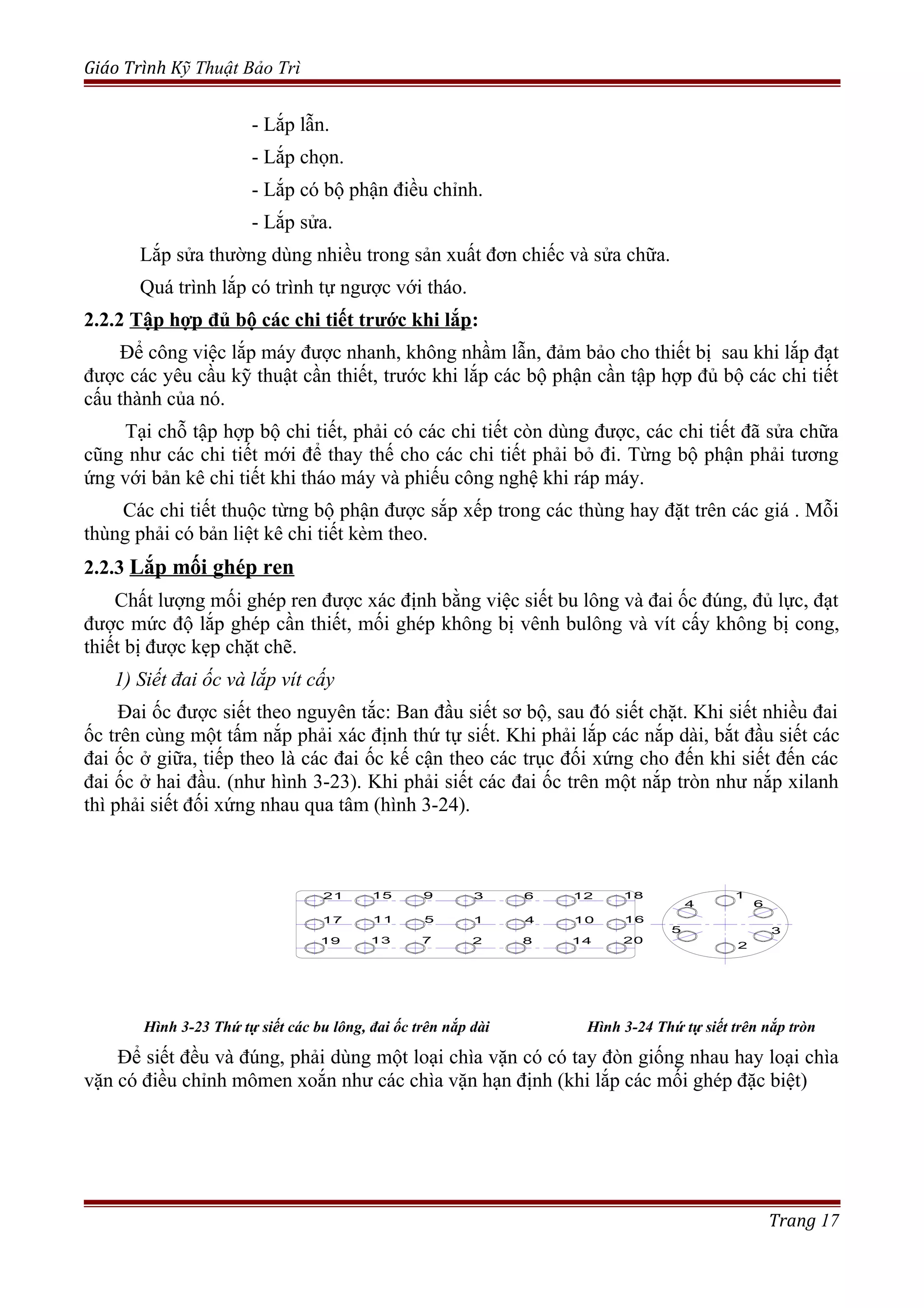 Giáo Trình Kỹ Thuật Bảo Trì
- Lắp lẫn.
- Lắp chọn.
- Lắp có bộ phận điều chỉnh.
- Lắp sửa.
Lắp sửa thường dùng nhiều trong sản xuất đơn chiếc và sửa chữa.
Quá trình lắp có trình tự ngược với tháo.
2.2.2 Tập hợp đủ bộ các chi tiết trước khi lắp:
Để công việc lắp máy được nhanh, không nhầm lẫn, đảm bảo cho thiết bị sau khi lắp đạt
được các yêu cầu kỹ thuật cần thiết, trước khi lắp các bộ phận cần tập hợp đủ bộ các chi tiết
cấu thành của nó.
Tại chỗ tập hợp bộ chi tiết, phải có các chi tiết còn dùng được, các chi tiết đã sửa chữa
cũng như các chi tiết mới để thay thế cho các chi tiết phải bỏ đi. Từng bộ phận phải tương
ứng với bản kê chi tiết khi tháo máy và phiếu công nghệ khi ráp máy.
Các chi tiết thuộc từng bộ phận được sắp xếp trong các thùng hay đặt trên các giá . Mỗi
thùng phải có bản liệt kê chi tiết kèm theo.
2.2.3 Lắp mối ghép ren
Chất lượng mối ghép ren được xác định bằng việc siết bu lông và đai ốc đúng, đủ lực, đạt
được mức độ lắp ghép cần thiết, mối ghép không bị vênh bulông và vít cấy không bị cong,
thiết bị được kẹp chặt chẽ.
1) Siết đai ốc và lắp vít cấy
Đai ốc được siết theo nguyên tắc: Ban đầu siết sơ bộ, sau đó siết chặt. Khi siết nhiều đai
ốc trên cùng một tấm nắp phải xác định thứ tự siết. Khi phải lắp các nắp dài, bắt đầu siết các
đai ốc ở giữa, tiếp theo là các đai ốc kế cận theo các trục đối xứng cho đến khi siết đến các
đai ốc ở hai đầu. (như hình 3-23). Khi phải siết các đai ốc trên một nắp tròn như nắp xilanh
thì phải siết đối xứng nhau qua tâm (hình 3-24).
35
1
1
2
3
5 4
6
7 8
9
1011
12
13 14
15
1617
18
19 20
21
2
4 6
Hình 3-23 Thứ tự siết các bu lông, đai ốc trên nắp dài Hình 3-24 Thứ tự siết trên nắp tròn
Để siết đều và đúng, phải dùng một loại chìa vặn có có tay đòn giống nhau hay loại chìa
vặn có điều chỉnh mômen xoắn như các chìa vặn hạn định (khi lắp các mối ghép đặc biệt)
Trang 17
 