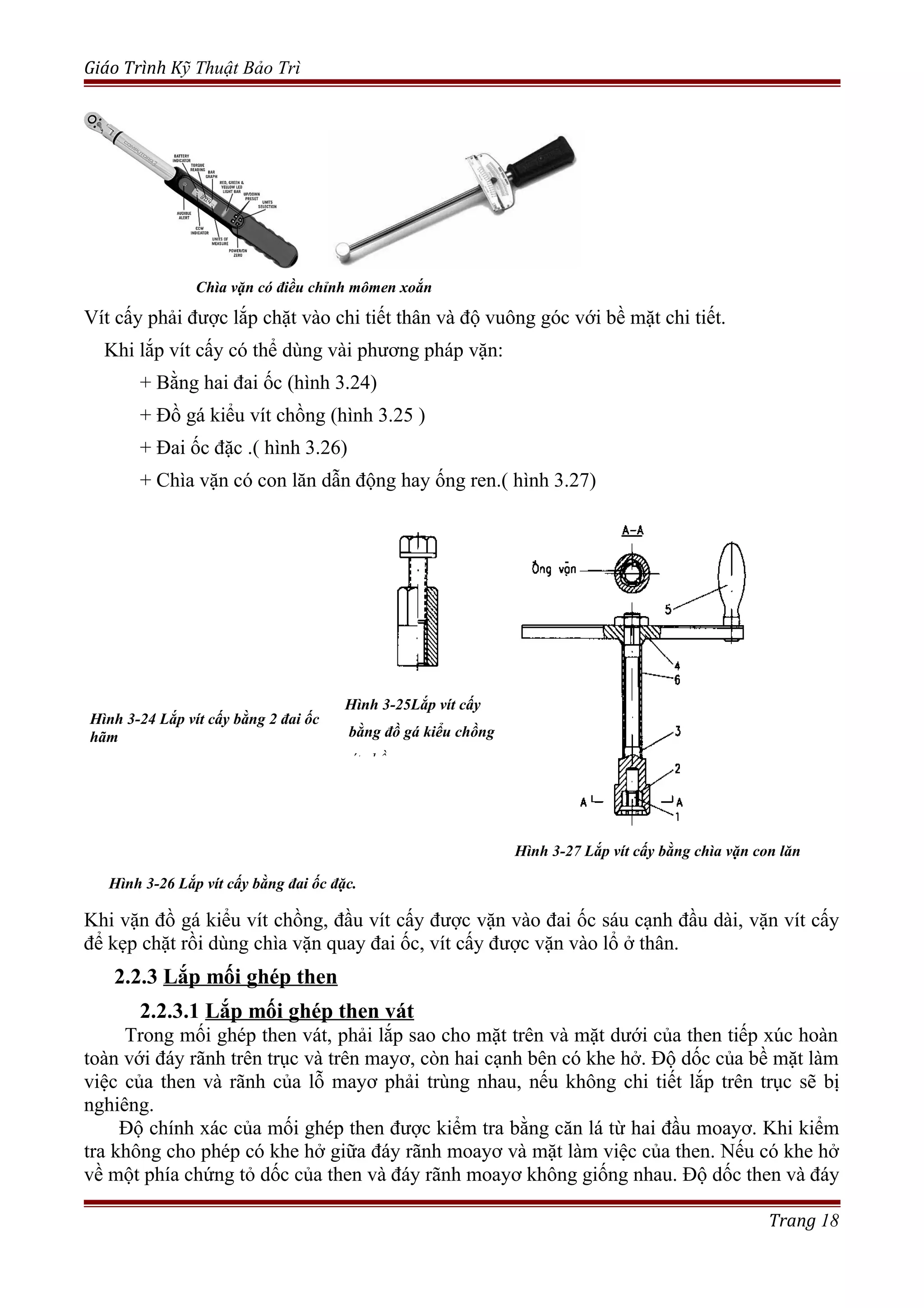 Giáo Trình Kỹ Thuật Bảo Trì
Chìa vặn có điều chỉnh mômen xoắn
Vít cấy phải được lắp chặt vào chi tiết thân và độ vuông góc với bề mặt chi tiết.
Khi lắp vít cấy có thể dùng vài phương pháp vặn:
+ Bằng hai đai ốc (hình 3.24)
+ Đồ gá kiểu vít chồng (hình 3.25 )
+ Đai ốc đặc .( hình 3.26)
+ Chìa vặn có con lăn dẫn động hay ống ren.( hình 3.27)
Khi vặn đồ gá kiểu vít chồng, đầu vít cấy được vặn vào đai ốc sáu cạnh đầu dài, vặn vít cấy
để kẹp chặt rồi dùng chìa vặn quay đai ốc, vít cấy được vặn vào lổ ở thân.
2.2.3 Lắp mối ghép then
2.2.3.1 Lắp mối ghép then vát
Trong mối ghép then vát, phải lắp sao cho mặt trên và mặt dưới của then tiếp xúc hoàn
toàn với đáy rãnh trên trục và trên mayơ, còn hai cạnh bên có khe hở. Độ dốc của bề mặt làm
việc của then và rãnh của lỗ mayơ phải trùng nhau, nếu không chi tiết lắp trên trục sẽ bị
nghiêng.
Độ chính xác của mối ghép then được kiểm tra bằng căn lá từ hai đầu moayơ. Khi kiểm
tra không cho phép có khe hở giữa đáy rãnh moayơ và mặt làm việc của then. Nếu có khe hở
về một phía chứng tỏ dốc của then và đáy rãnh moayơ không giống nhau. Độ dốc then và đáy
Trang 18
Hình 3-24 Lắp vít cấy bằng 2 đai ốc
hãm
Hình 3-25Lắp vít cấy
bằng đồ gá kiểu chồng
vít chồng
Hình 3-27 Lắp vít cấy bằng chìa vặn con lăn
Hình 3-26 Lắp vít cấy bằng đai ốc đặc.
 