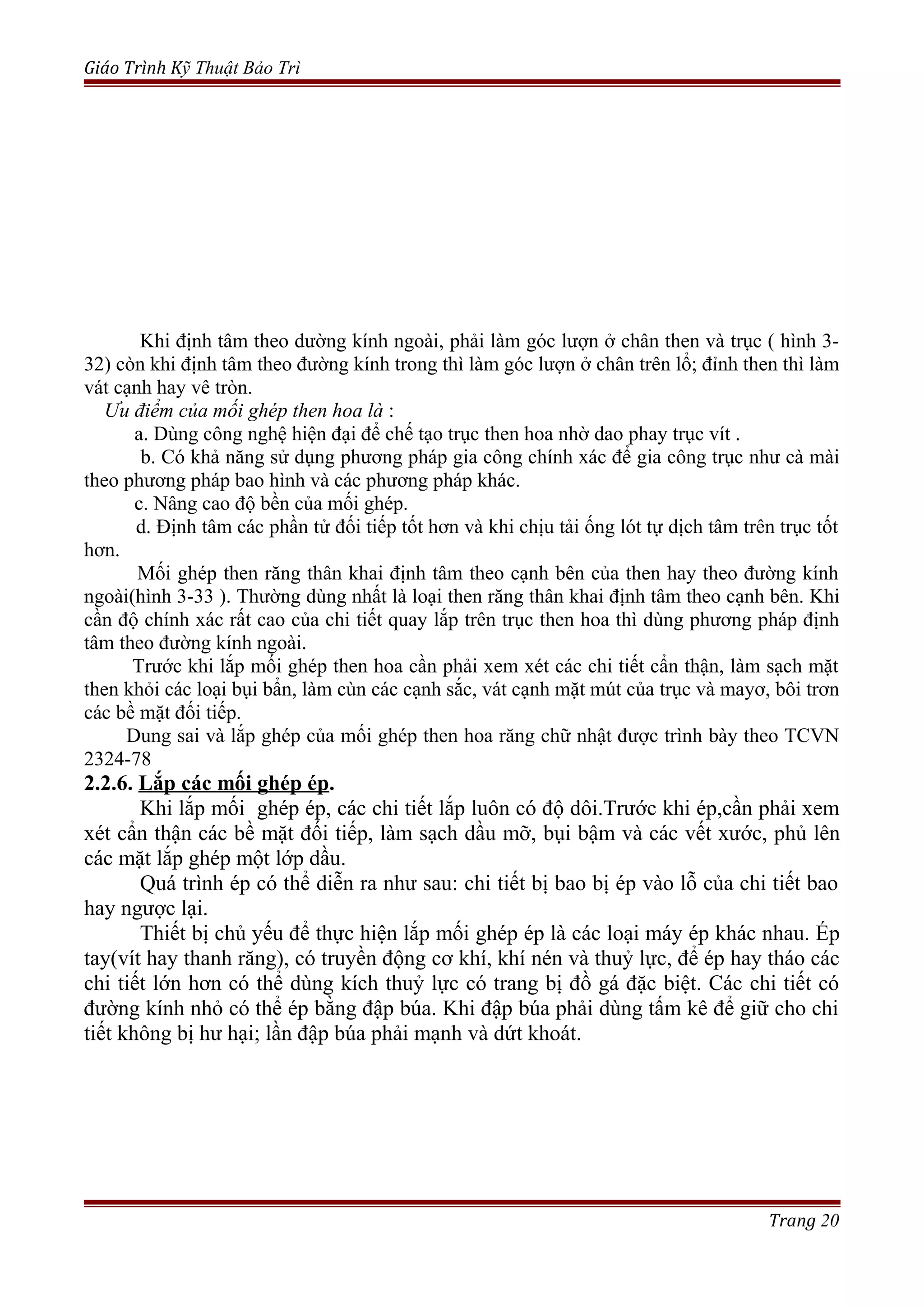 Giáo Trình Kỹ Thuật Bảo Trì
Khi định tâm theo dường kính ngoài, phải làm góc lượn ở chân then và trục ( hình 3-
32) còn khi định tâm theo đường kính trong thì làm góc lượn ở chân trên lổ; đỉnh then thì làm
vát cạnh hay vê tròn.
Ưu điểm của mối ghép then hoa là :
a. Dùng công nghệ hiện đại để chế tạo trục then hoa nhờ dao phay trục vít .
b. Có khả năng sử dụng phương pháp gia công chính xác để gia công trục như cà mài
theo phương pháp bao hình và các phương pháp khác.
c. Nâng cao độ bền của mối ghép.
d. Định tâm các phần tử đối tiếp tốt hơn và khi chịu tải ống lót tự dịch tâm trên trục tốt
hơn.
Mối ghép then răng thân khai định tâm theo cạnh bên của then hay theo đường kính
ngoài(hình 3-33 ). Thường dùng nhất là loại then răng thân khai định tâm theo cạnh bên. Khi
cần độ chính xác rất cao của chi tiết quay lắp trên trục then hoa thì dùng phương pháp định
tâm theo đường kính ngoài.
Trước khi lắp mối ghép then hoa cần phải xem xét các chi tiết cẩn thận, làm sạch mặt
then khỏi các loại bụi bẩn, làm cùn các cạnh sắc, vát cạnh mặt mút của trục và mayơ, bôi trơn
các bề mặt đối tiếp.
Dung sai và lắp ghép của mối ghép then hoa răng chữ nhật được trình bày theo TCVN
2324-78
2.2.6. Lắp các mối ghép ép.
Khi lắp mối ghép ép, các chi tiết lắp luôn có độ dôi.Trước khi ép,cần phải xem
xét cẩn thận các bề mặt đối tiếp, làm sạch dầu mỡ, bụi bậm và các vết xước, phủ lên
các mặt lắp ghép một lớp dầu.
Quá trình ép có thể diễn ra như sau: chi tiết bị bao bị ép vào lỗ của chi tiết bao
hay ngược lại.
Thiết bị chủ yếu để thực hiện lắp mối ghép ép là các loại máy ép khác nhau. Ép
tay(vít hay thanh răng), có truyền động cơ khí, khí nén và thuỷ lực, để ép hay tháo các
chi tiết lớn hơn có thể dùng kích thuỷ lực có trang bị đồ gá đặc biệt. Các chi tiết có
đường kính nhỏ có thể ép bằng đập búa. Khi đập búa phải dùng tấm kê để giữ cho chi
tiết không bị hư hại; lần đập búa phải mạnh và dứt khoát.
Trang 20
 