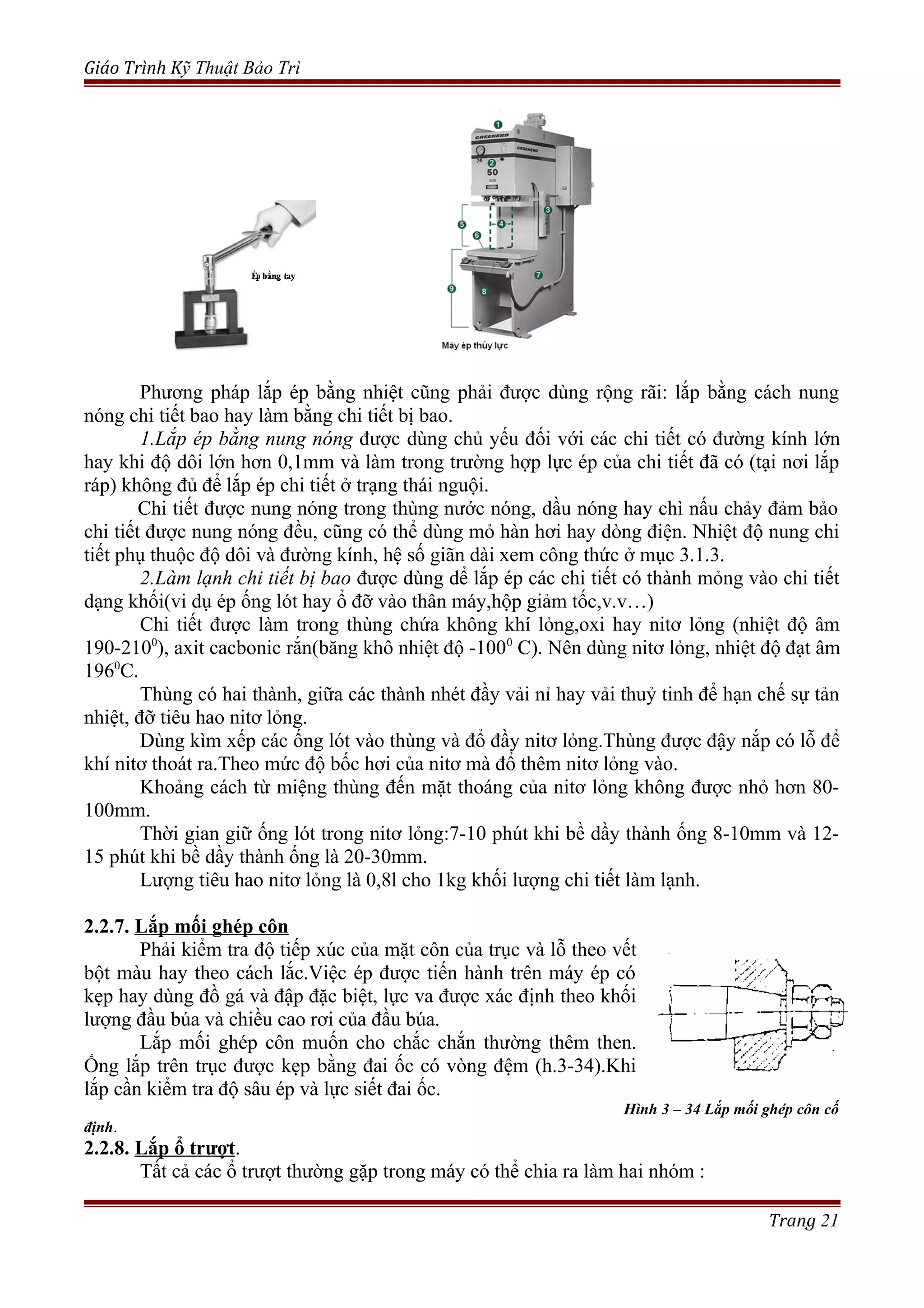 Giáo Trình Kỹ Thuật Bảo Trì
Phương pháp lắp ép bằng nhiệt cũng phải được dùng rộng rãi: lắp bằng cách nung
nóng chi tiết bao hay làm bằng chi tiết bị bao.
1.Lắp ép bằng nung nóng được dùng chủ yếu đối với các chi tiết có đường kính lớn
hay khi độ dôi lớn hơn 0,1mm và làm trong trường hợp lực ép của chi tiết đã có (tại nơi lắp
ráp) không đủ để lắp ép chi tiết ở trạng thái nguội.
Chi tiết được nung nóng trong thùng nước nóng, dầu nóng hay chì nấu chảy đảm bảo
chi tiết được nung nóng đều, cũng có thể dùng mỏ hàn hơi hay dòng điện. Nhiệt độ nung chi
tiết phụ thuộc độ dôi và đường kính, hệ số giãn dài xem công thức ở mục 3.1.3.
2.Làm lạnh chi tiết bị bao được dùng dể lắp ép các chi tiết có thành mỏng vào chi tiết
dạng khối(vi dụ ép ống lót hay ổ đỡ vào thân máy,hộp giảm tốc,v.v…)
Chi tiết được làm trong thùng chứa không khí lỏng,oxi hay nitơ lỏng (nhiệt độ âm
190-2100
), axit cacbonic rắn(băng khô nhiệt độ -1000
C). Nên dùng nitơ lỏng, nhiệt độ đạt âm
1960
C.
Thùng có hai thành, giữa các thành nhét đầy vải nỉ hay vải thuỷ tinh để hạn chế sự tản
nhiệt, đỡ tiêu hao nitơ lỏng.
Dùng kìm xếp các ống lót vào thùng và đổ đầy nitơ lỏng.Thùng được đậy nắp có lỗ để
khí nitơ thoát ra.Theo mức độ bốc hơi của nitơ mà đổ thêm nitơ lỏng vào.
Khoảng cách từ miệng thùng đến mặt thoáng của nitơ lỏng không được nhỏ hơn 80-
100mm.
Thời gian giữ ống lót trong nitơ lỏng:7-10 phút khi bề dầy thành ống 8-10mm và 12-
15 phút khi bề dầy thành ống là 20-30mm.
Lượng tiêu hao nitơ lỏng là 0,8l cho 1kg khối lượng chi tiết làm lạnh.
2.2.7. Lắp mối ghép côn
Phải kiểm tra độ tiếp xúc của mặt côn của trục và lỗ theo vết
bột màu hay theo cách lắc.Việc ép được tiến hành trên máy ép có
kẹp hay dùng đồ gá và đập đặc biệt, lực va được xác định theo khối
lượng đầu búa và chiều cao rơi của đầu búa.
Lắp mối ghép côn muốn cho chắc chắn thường thêm then.
Ống lắp trên trục được kẹp bằng đai ốc có vòng đệm (h.3-34).Khi
lắp cần kiểm tra độ sâu ép và lực siết đai ốc.
Hình 3 – 34 Lắp mối ghép côn cố
định.
2.2.8. Lắp ổ trượt.
Tất cả các ổ trượt thường gặp trong máy có thể chia ra làm hai nhóm :
Trang 21
 