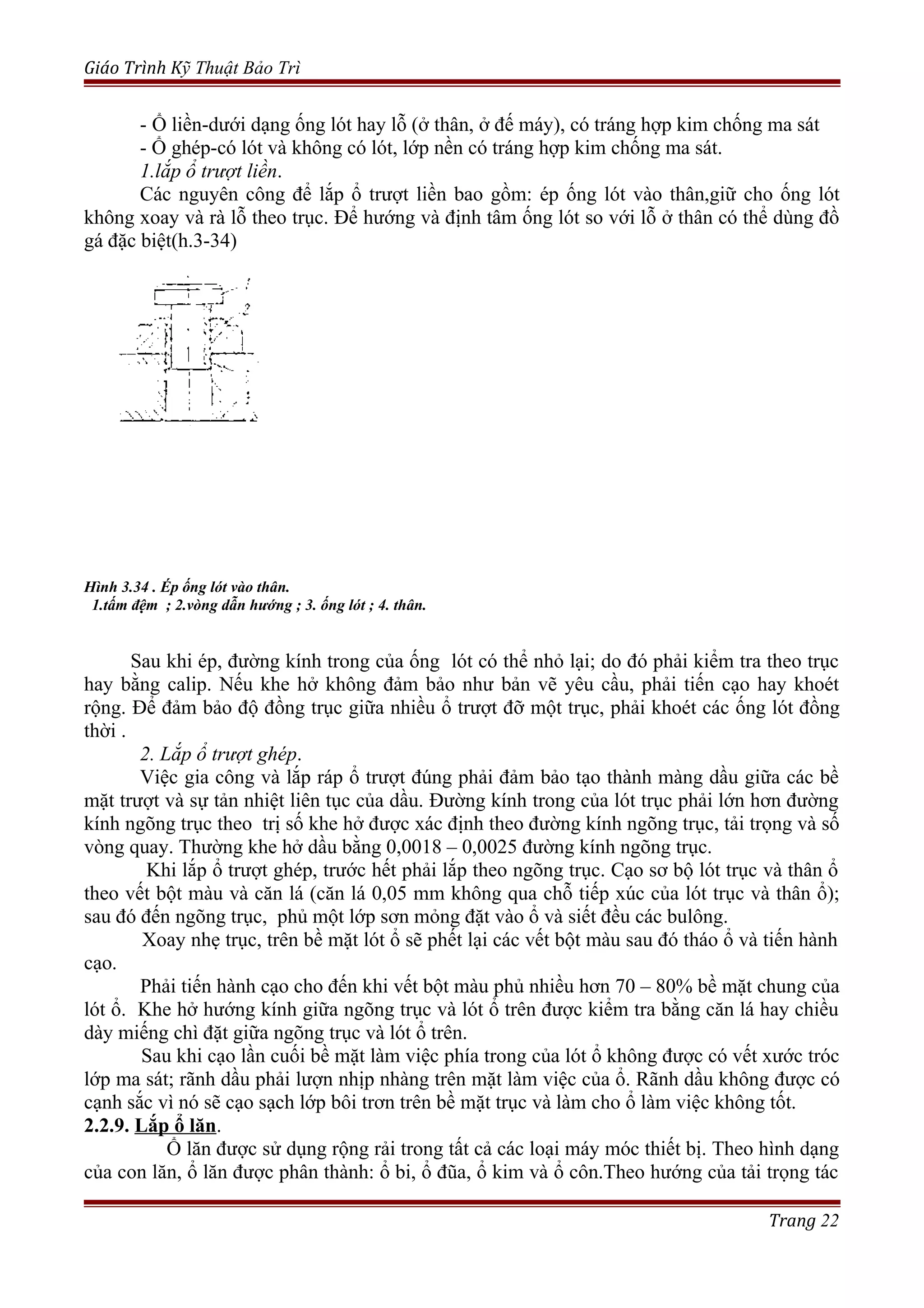Giáo Trình Kỹ Thuật Bảo Trì
- Ổ liền-dưới dạng ống lót hay lỗ (ở thân, ở đế máy), có tráng hợp kim chống ma sát
- Ổ ghép-có lót và không có lót, lớp nền có tráng hợp kim chống ma sát.
1.lắp ổ trượt liền.
Các nguyên công để lắp ổ trượt liền bao gồm: ép ống lót vào thân,giữ cho ống lót
không xoay và rà lỗ theo trục. Để hướng và định tâm ống lót so với lỗ ở thân có thể dùng đồ
gá đặc biệt(h.3-34)
Hình 3.34 . Ép ống lót vào thân.
1.tấm đệm ; 2.vòng dẫn hướng ; 3. ống lót ; 4. thân.
Sau khi ép, đường kính trong của ống lót có thể nhỏ lại; do đó phải kiểm tra theo trục
hay bằng calip. Nếu khe hở không đảm bảo như bản vẽ yêu cầu, phải tiến cạo hay khoét
rộng. Để đảm bảo độ đồng trục giữa nhiều ổ trượt đỡ một trục, phải khoét các ống lót đồng
thời .
2. Lắp ổ trượt ghép.
Việc gia công và lắp ráp ổ trượt đúng phải đảm bảo tạo thành màng dầu giữa các bề
mặt trượt và sự tản nhiệt liên tục của dầu. Đường kính trong của lót trục phải lớn hơn đường
kính ngõng trục theo trị số khe hở được xác định theo đường kính ngõng trục, tải trọng và số
vòng quay. Thường khe hở dầu bằng 0,0018 – 0,0025 đường kính ngõng trục.
Khi lắp ổ trượt ghép, trước hết phải lắp theo ngõng trục. Cạo sơ bộ lót trục và thân ổ
theo vết bột màu và căn lá (căn lá 0,05 mm không qua chỗ tiếp xúc của lót trục và thân ổ);
sau đó đến ngõng trục, phủ một lớp sơn mỏng đặt vào ổ và siết đều các bulông.
Xoay nhẹ trục, trên bề mặt lót ổ sẽ phết lại các vết bột màu sau đó tháo ổ và tiến hành
cạo.
Phải tiến hành cạo cho đến khi vết bột màu phủ nhiều hơn 70 – 80% bề mặt chung của
lót ổ. Khe hở hướng kính giữa ngõng trục và lót ổ trên được kiểm tra bằng căn lá hay chiều
dày miếng chì đặt giữa ngõng trục và lót ổ trên.
Sau khi cạo lần cuối bề mặt làm việc phía trong của lót ổ không được có vết xước tróc
lớp ma sát; rãnh dầu phải lượn nhịp nhàng trên mặt làm việc của ổ. Rãnh dầu không được có
cạnh sắc vì nó sẽ cạo sạch lớp bôi trơn trên bề mặt trục và làm cho ổ làm việc không tốt.
2.2.9. Lắp ổ lăn.
Ổ lăn được sử dụng rộng rải trong tất cả các loại máy móc thiết bị. Theo hình dạng
của con lăn, ổ lăn được phân thành: ổ bi, ổ đũa, ổ kim và ổ côn.Theo hướng của tải trọng tác
Trang 22
 