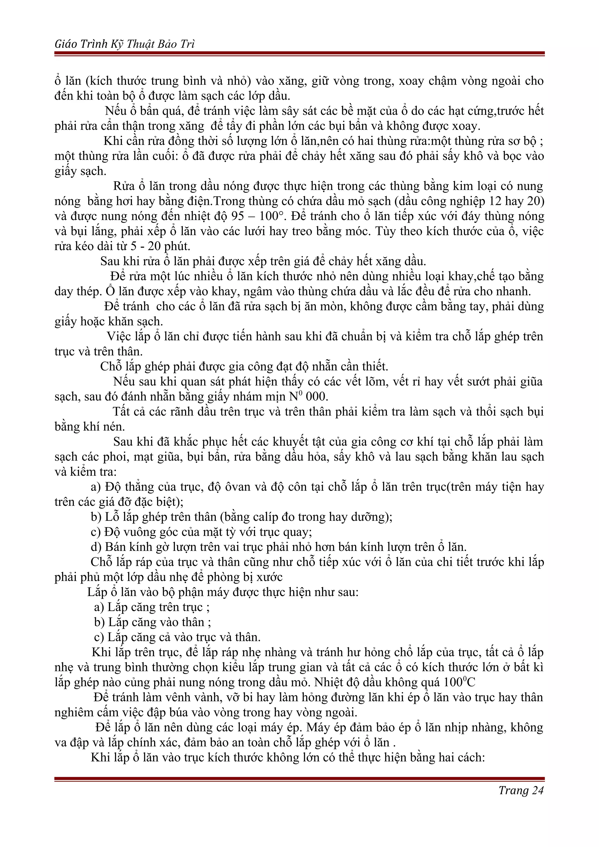Giáo Trình Kỹ Thuật Bảo Trì
ổ lăn (kích thước trung bình và nhỏ) vào xăng, giữ vòng trong, xoay chậm vòng ngoài cho
đến khi toàn bộ ổ được làm sạch các lớp dầu.
Nếu ổ bẩn quá, để tránh việc làm sây sát các bề mặt của ổ do các hạt cứng,trước hết
phải rửa cẩn thận trong xăng để tẩy đi phần lớn các bụi bẩn và không được xoay.
Khi cần rửa đồng thời số lượng lớn ổ lăn,nên có hai thùng rửa:một thùng rửa sơ bộ ;
một thùng rửa lần cuối: ổ đã được rửa phải để chảy hết xăng sau đó phải sấy khô và bọc vào
giấy sạch.
Rửa ổ lăn trong dầu nóng được thực hiện trong các thùng bằng kim loại có nung
nóng bằng hơi hay bằng điện.Trong thùng có chứa dầu mỏ sạch (dầu công nghiệp 12 hay 20)
và được nung nóng đến nhiệt độ 95 – 100°. Để tránh cho ổ lăn tiếp xúc với đáy thùng nóng
và bụi lắng, phải xếp ổ lăn vào các lưới hay treo bằng móc. Tùy theo kích thước của ổ, việc
rửa kéo dài từ 5 - 20 phút.
Sau khi rửa ổ lăn phải được xếp trên giá để chảy hết xăng dầu.
Để rửa một lúc nhiều ổ lăn kích thước nhỏ nên dùng nhiều loại khay,chế tạo bằng
day thép. Ổ lăn được xếp vào khay, ngâm vào thùng chứa dầu và lắc đều để rửa cho nhanh.
Để tránh cho các ổ lăn đã rửa sạch bị ăn mòn, không được cầm bằng tay, phải dùng
giấy hoặc khăn sạch.
Việc lắp ổ lăn chỉ được tiến hành sau khi đã chuẩn bị và kiểm tra chỗ lắp ghép trên
trục và trên thân.
Chỗ lắp ghép phải được gia công đạt độ nhẵn cần thiết.
Nếu sau khi quan sát phát hiện thấy có các vết lõm, vết rỉ hay vết sướt phải giũa
sạch, sau đó đánh nhẵn bằng giấy nhám mịn N0
000.
Tất cả các rãnh dầu trên trục và trên thân phải kiểm tra làm sạch và thổi sạch bụi
bằng khí nén.
Sau khi đã khắc phục hết các khuyết tật của gia công cơ khí tại chỗ lắp phải làm
sạch các phoi, mạt giũa, bụi bẩn, rửa bằng dầu hỏa, sấy khô và lau sạch bằng khăn lau sạch
và kiểm tra:
a) Độ thẳng của trục, độ ôvan và độ côn tại chỗ lắp ổ lăn trên trục(trên máy tiện hay
trên các giá đỡ đặc biệt);
b) Lỗ lắp ghép trên thân (bằng calíp đo trong hay dưỡng);
c) Độ vuông góc của mặt tỳ với trục quay;
d) Bán kính gờ lượn trên vai trục phải nhỏ hơn bán kính lượn trên ổ lăn.
Chỗ lắp ráp của trục và thân cũng như chỗ tiếp xúc với ổ lăn của chi tiết trước khi lắp
phải phủ một lớp dầu nhẹ để phòng bị xước
Lắp ổ lăn vào bộ phận máy được thực hiện như sau:
a) Lắp căng trên trục ;
b) Lắp căng vào thân ;
c) Lắp căng cả vào trục và thân.
Khi lắp trên trục, để lắp ráp nhẹ nhàng và tránh hư hỏng chổ lắp của trục, tất cả ổ lắp
nhẹ và trung bình thường chọn kiểu lắp trung gian và tất cả các ổ có kích thước lớn ở bất kì
lắp ghép nào củng phải nung nóng trong dầu mỏ. Nhiệt độ dầu không quá 1000
C
Để tránh làm vênh vành, vỡ bi hay làm hỏng đường lăn khi ép ổ lăn vào trục hay thân
nghiêm cấm việc đập búa vào vòng trong hay vòng ngoài.
Để lắp ổ lăn nên dùng các loại máy ép. Máy ép đảm bảo ép ổ lăn nhịp nhàng, không
va đập và lắp chính xác, đảm bảo an toàn chỗ lắp ghép với ổ lăn .
Khi lắp ổ lăn vào trục kích thước không lớn có thể thực hiện bằng hai cách:
Trang 24
 
