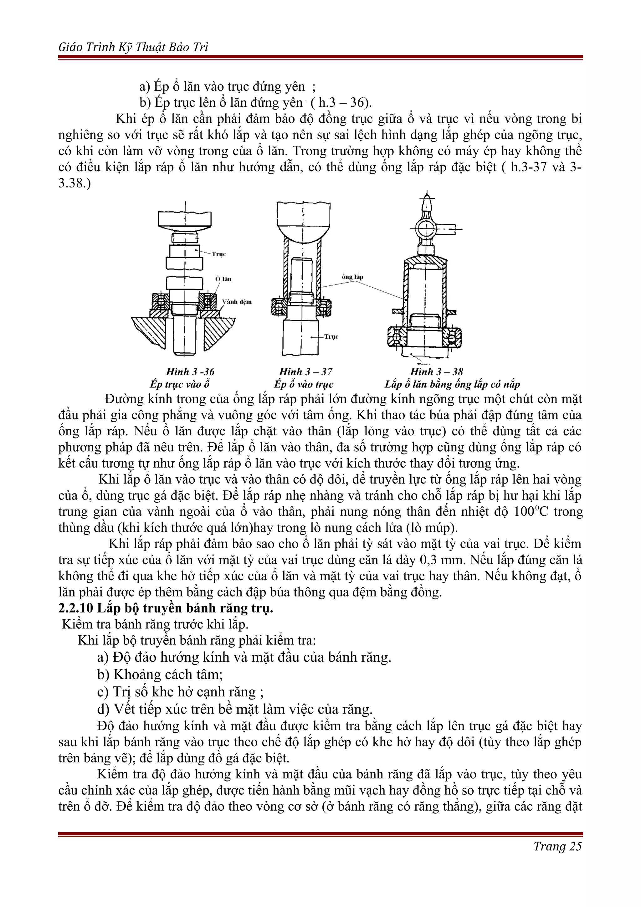 Giáo Trình Kỹ Thuật Bảo Trì
a) Ép ổ lăn vào trục đứng yên ;
b) Ép trục lên ổ lăn đứng yên .
( h.3 – 36).
Khi ép ổ lăn cần phải đảm bảo độ đồng trục giữa ổ và trục vì nếu vòng trong bi
nghiêng so với trục sẽ rất khó lắp và tạo nên sự sai lệch hình dạng lắp ghép của ngõng trục,
có khi còn làm vỡ vòng trong của ổ lăn. Trong trường hợp không có máy ép hay không thể
có điều kiện lắp ráp ổ lăn như hướng dẫn, có thể dùng ống lắp ráp đặc biệt ( h.3-37 và 3-
3.38.)
Hình 3 -36 Hinh 3 – 37 Hình 3 – 38
Ép trục vào ổ Ép ổ vào trục Lắp ổ lăn bằng ống lắp có nắp
Đường kính trong của ống lắp ráp phải lớn đường kính ngõng trục một chút còn mặt
đầu phải gia công phẳng và vuông góc với tâm ống. Khi thao tác búa phải đập đúng tâm của
ống lắp ráp. Nếu ổ lăn được lắp chặt vào thân (lắp lỏng vào trục) có thể dùng tất cả các
phương pháp đã nêu trên. Để lắp ổ lăn vào thân, đa số trường hợp cũng dùng ống lắp ráp có
kết cấu tương tự như ống lắp ráp ổ lăn vào trục với kích thước thay đổi tương ứng.
Khi lắp ổ lăn vào trục và vào thân có độ dôi, để truyền lực từ ống lắp ráp lên hai vòng
của ổ, dùng trục gá đặc biệt. Để lắp ráp nhẹ nhàng và tránh cho chỗ lắp ráp bị hư hại khi lắp
trung gian của vành ngoài của ổ vào thân, phải nung nóng thân đến nhiệt độ 1000
C trong
thùng dầu (khi kích thước quá lớn)hay trong lò nung cách lửa (lò múp).
Khi lắp ráp phải đảm bảo sao cho ổ lăn phải tỳ sát vào mặt tỳ của vai trục. Để kiểm
tra sự tiếp xúc của ổ lăn với mặt tỳ của vai trục dùng căn lá dày 0,3 mm. Nếu lắp đúng căn lá
không thể đi qua khe hở tiếp xúc của ổ lăn và mặt tỳ của vai trục hay thân. Nếu không đạt, ổ
lăn phải được ép thêm bằng cách đập búa thông qua đệm bằng đồng.
2.2.10 Lắp bộ truyền bánh răng trụ.
Kiểm tra bánh răng trước khi lắp.
Khi lắp bộ truyền bánh răng phải kiểm tra:
a) Độ đảo hướng kính và mặt đầu của bánh răng.
b) Khoảng cách tâm;
c) Trị số khe hở cạnh răng ;
d) Vết tiếp xúc trên bề mặt làm việc của răng.
Độ đảo hướng kính và mặt đầu được kiểm tra bằng cách lắp lên trục gá đặc biệt hay
sau khi lắp bánh răng vào trục theo chế độ lắp ghép có khe hở hay độ dôi (tùy theo lắp ghép
trên bảng vẽ); để lắp dùng đồ gá đặc biệt.
Kiểm tra độ đảo hướng kính và mặt đầu của bánh răng đã lắp vào trục, tùy theo yêu
cầu chính xác của lắp ghép, được tiến hành bằng mũi vạch hay đồng hồ so trực tiếp tại chỗ và
trên ổ đỡ. Để kiểm tra độ đảo theo vòng cơ sở (ở bánh răng có răng thẳng), giữa các răng đặt
Trang 25
 