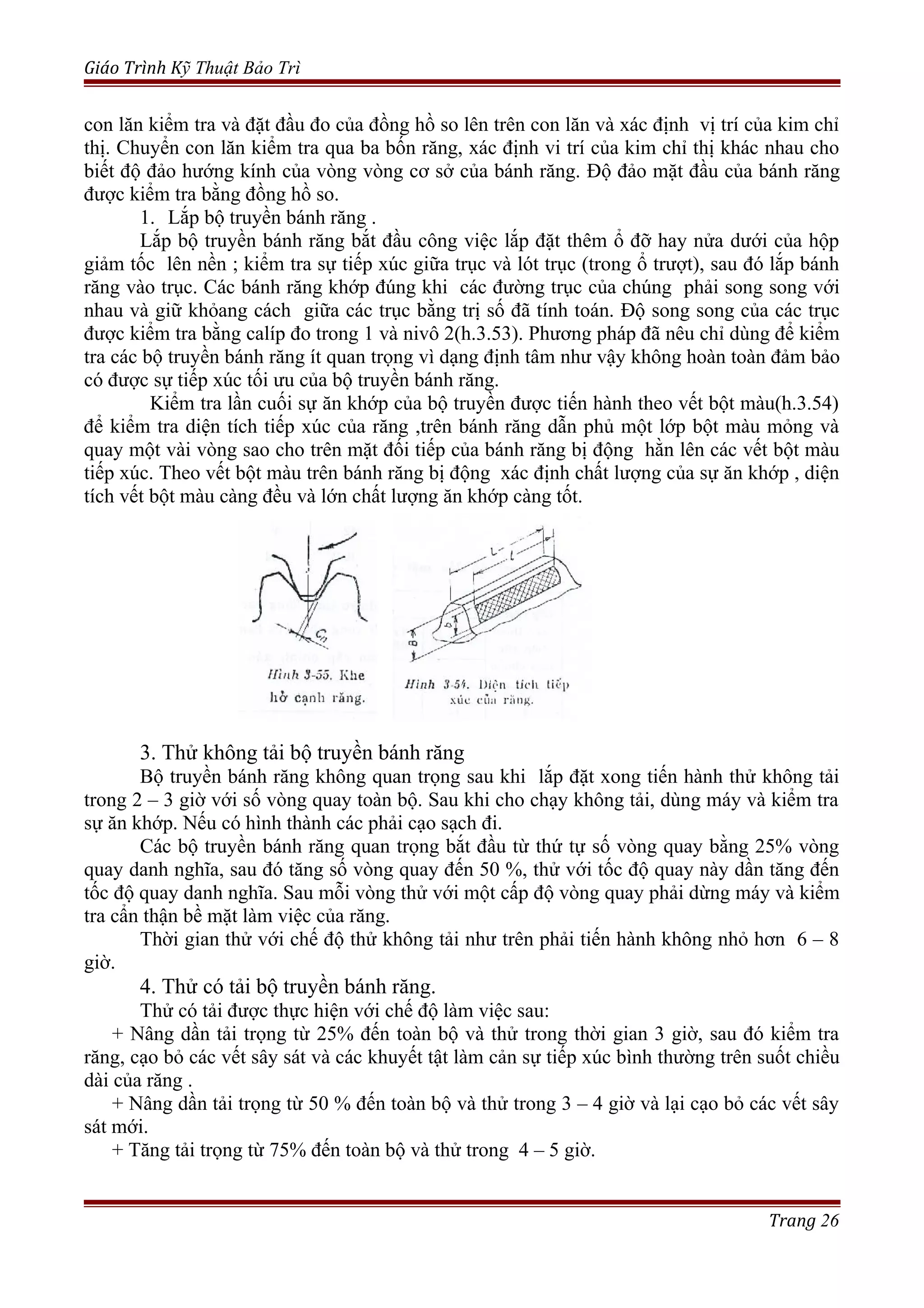 Giáo Trình Kỹ Thuật Bảo Trì
con lăn kiểm tra và đặt đầu đo của đồng hồ so lên trên con lăn và xác định vị trí của kim chỉ
thị. Chuyển con lăn kiểm tra qua ba bốn răng, xác định vi trí của kim chỉ thị khác nhau cho
biết độ đảo hướng kính của vòng vòng cơ sở của bánh răng. Độ đảo mặt đầu của bánh răng
được kiểm tra bằng đồng hồ so.
1. Lắp bộ truyền bánh răng .
Lắp bộ truyền bánh răng bắt đầu công việc lắp đặt thêm ổ đỡ hay nửa dưới của hộp
giảm tốc lên nền ; kiểm tra sự tiếp xúc giữa trục và lót trục (trong ổ trượt), sau đó lắp bánh
răng vào trục. Các bánh răng khớp đúng khi các đường trục của chúng phải song song với
nhau và giữ khỏang cách giữa các trục bằng trị số đã tính toán. Độ song song của các trục
được kiểm tra bằng calíp đo trong 1 và nivô 2(h.3.53). Phương pháp đã nêu chỉ dùng để kiểm
tra các bộ truyền bánh răng ít quan trọng vì dạng định tâm như vậy không hoàn toàn đảm bảo
có được sự tiếp xúc tối ưu của bộ truyền bánh răng.
Kiểm tra lần cuối sự ăn khớp của bộ truyền được tiến hành theo vết bột màu(h.3.54)
để kiểm tra diện tích tiếp xúc của răng ,trên bánh răng dẫn phủ một lớp bột màu mỏng và
quay một vài vòng sao cho trên mặt đối tiếp của bánh răng bị động hằn lên các vết bột màu
tiếp xúc. Theo vết bột màu trên bánh răng bị động xác định chất lượng của sự ăn khớp , diện
tích vết bột màu càng đều và lớn chất lượng ăn khớp càng tốt.
3. Thử không tải bộ truyền bánh răng
Bộ truyền bánh răng không quan trọng sau khi lắp đặt xong tiến hành thử không tải
trong 2 – 3 giờ với số vòng quay toàn bộ. Sau khi cho chạy không tải, dùng máy và kiểm tra
sự ăn khớp. Nếu có hình thành các phải cạo sạch đi.
Các bộ truyền bánh răng quan trọng bắt đầu từ thứ tự số vòng quay bằng 25% vòng
quay danh nghĩa, sau đó tăng số vòng quay đến 50 %, thử với tốc độ quay này dần tăng đến
tốc độ quay danh nghĩa. Sau mỗi vòng thử với một cấp độ vòng quay phải dừng máy và kiểm
tra cẩn thận bề mặt làm việc của răng.
Thời gian thử với chế độ thử không tải như trên phải tiến hành không nhỏ hơn 6 – 8
giờ.
4. Thử có tải bộ truyền bánh răng.
Thử có tải được thực hiện với chế độ làm việc sau:
+ Nâng dần tải trọng từ 25% đến toàn bộ và thử trong thời gian 3 giờ, sau đó kiểm tra
răng, cạo bỏ các vết sây sát và các khuyết tật làm cản sự tiếp xúc bình thường trên suốt chiều
dài của răng .
+ Nâng dần tải trọng từ 50 % đến toàn bộ và thử trong 3 – 4 giờ và lại cạo bỏ các vết sây
sát mới.
+ Tăng tải trọng từ 75% đến toàn bộ và thử trong 4 – 5 giờ.
Trang 26
 