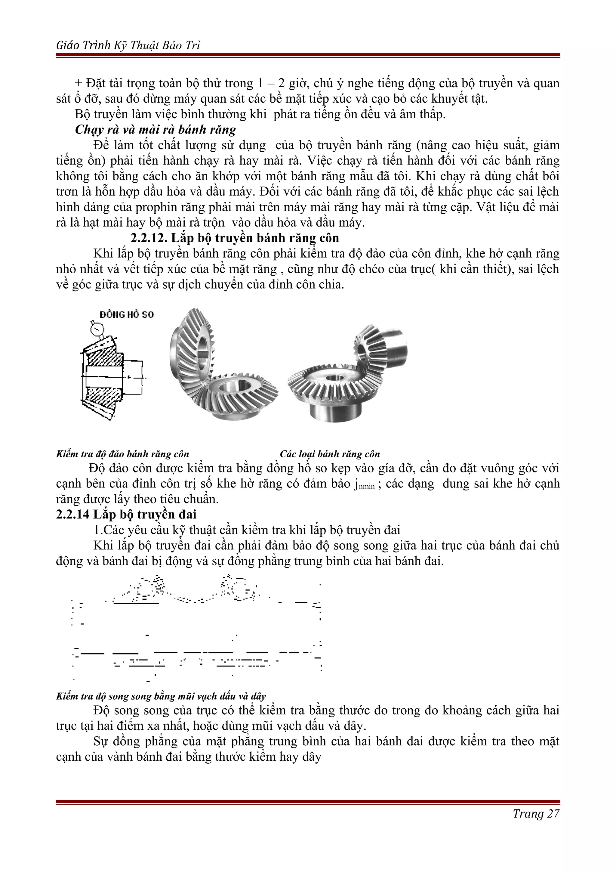Giáo Trình Kỹ Thuật Bảo Trì
+ Đặt tải trọng toàn bộ thử trong 1 – 2 giờ, chú ý nghe tiếng động của bộ truyền và quan
sát ổ đỡ, sau đó dừng máy quan sát các bề mặt tiếp xúc và cạo bỏ các khuyết tật.
Bộ truyền làm việc bình thường khi phát ra tiếng ồn đều và âm thấp.
Chạy rà và mài rà bánh răng
Để làm tốt chất lượng sử dụng của bộ truyền bánh răng (nâng cao hiệu suất, giảm
tiếng ồn) phải tiến hành chạy rà hay mài rà. Việc chạy rà tiến hành đối với các bánh răng
không tôi bằng cách cho ăn khớp với một bánh răng mẫu đã tôi. Khi chạy rà dùng chất bôi
trơn là hỗn hợp dầu hỏa và dầu máy. Đối với các bánh răng đã tôi, để khắc phục các sai lệch
hình dáng của prophin răng phải mài trên máy mài răng hay mài rà từng cặp. Vật liệu để mài
rà là hạt mài hay bộ mài rà trộn vào dầu hỏa và dầu máy.
2.2.12. Lắp bộ truyền bánh răng côn
Khi lắp bộ truyền bánh răng côn phải kiểm tra độ đảo của côn đỉnh, khe hở cạnh răng
nhỏ nhất và vết tiếp xúc của bề mặt răng , cũng như độ chéo của trục( khi cần thiết), sai lệch
về góc giữa trục và sự dịch chuyển của đỉnh côn chia.
Kiểm tra độ đảo bánh răng côn Các loại bánh răng côn
Độ đảo côn được kiểm tra bằng đồng hồ so kẹp vào gía đỡ, cần đo đặt vuông góc với
cạnh bên của đỉnh côn trị số khe hờ răng có đảm bảo jnmin ; các dạng dung sai khe hở cạnh
răng được lấy theo tiêu chuẩn.
2.2.14 Lắp bộ truyền đai
1.Các yêu cầu kỹ thuật cần kiểm tra khi lắp bộ truyền đai
Khi lắp bộ truyền đai cần phải đảm bảo độ song song giữa hai trục của bánh đai chủ
động và bánh đai bị động và sự đồng phẳng trung bình của hai bánh đai.
Kiểm tra độ song song bằng mũi vạch dấu và dây
Độ song song của trục có thể kiểm tra bằng thước đo trong đo khoảng cách giữa hai
trục tại hai điểm xa nhất, hoặc dùng mũi vạch dấu và dây.
Sự đồng phẳng của mặt phẳng trung bình của hai bánh đai được kiểm tra theo mặt
cạnh của vành bánh đai bằng thước kiểm hay dây
Trang 27
 