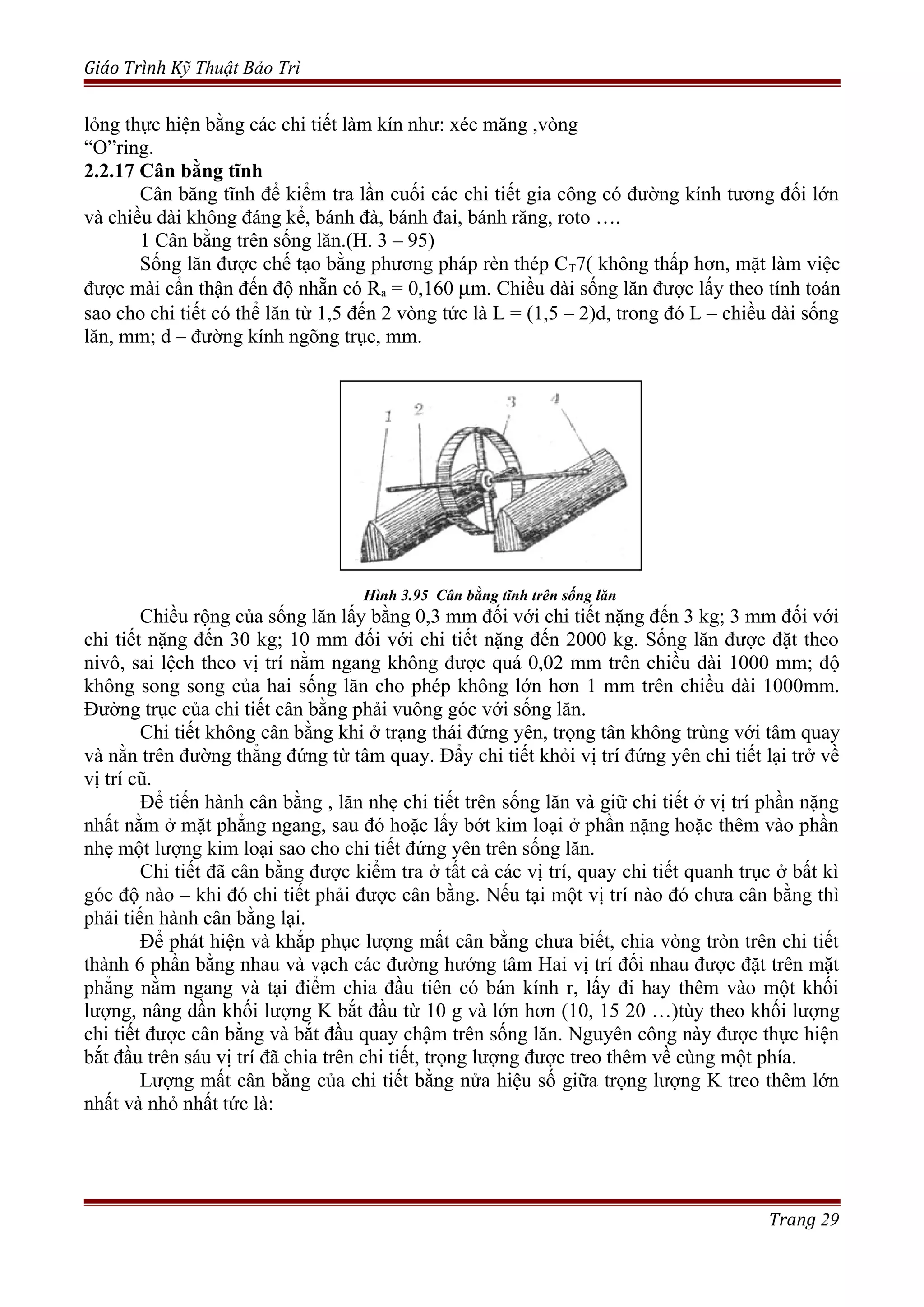 Giáo Trình Kỹ Thuật Bảo Trì
lỏng thực hiện bằng các chi tiết làm kín như: xéc măng ,vòng
“O”ring.
2.2.17 Cân bằng tĩnh
Cân băng tĩnh để kiểm tra lần cuối các chi tiết gia công có đường kính tương đối lớn
và chiều dài không đáng kể, bánh đà, bánh đai, bánh răng, roto ….
1 Cân bằng trên sống lăn.(H. 3 – 95)
Sống lăn được chế tạo bằng phương pháp rèn thép CT7( không thấp hơn, mặt làm việc
được mài cẩn thận đến độ nhẵn có Ra = 0,160 µm. Chiều dài sống lăn được lấy theo tính toán
sao cho chi tiết có thể lăn từ 1,5 đến 2 vòng tức là L = (1,5 – 2)d, trong đó L – chiều dài sống
lăn, mm; d – đường kính ngõng trục, mm.
Hình 3.95 Cân bằng tĩnh trên sống lăn
Chiều rộng của sống lăn lấy bằng 0,3 mm đối với chi tiết nặng đến 3 kg; 3 mm đối với
chi tiết nặng đến 30 kg; 10 mm đối với chi tiết nặng đến 2000 kg. Sống lăn được đặt theo
nivô, sai lệch theo vị trí nằm ngang không được quá 0,02 mm trên chiều dài 1000 mm; độ
không song song của hai sống lăn cho phép không lớn hơn 1 mm trên chiều dài 1000mm.
Đường trục của chi tiết cân bằng phải vuông góc với sống lăn.
Chi tiết không cân bằng khi ở trạng thái đứng yên, trọng tân không trùng với tâm quay
và nằn trên đường thẳng đứng từ tâm quay. Đẩy chi tiết khỏi vị trí đứng yên chi tiết lại trở về
vị trí cũ.
Để tiến hành cân bằng , lăn nhẹ chi tiết trên sống lăn và giữ chi tiết ở vị trí phần nặng
nhất nằm ở mặt phẳng ngang, sau đó hoặc lấy bớt kim loại ở phần nặng hoặc thêm vào phần
nhẹ một lượng kim loại sao cho chi tiết đứng yên trên sống lăn.
Chi tiết đã cân bằng được kiểm tra ở tất cả các vị trí, quay chi tiết quanh trục ở bất kì
góc độ nào – khi đó chi tiết phải được cân bằng. Nếu tại một vị trí nào đó chưa cân bằng thì
phải tiến hành cân bằng lại.
Để phát hiện và khắp phục lượng mất cân bằng chưa biết, chia vòng tròn trên chi tiết
thành 6 phần bằng nhau và vạch các đường hướng tâm Hai vị trí đối nhau được đặt trên mặt
phẳng nằm ngang và tại điểm chia đầu tiên có bán kính r, lấy đi hay thêm vào một khối
lượng, nâng dần khối lượng K bắt đầu từ 10 g và lớn hơn (10, 15 20 …)tùy theo khối lượng
chi tiết được cân bằng và bắt đầu quay chậm trên sống lăn. Nguyên công này được thực hiện
bắt đầu trên sáu vị trí đã chia trên chi tiết, trọng lượng được treo thêm về cùng một phía.
Lượng mất cân bằng của chi tiết bằng nửa hiệu số giữa trọng lượng K treo thêm lớn
nhất và nhỏ nhất tức là:
Trang 29
 