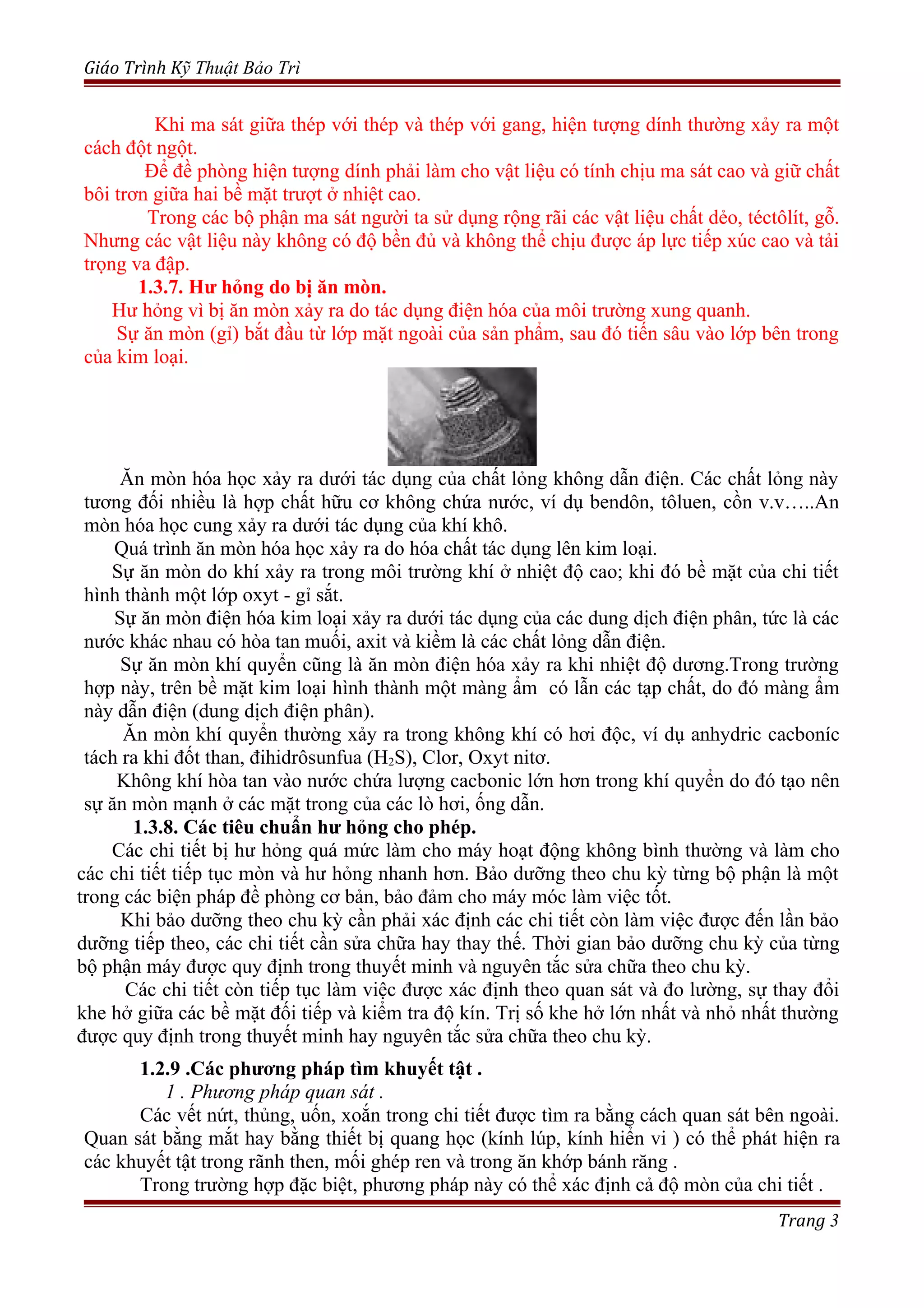 Giáo Trình Kỹ Thuật Bảo Trì
Khi ma sát giữa thép với thép và thép với gang, hiện tượng dính thường xảy ra một
cách đột ngột.
Để đề phòng hiện tượng dính phải làm cho vật liệu có tính chịu ma sát cao và giữ chất
bôi trơn giữa hai bề mặt trượt ở nhiệt cao.
Trong các bộ phận ma sát người ta sử dụng rộng rãi các vật liệu chất dẻo, téctôlít, gỗ.
Nhưng các vật liệu này không có độ bền đủ và không thể chịu được áp lực tiếp xúc cao và tải
trọng va đập.
1.3.7. Hư hỏng do bị ăn mòn.
Hư hỏng vì bị ăn mòn xảy ra do tác dụng điện hóa của môi trường xung quanh.
Sự ăn mòn (gỉ) bắt đầu từ lớp mặt ngoài của sản phẩm, sau đó tiến sâu vào lớp bên trong
của kim loại.
Ăn mòn hóa học xảy ra dưới tác dụng của chất lỏng không dẫn điện. Các chất lỏng này
tương đối nhiều là hợp chất hữu cơ không chứa nước, ví dụ bendôn, tôluen, cồn v.v…..An
mòn hóa học cung xảy ra dưới tác dụng của khí khô.
Quá trình ăn mòn hóa học xảy ra do hóa chất tác dụng lên kim loại.
Sự ăn mòn do khí xảy ra trong môi trường khí ở nhiệt độ cao; khi đó bề mặt của chi tiết
hình thành một lớp oxyt - gỉ sắt.
Sự ăn mòn điện hóa kim loại xảy ra dưới tác dụng của các dung dịch điện phân, tức là các
nước khác nhau có hòa tan muối, axit và kiềm là các chất lỏng dẫn điện.
Sự ăn mòn khí quyển cũng là ăn mòn điện hóa xảy ra khi nhiệt độ dương.Trong trường
hợp này, trên bề mặt kim loại hình thành một màng ẩm có lẫn các tạp chất, do đó màng ẩm
này dẫn điện (dung dịch điện phân).
Ăn mòn khí quyển thường xảy ra trong không khí có hơi độc, ví dụ anhydric cacboníc
tách ra khi đốt than, đihidrôsunfua (H2S), Clor, Oxyt nitơ.
Không khí hòa tan vào nước chứa lượng cacbonic lớn hơn trong khí quyển do đó tạo nên
sự ăn mòn mạnh ở các mặt trong của các lò hơi, ống dẫn.
1.3.8. Các tiêu chuẩn hư hỏng cho phép.
Các chi tiết bị hư hỏng quá mức làm cho máy hoạt động không bình thường và làm cho
các chi tiết tiếp tục mòn và hư hỏng nhanh hơn. Bảo dưỡng theo chu kỳ từng bộ phận là một
trong các biện pháp đề phòng cơ bản, bảo đảm cho máy móc làm việc tốt.
Khi bảo dưỡng theo chu kỳ cần phải xác định các chi tiết còn làm việc được đến lần bảo
dưỡng tiếp theo, các chi tiết cần sửa chữa hay thay thế. Thời gian bảo dưỡng chu kỳ của từng
bộ phận máy được quy định trong thuyết minh và nguyên tắc sửa chữa theo chu kỳ.
Các chi tiết còn tiếp tục làm việc được xác định theo quan sát và đo lường, sự thay đổi
khe hở giữa các bề mặt đối tiếp và kiểm tra độ kín. Trị số khe hở lớn nhất và nhỏ nhất thường
được quy định trong thuyết minh hay nguyên tắc sửa chữa theo chu kỳ.
1.2.9 .Các phương pháp tìm khuyết tật .
1 . Phương pháp quan sát .
Các vết nứt, thủng, uốn, xoắn trong chi tiết được tìm ra bằng cách quan sát bên ngoài.
Quan sát bằng mắt hay bằng thiết bị quang học (kính lúp, kính hiển vi ) có thể phát hiện ra
các khuyết tật trong rãnh then, mối ghép ren và trong ăn khớp bánh răng .
Trong trường hợp đặc biệt, phương pháp này có thể xác định cả độ mòn của chi tiết .
Trang 3
 