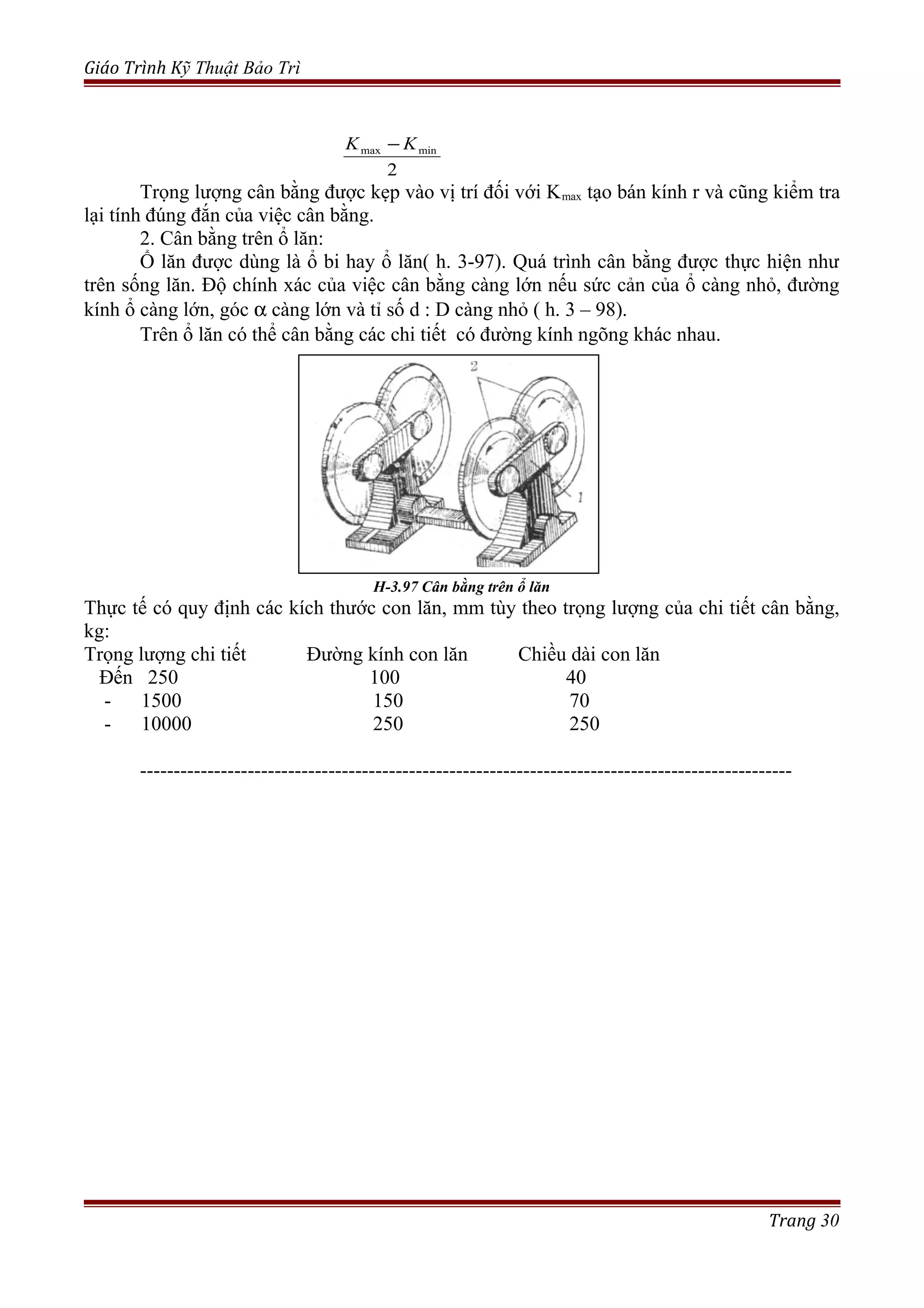 Giáo Trình Kỹ Thuật Bảo Trì
Trọng lượng cân bằng được kẹp vào vị trí đối với Kmax tạo bán kính r và cũng kiểm tra
lại tính đúng đắn của việc cân bằng.
2. Cân bằng trên ổ lăn:
Ổ lăn được dùng là ổ bi hay ổ lăn( h. 3-97). Quá trình cân bằng được thực hiện như
trên sống lăn. Độ chính xác của việc cân bằng càng lớn nếu sức cản của ổ càng nhỏ, đường
kính ổ càng lớn, góc α càng lớn và tỉ số d : D càng nhỏ ( h. 3 – 98).
Trên ổ lăn có thể cân bằng các chi tiết có đường kính ngõng khác nhau.
H-3.97 Cân bằng trên ổ lăn
Thực tế có quy định các kích thước con lăn, mm tùy theo trọng lượng của chi tiết cân bằng,
kg:
Trọng lượng chi tiết Đường kính con lăn Chiều dài con lăn
Đến 250 100 40
- 1500 150 70
- 10000 250 250
-------------------------------------------------------------------------------------------------
Trang 30
2
minmax KK −
 