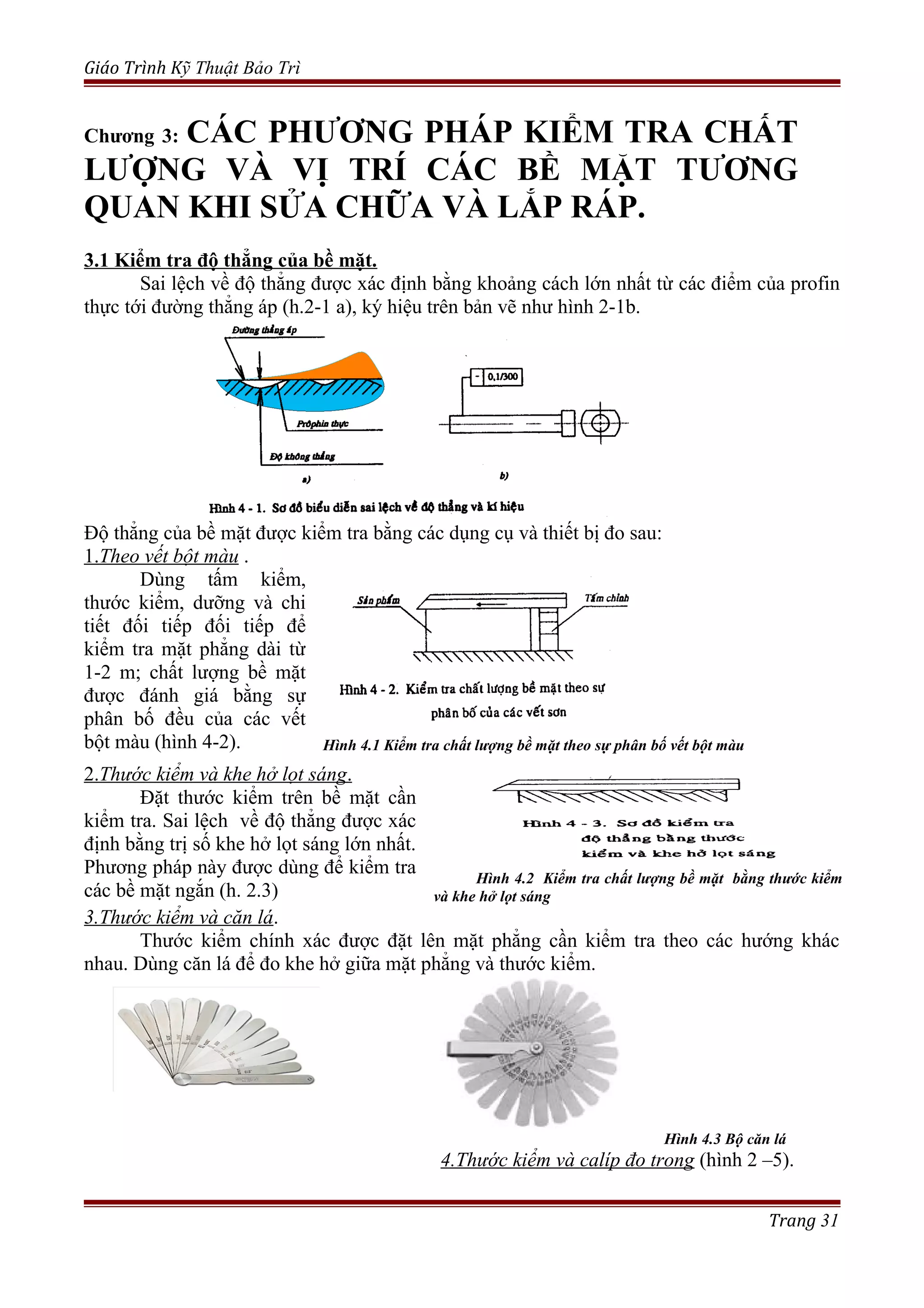 Giáo Trình Kỹ Thuật Bảo Trì
Chương 3: CÁC PHƯƠNG PHÁP KIỂM TRA CHẤT
LƯỢNG VÀ VỊ TRÍ CÁC BỀ MẶT TƯƠNG
QUAN KHI SỬA CHỮA VÀ LẮP RÁP.
3.1 Kiểm tra độ thẳng của bề mặt.
Sai lệch về độ thẳng được xác định bằng khoảng cách lớn nhất từ các điểm của profin
thực tới đường thẳng áp (h.2-1 a), ký hiệu trên bản vẽ như hình 2-1b.
Độ thẳng của bề mặt được kiểm tra bằng các dụng cụ và thiết bị đo sau:
1.Theo vết bột màu .
Dùng tấm kiểm,
thước kiểm, dưỡng và chi
tiết đối tiếp đối tiếp để
kiểm tra mặt phẳng dài từ
1-2 m; chất lượng bề mặt
được đánh giá bằng sự
phân bố đều của các vết
bột màu (hình 4-2). Hình 4.1 Kiểm tra chất lượng bề mặt theo sự phân bố vết bột màu
2.Thước kiểm và khe hở lọt sáng.
Đặt thước kiểm trên bề mặt cần
kiểm tra. Sai lệch về độ thẳng được xác
định bằng trị số khe hở lọt sáng lớn nhất.
Phương pháp này được dùng để kiểm tra
các bề mặt ngắn (h. 2.3)
Hình 4.2 Kiểm tra chất lượng bề mặt bằng thước kiểm
và khe hở lọt sáng
3.Thước kiểm và căn lá.
Thước kiểm chính xác được đặt lên mặt phẳng cần kiểm tra theo các hướng khác
nhau. Dùng căn lá để đo khe hở giữa mặt phẳng và thước kiểm.
Hình 4.3 Bộ căn lá
4.Thước kiểm và calíp đo trong (hình 2 –5).
Trang 31
 