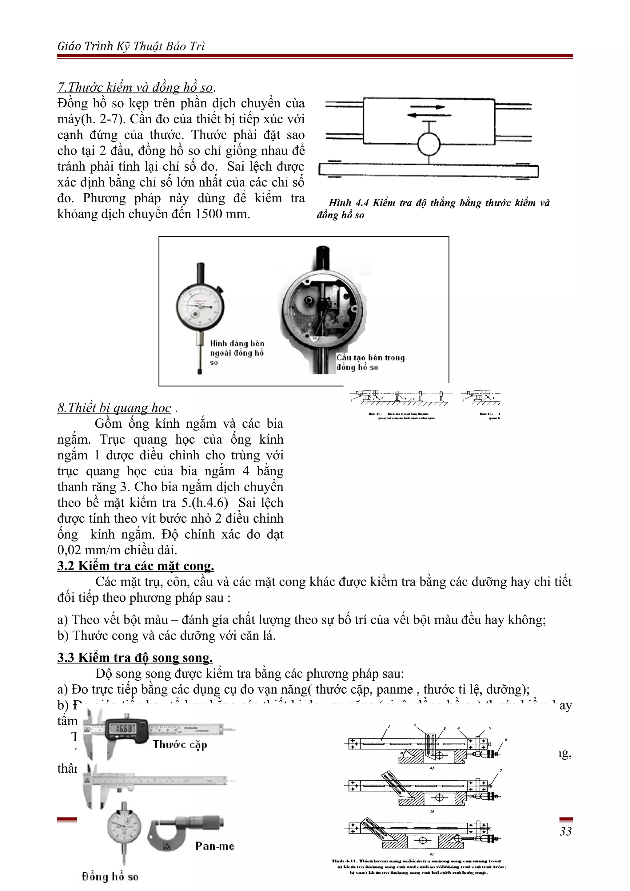 Giáo Trình Kỹ Thuật Bảo Trì
3.2 Kiểm tra các mặt cong.
Các mặt trụ, côn, cầu và các mặt cong khác được kiểm tra bằng các dưỡng hay chi tiết
đối tiếp theo phương pháp sau :
a) Theo vết bột màu – đánh gía chất lượng theo sự bố trí của vết bột màu đều hay không;
b) Thước cong và các dưỡng với căn lá.
3.3 Kiểm tra độ song song.
Độ song song được kiểm tra bằng các phương pháp sau:
a) Đo trực tiếp bằng các dụng cụ đo vạn năng( thước cặp, panme , thước tỉ lệ, dưỡng);
b) Đo gián tiếp hay tổ hợp bằng các thiết bị đo vạn năng (nivô, đồng hồ so) thước kiểm hay
tấm kiểm( xem phần kiểm tra độ thẳng của bề mặt).
Thiết bị đo vạn năng để kiểm tra độ song song của đừơng trượt.
Thiết bị đo vạn năng để kiểm tra độ song song của đường trượt( bàn xe dao, xà ngang,
thân máy, xà công xôn) so với trục hay vít me(h.4-14) khi lắp ráp máy công cụ.
Trang 33
7.Thước kiểm và đồng hồ so.
Đồng hồ so kẹp trên phần dịch chuyển của
máy(h. 2-7). Cần đo của thiết bị tiếp xúc với
cạnh đứng của thước. Thước phải đặt sao
cho tại 2 đầu, đồng hồ so chỉ giống nhau để
tránh phải tính lại chỉ số đo. Sai lệch được
xác định bằng chỉ số lớn nhất của các chỉ số
đo. Phương pháp này dùng để kiểm tra
khỏang dịch chuyển đến 1500 mm.
Hình 4.4 Kiểm tra độ thẳng bằng thước kiểm và
đồng hồ so
Hình 4-14. Thieát bòvaïn naêng ñeåkieåm tra ñoäsong song cuûa ñöôøng tröôït
a) kieåm tra ñoäsong song cuûa maët caïnh so vôùi ñöôøng truïc cuûa truïc trôn ;
b) vaøc) kieåmtra ñoäsong song cuûa hai caïch cuûa baêng maùy .
8.Thiết bị quang học .
Gồm ống kính ngắm và các bia
ngắm. Trục quang học của ống kính
ngắm 1 được điều chỉnh cho trùng với
trục quang học của bia ngắm 4 bằng
thanh răng 3. Cho bia ngắm dịch chuyển
theo bề mặt kiểm tra 5.(h.4.6) Sai lệch
được tính theo vít bước nhỏ 2 điều chỉnh
ống kính ngắm. Độ chính xác đo đạt
0,02 mm/m chiều dài.
Hình 4-6. Kieåmtra beàmaët baèng thieát bò
quang hoïc goàmoáng kínhngaémvaøbia ngaém
.
Hình 4-6. Kieåmtra beàmaët baèng thieát bò
quang hoïc goàmoáng kínhngaémvaøbia ngaém
.
 