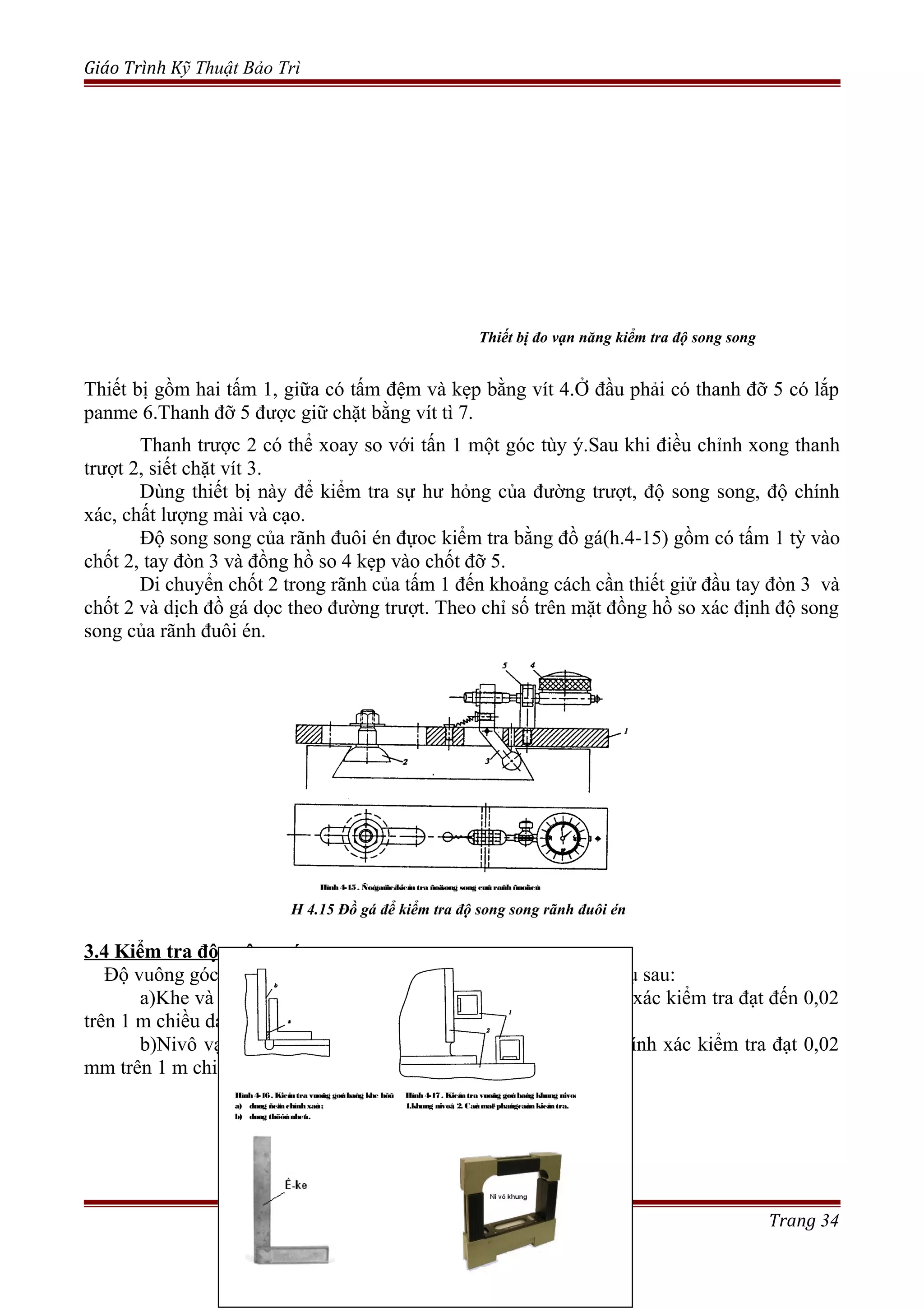Giáo Trình Kỹ Thuật Bảo Trì
Thiết bị gồm hai tấm 1, giữa có tấm đệm và kẹp bằng vít 4.Ở đầu phải có thanh đỡ 5 có lắp
panme 6.Thanh đỡ 5 được giữ chặt bằng vít tì 7.
Thanh trược 2 có thể xoay so với tấn 1 một góc tùy ý.Sau khi điều chỉnh xong thanh
trượt 2, siết chặt vít 3.
Dùng thiết bị này để kiểm tra sự hư hỏng của đường trượt, độ song song, độ chính
xác, chất lượng mài và cạo.
Độ song song của rãnh đuôi én đựoc kiểm tra bằng đồ gá(h.4-15) gồm có tấm 1 tỳ vào
chốt 2, tay đòn 3 và đồng hồ so 4 kẹp vào chốt đỡ 5.
Di chuyển chốt 2 trong rãnh của tấm 1 đến khoảng cách cần thiết giử đầu tay đòn 3 và
chốt 2 và dịch đồ gá dọc theo đường trượt. Theo chỉ số trên mặt đồng hồ so xác định độ song
song của rãnh đuôi én.
3.4 Kiểm tra độ vuông góc.
Độ vuông góc giữa các mặt phẳng được kiểm ra bằng các dụng cụ sau:
a)Khe và căn lá(h4-16), calip đo trong,đồng hồ so; độ chính xác kiểm tra đạt đến 0,02
trên 1 m chiều dài;
b)Nivô vạn năng hay khung nivô(h.4-17) và dây dọi; độ chính xác kiểm tra đạt 0,02
mm trên 1 m chiều dài.
Trang 34
Thiết bị đo vạn năng kiểm tra độ song song
Hình4-15. Ñoàgaùñeåkieåmtra ñoäsong song cuûa raûnhñuoâi eùn
H 4.15 Đồ gá để kiểm tra độ song song rãnh đuôi én
Hình4-16. Kieåmtra vuoâng goùc baèng khe hôû
a) duøng ñeämchínhxaùc ;
b) duøng thöôùc nheùt .
Hình4-17. Kieåmtra vuoâng goùc baèng khung nivoâ
1.khung nivoâ; 2. Caùc maët phaúngcaàcnkieåmtra.
 