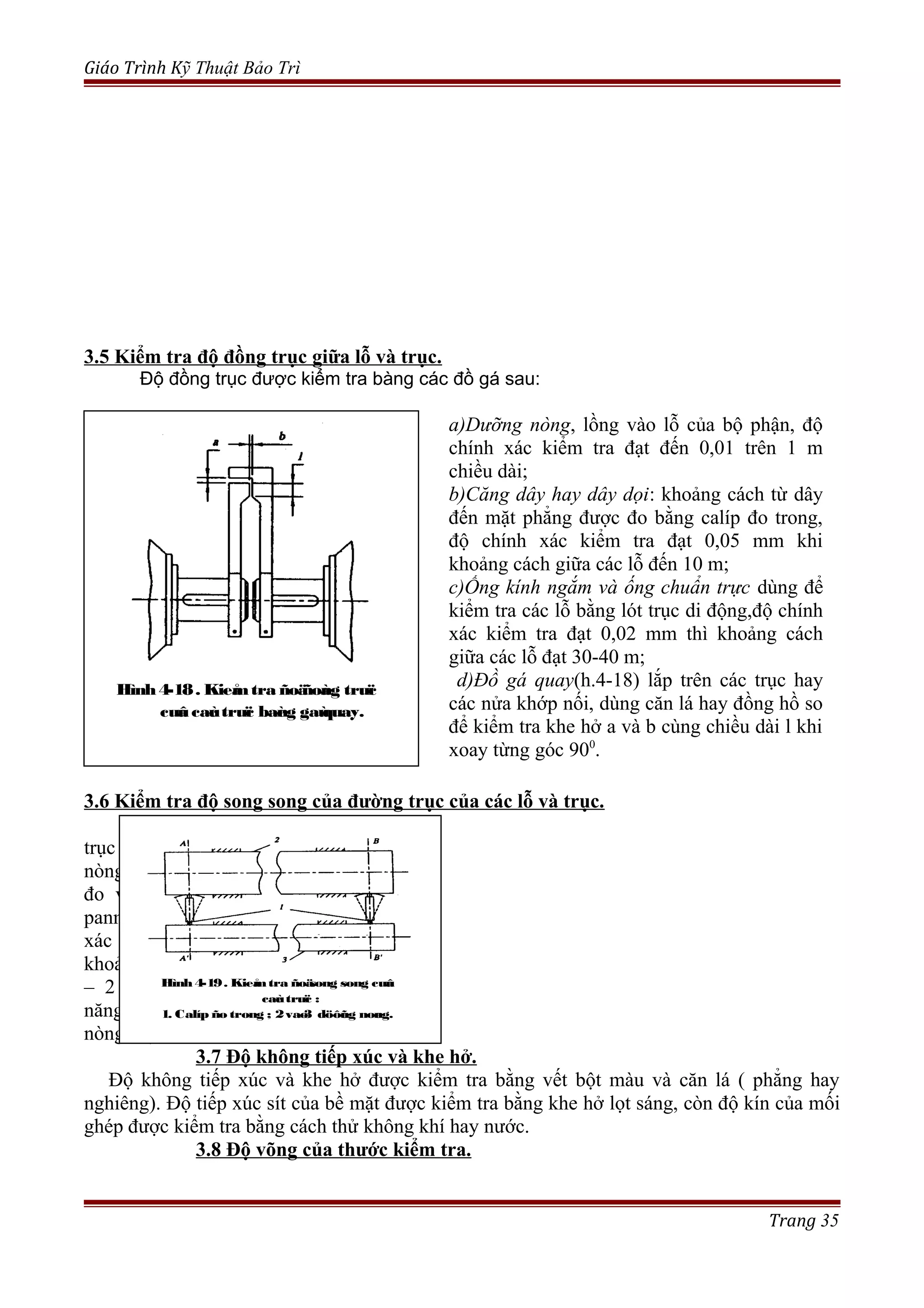 Giáo Trình Kỹ Thuật Bảo Trì
3.5 Kiểm tra độ đồng trục giữa lỗ và trục.
Độ đồng trục được kiểm tra bàng các đồ gá sau:
a)Dưỡng nòng, lồng vào lỗ của bộ phận, độ
chính xác kiểm tra đạt đến 0,01 trên 1 m
chiều dài;
b)Căng dây hay dây dọi: khoảng cách từ dây
đến mặt phẳng được đo bằng calíp đo trong,
độ chính xác kiểm tra đạt 0,05 mm khi
khoảng cách giữa các lỗ đến 10 m;
c)Ống kính ngắm và ống chuẩn trực dùng để
kiểm tra các lỗ bằng lót trục di động,độ chính
xác kiểm tra đạt 0,02 mm thì khoảng cách
giữa các lỗ đạt 30-40 m;
d)Đồ gá quay(h.4-18) lắp trên các trục hay
các nửa khớp nối, dùng căn lá hay đồng hồ so
để kiểm tra khe hở a và b cùng chiều dài l khi
xoay từng góc 900
.
3.6 Kiểm tra độ song song của đường trục của các lỗ và trục.
Độ song song của đường
trục được kiểm tra bằng dưỡng
nòng ( h.4-19) với các dụng cụ
đo vạn năng: calip đo trong,
panme, thước cặp,( độ chính
xác kiểm tra đến 0,01 mm khi
khoảng cách giữa các lỗ đến 1
– 2 m), cũng dùng nivô vạn
năng đặt trên ngõng dưỡng
nòng hay trục.
3.7 Độ không tiếp xúc và khe hở.
Độ không tiếp xúc và khe hở được kiểm tra bằng vết bột màu và căn lá ( phẳng hay
nghiêng). Độ tiếp xúc sít của bề mặt được kiểm tra bằng khe hở lọt sáng, còn độ kín của mối
ghép được kiểm tra bằng cách thử không khí hay nước.
3.8 Độ võng của thước kiểm tra.
Trang 35
Hình4-18. Kieåmtra ñoäñoàng truïc
cuûa caùc truïc baèng gaùquay.
Hình 4-19. Kieåmtra ñoäsong song cuûa
caùc truïc :
1. Calíp ño trong ; 2vaø3 döôõng noøng.
 