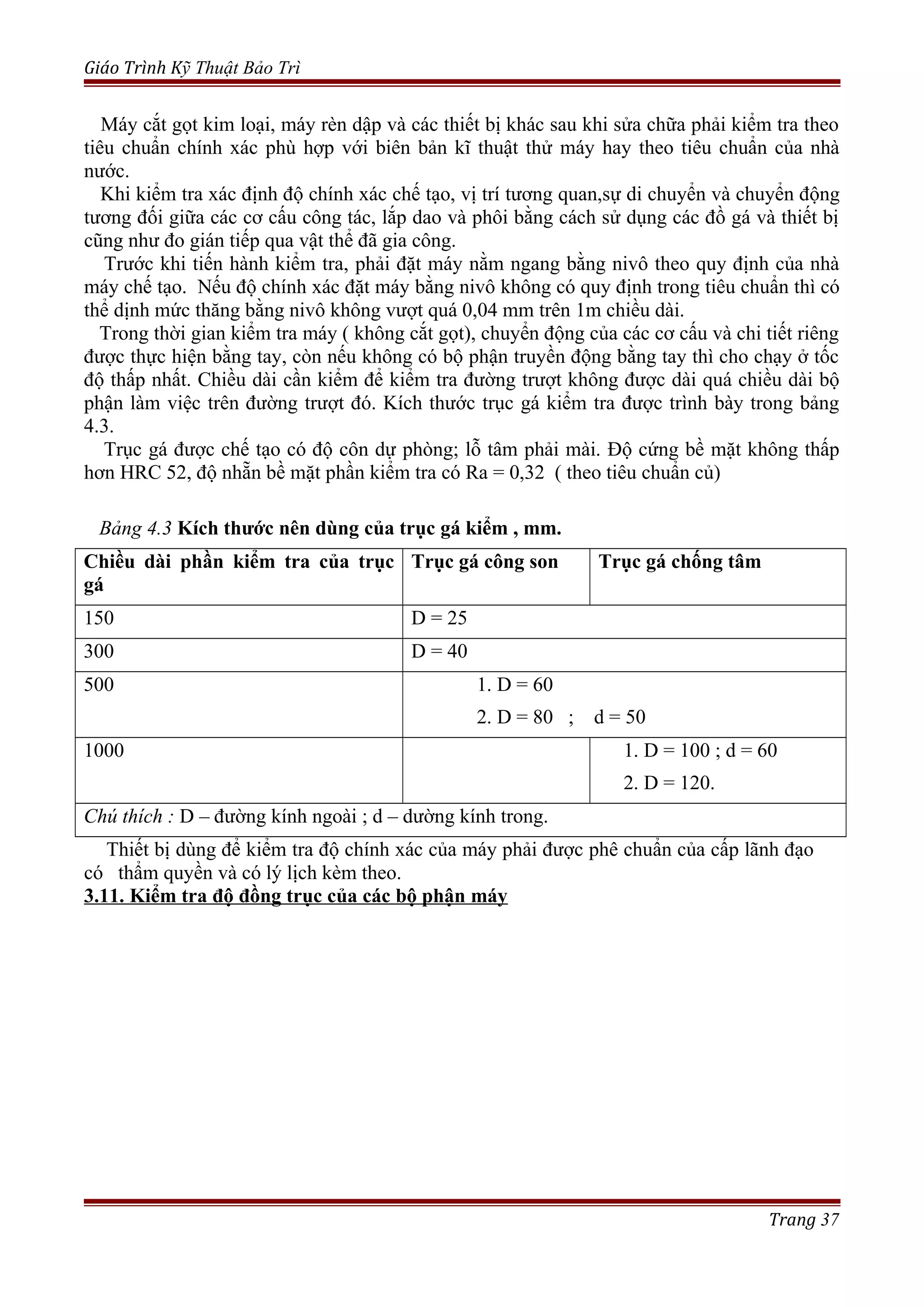 Giáo Trình Kỹ Thuật Bảo Trì
Máy cắt gọt kim loại, máy rèn dập và các thiết bị khác sau khi sửa chữa phải kiểm tra theo
tiêu chuẩn chính xác phù hợp với biên bản kĩ thuật thử máy hay theo tiêu chuẩn của nhà
nước.
Khi kiểm tra xác định độ chính xác chế tạo, vị trí tương quan,sự di chuyển và chuyển động
tương đối giữa các cơ cấu công tác, lắp dao và phôi bằng cách sử dụng các đồ gá và thiết bị
cũng như đo gián tiếp qua vật thể đã gia công.
Trước khi tiến hành kiểm tra, phải đặt máy nằm ngang bằng nivô theo quy định của nhà
máy chế tạo. Nếu độ chính xác đặt máy bằng nivô không có quy định trong tiêu chuẩn thì có
thể dịnh mức thăng bằng nivô không vượt quá 0,04 mm trên 1m chiều dài.
Trong thời gian kiểm tra máy ( không cắt gọt), chuyển động của các cơ cấu và chi tiết riêng
được thực hiện bằng tay, còn nếu không có bộ phận truyền động bằng tay thì cho chạy ở tốc
độ thấp nhất. Chiều dài cần kiểm để kiểm tra đường trượt không được dài quá chiều dài bộ
phận làm việc trên đường trượt đó. Kích thước trục gá kiểm tra được trình bày trong bảng
4.3.
Trục gá được chế tạo có độ côn dự phòng; lỗ tâm phải mài. Độ cứng bề mặt không thấp
hơn HRC 52, độ nhẵn bề mặt phần kiểm tra có Ra = 0,32 ( theo tiêu chuẩn củ)
Bảng 4.3 Kích thước nên dùng của trục gá kiểm , mm.
Chiều dài phần kiểm tra của trục
gá
Trục gá công son Trục gá chống tâm
150 D = 25
300 D = 40
500 1. D = 60
2. D = 80 ; d = 50
1000 1. D = 100 ; d = 60
2. D = 120.
Chú thích : D – đường kính ngoài ; d – dường kính trong.
Thiết bị dùng để kiểm tra độ chính xác của máy phải được phê chuẩn của cấp lãnh đạo
có thẩm quyền và có lý lịch kèm theo.
3.11. Kiểm tra độ đồng trục của các bộ phận máy
Trang 37
 