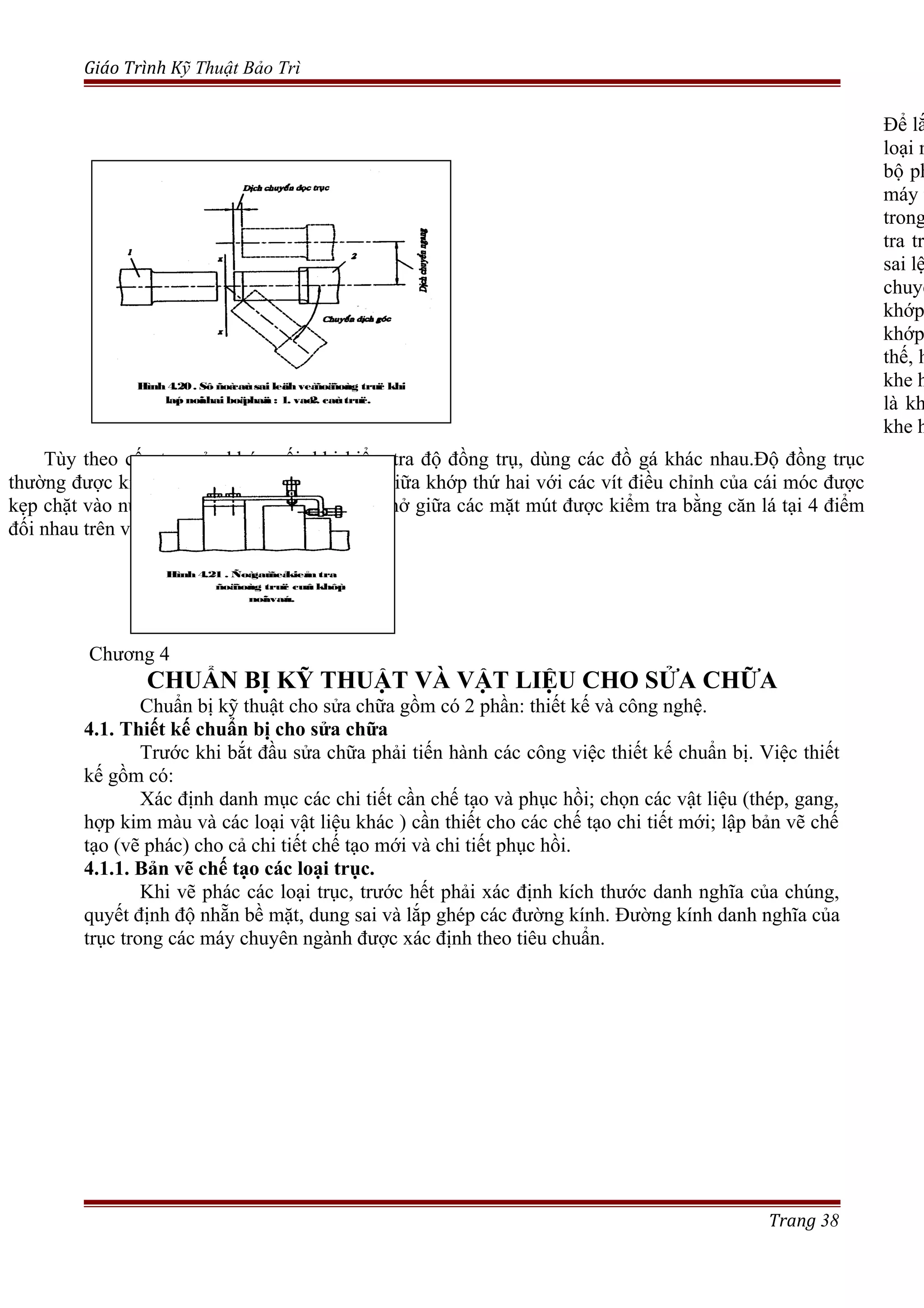Giáo Trình Kỹ Thuật Bảo Trì
Chương 4
CHUẨN BỊ KỸ THUẬT VÀ VẬT LIỆU CHO SỬA CHỮA
Chuẩn bị kỹ thuật cho sửa chữa gồm có 2 phần: thiết kế và công nghệ.
4.1. Thiết kế chuẩn bị cho sửa chữa
Trước khi bắt đầu sửa chữa phải tiến hành các công việc thiết kế chuẩn bị. Việc thiết
kế gồm có:
Xác định danh mục các chi tiết cần chế tạo và phục hồi; chọn các vật liệu (thép, gang,
hợp kim màu và các loại vật liệu khác ) cần thiết cho các chế tạo chi tiết mới; lập bản vẽ chế
tạo (vẽ phác) cho cả chi tiết chế tạo mới và chi tiết phục hồi.
4.1.1. Bản vẽ chế tạo các loại trục.
Khi vẽ phác các loại trục, trước hết phải xác định kích thước danh nghĩa của chúng,
quyết định độ nhẵn bề mặt, dung sai và lắp ghép các đường kính. Đường kính danh nghĩa của
trục trong các máy chuyên ngành được xác định theo tiêu chuẩn.
Trang 38
Để lắ
loại n
bộ ph
máy t
trong
tra tr
sai lệ
chuyể
khớp
khớp
thế, h
khe h
là kh
khe h
Tùy theo cấu tạo của khớp nối, khi kiểm tra độ đồng trụ, dùng các đồ gá khác nhau.Độ đồng trục
thường được kiểm tra bằng căn lá, đo khe hở giữa khớp thứ hai với các vít điều chỉnh của cái móc được
kẹp chặt vào nửa khớp thứ nhất.(h.4-21). Khe hở giữa các mặt mút được kiểm tra bằng căn lá tại 4 điểm
đối nhau trên vòng tròn của nửa khớp.
Hình 4.20. Sô ñoàcaùc sai leäch veàñoäñoàng truïc khi
laép noái hai boäphaän : 1. vaø2. caùc truïc.
Hình 4.21 . Ñoàgaùñeåkieåm tra
ñoäñoàng truïc cuûa khôùp
noái vaáu.
 