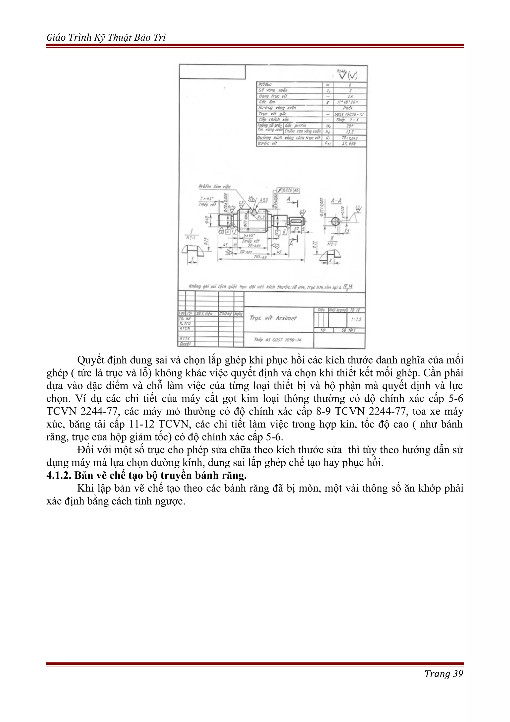 Giáo Trình Kỹ Thuật Bảo Trì
Quyết định dung sai và chọn lắp ghép khi phục hồi các kích thước danh nghĩa của mối
ghép ( tức là trục và lỗ) không khác việc quyết định và chọn khi thiết kết mối ghép. Cần phải
dựa vào đặc điểm và chỗ làm việc của từng loại thiết bị và bộ phận mà quyết định và lực
chọn. Ví dụ các chi tiết của máy cắt gọt kim loại thông thường có độ chính xác cấp 5-6
TCVN 2244-77, các máy mỏ thường có độ chính xác cấp 8-9 TCVN 2244-77, toa xe máy
xúc, băng tải cấp 11-12 TCVN, các chi tiết làm việc trong hợp kín, tốc độ cao ( như bánh
răng, trục của hộp giảm tốc) có độ chính xác cấp 5-6.
Đối với một số trục cho phép sửa chữa theo kích thước sửa thì tùy theo hướng dẫn sử
dụng máy mà lựa chọn đường kính, dung sai lắp ghép chế tạo hay phục hồi.
4.1.2. Bản vẽ chế tạo bộ truyền bánh răng.
Khi lập bản vẽ chế tạo theo các bánh răng đã bị mòn, một vài thông số ăn khớp phải
xác định bằng cách tính ngược.
Trang 39
 