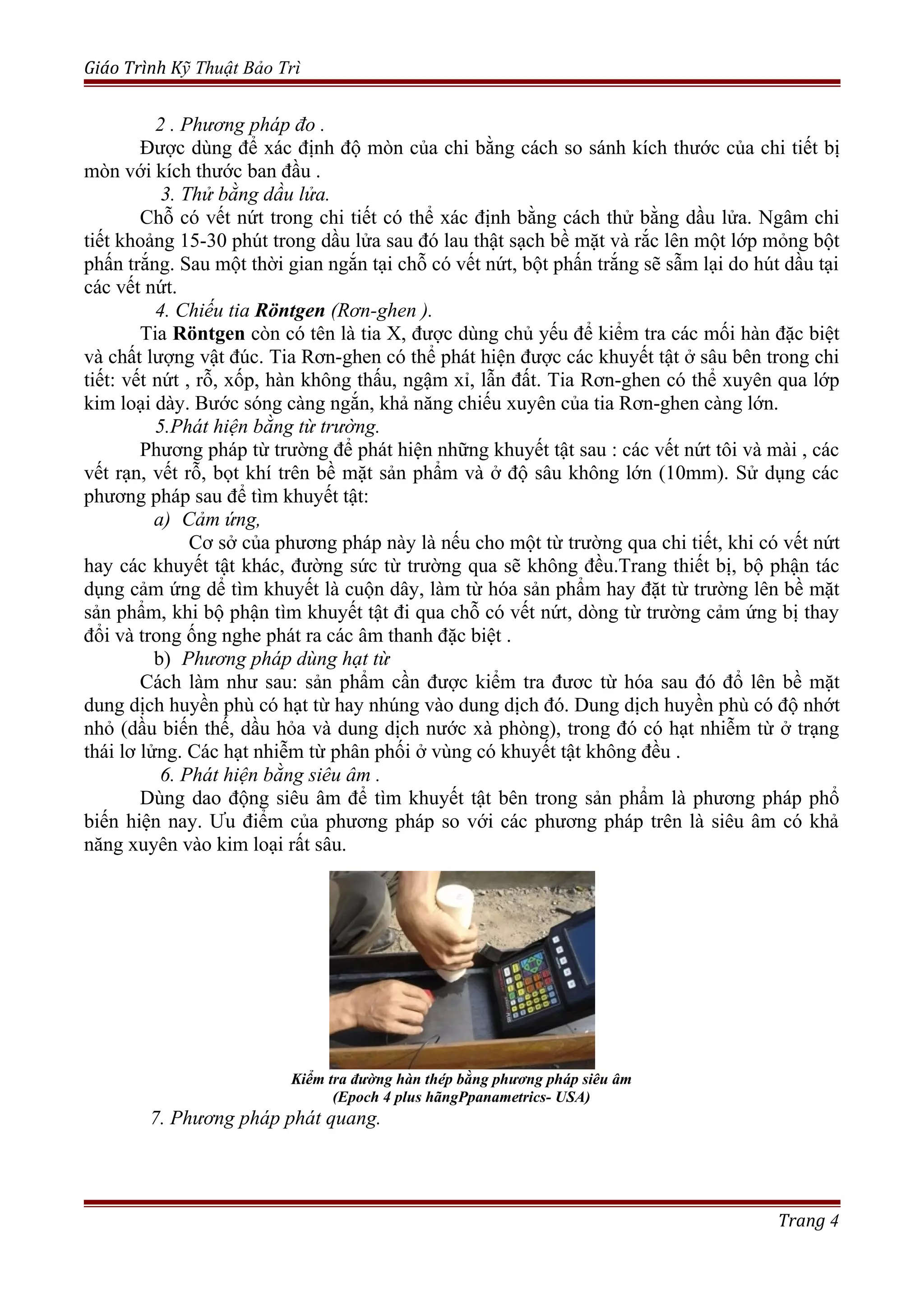 Giáo Trình Kỹ Thuật Bảo Trì
2 . Phương pháp đo .
Được dùng để xác định độ mòn của chi bằng cách so sánh kích thước của chi tiết bị
mòn với kích thước ban đầu .
3. Thử bằng dầu lửa.
Chỗ có vết nứt trong chi tiết có thể xác định bằng cách thử bằng dầu lửa. Ngâm chi
tiết khoảng 15-30 phút trong dầu lửa sau đó lau thật sạch bề mặt và rắc lên một lớp mỏng bột
phấn trắng. Sau một thời gian ngắn tại chỗ có vết nứt, bột phấn trắng sẽ sẫm lại do hút dầu tại
các vết nứt.
4. Chiếu tia Röntgen (Rơn-ghen ).
Tia Röntgen còn có tên là tia X, được dùng chủ yếu để kiểm tra các mối hàn đặc biệt
và chất lượng vật đúc. Tia Rơn-ghen có thể phát hiện được các khuyết tật ở sâu bên trong chi
tiết: vết nứt , rỗ, xốp, hàn không thấu, ngậm xỉ, lẫn đất. Tia Rơn-ghen có thể xuyên qua lớp
kim loại dày. Bước sóng càng ngắn, khả năng chiếu xuyên của tia Rơn-ghen càng lớn.
5.Phát hiện bằng từ trường.
Phương pháp từ trường để phát hiện những khuyết tật sau : các vết nứt tôi và mài , các
vết rạn, vết rỗ, bọt khí trên bề mặt sản phẩm và ở độ sâu không lớn (10mm). Sử dụng các
phương pháp sau để tìm khuyết tật:
a) Cảm ứng,
Cơ sở của phương pháp này là nếu cho một từ trường qua chi tiết, khi có vết nứt
hay các khuyết tật khác, đường sức từ trường qua sẽ không đều.Trang thiết bị, bộ phận tác
dụng cảm ứng dể tìm khuyết là cuộn dây, làm từ hóa sản phẩm hay đặt từ trường lên bề mặt
sản phẩm, khi bộ phận tìm khuyết tật đi qua chỗ có vết nứt, dòng từ trường cảm ứng bị thay
đổi và trong ống nghe phát ra các âm thanh đặc biệt .
b) Phương pháp dùng hạt từ
Cách làm như sau: sản phẩm cần được kiểm tra đươc từ hóa sau đó đổ lên bề mặt
dung dịch huyền phù có hạt từ hay nhúng vào dung dịch đó. Dung dịch huyền phù có độ nhớt
nhỏ (dầu biến thế, dầu hỏa và dung dịch nước xà phòng), trong đó có hạt nhiễm từ ở trạng
thái lơ lửng. Các hạt nhiễm từ phân phối ở vùng có khuyết tật không đều .
6. Phát hiện bằng siêu âm .
Dùng dao động siêu âm để tìm khuyết tật bên trong sản phẩm là phương pháp phổ
biến hiện nay. Ưu điểm của phương pháp so với các phương pháp trên là siêu âm có khả
năng xuyên vào kim loại rất sâu.
Kiểm tra đường hàn thép bằng phương pháp siêu âm
(Epoch 4 plus hãngPpanametrics- USA)
7. Phương pháp phát quang.
Trang 4
 