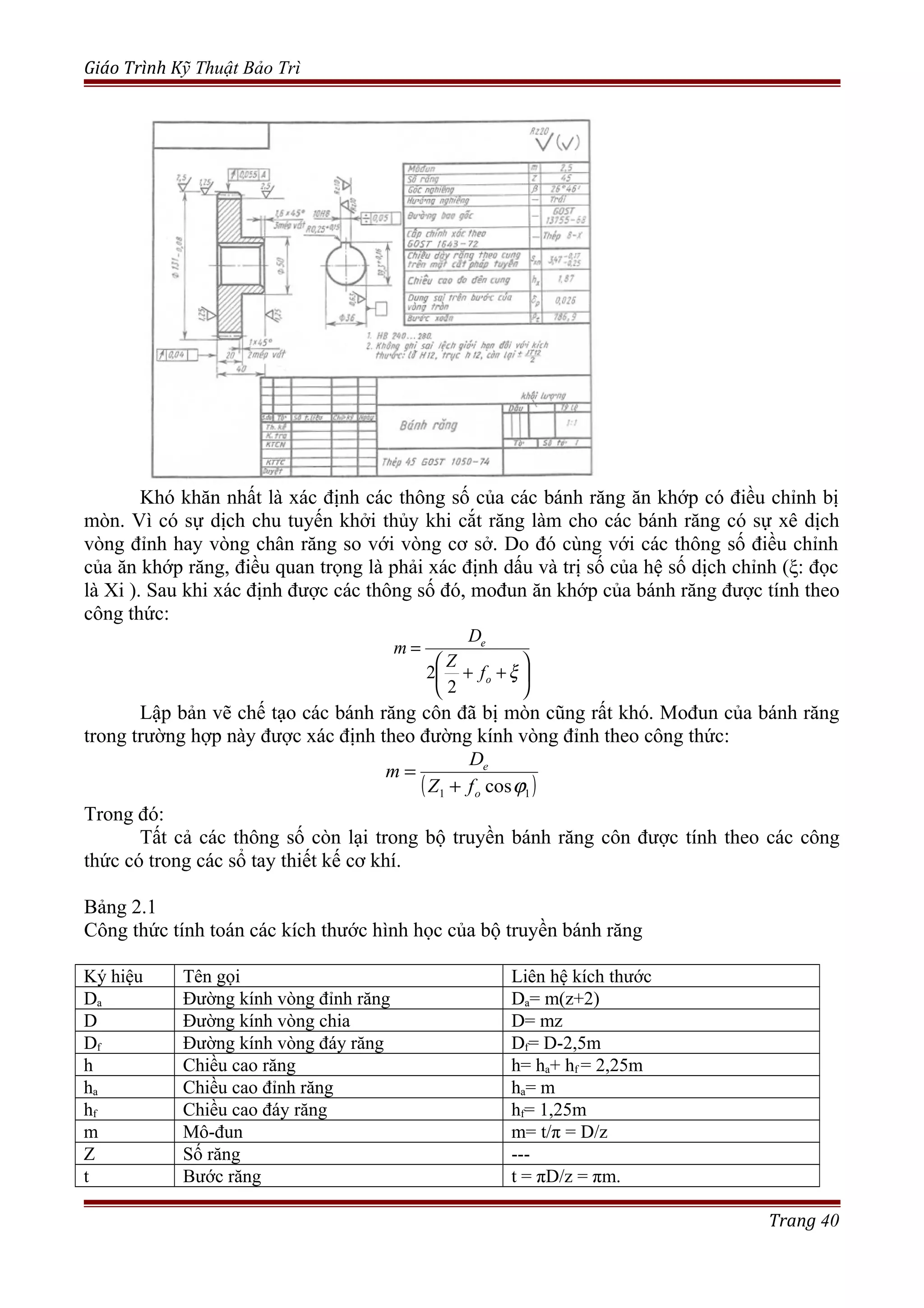 Giáo Trình Kỹ Thuật Bảo Trì
Khó khăn nhất là xác định các thông số của các bánh răng ăn khớp có điều chỉnh bị
mòn. Vì có sự dịch chu tuyến khởi thủy khi cắt răng làm cho các bánh răng có sự xê dịch
vòng đỉnh hay vòng chân răng so với vòng cơ sở. Do đó cùng với các thông số điều chỉnh
của ăn khớp răng, điều quan trọng là phải xác định dấu và trị số của hệ số dịch chỉnh (ξ: đọc
là Xi ). Sau khi xác định được các thông số đó, mođun ăn khớp của bánh răng được tính theo
công thức:






++
=
ξo
e
f
Z
D
m
2
2
Lập bản vẽ chế tạo các bánh răng côn đã bị mòn cũng rất khó. Mođun của bánh răng
trong trường hợp này được xác định theo đường kính vòng đỉnh theo công thức:
( )11 cosϕo
e
fZ
D
m
+
=
Trong đó:
Tất cả các thông số còn lại trong bộ truyền bánh răng côn được tính theo các công
thức có trong các sổ tay thiết kế cơ khí.
Bảng 2.1
Công thức tính toán các kích thước hình học của bộ truyền bánh răng
Ký hiệu Tên gọi Liên hệ kích thước
Da Đường kính vòng đỉnh răng Da= m(z+2)
D Đường kính vòng chia D= mz
Df Đường kính vòng đáy răng Df= D-2,5m
h Chiều cao răng h= ha+ hf = 2,25m
ha Chiều cao đỉnh răng ha= m
hf Chiều cao đáy răng hf= 1,25m
m Mô-đun m= t/π = D/z
Z Số răng ---
t Bước răng t = πD/z = πm.
Trang 40
 