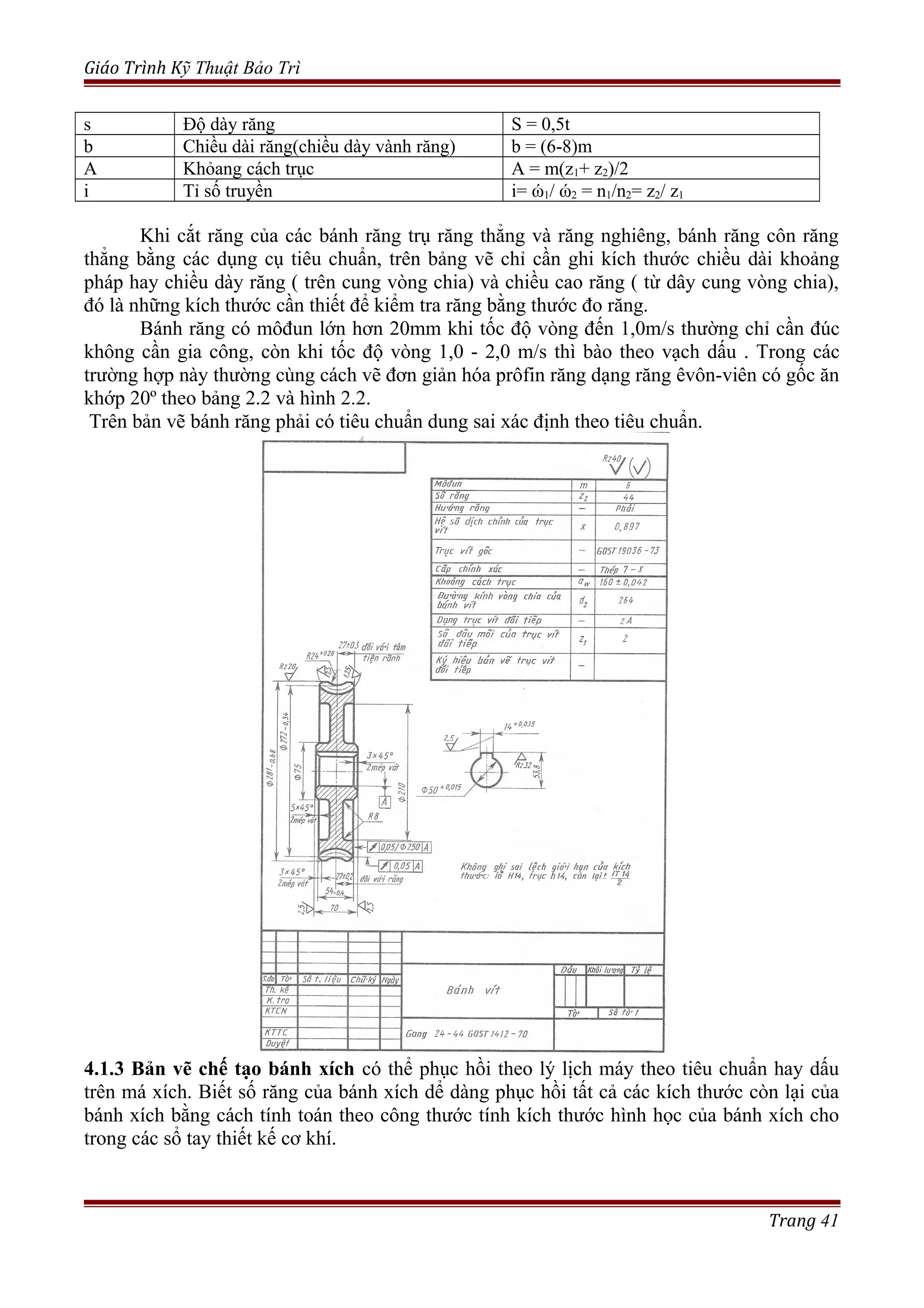 Giáo Trình Kỹ Thuật Bảo Trì
s Độ dày răng S = 0,5t
b Chiều dài răng(chiều dày vành răng) b = (6-8)m
A Khỏang cách trục A = m(z1+ z2)/2
i Tỉ số truyền i= ώ1/ ώ2 = n1/n2= z2/ z1
Khi cắt răng của các bánh răng trụ răng thẳng và răng nghiêng, bánh răng côn răng
thẳng bằng các dụng cụ tiêu chuẩn, trên bảng vẽ chỉ cần ghi kích thước chiều dài khoảng
pháp hay chiều dày răng ( trên cung vòng chia) và chiều cao răng ( từ dây cung vòng chia),
đó là những kích thước cần thiết để kiểm tra răng bằng thước đo răng.
Bánh răng có môđun lớn hơn 20mm khi tốc độ vòng đến 1,0m/s thường chỉ cần đúc
không cần gia công, còn khi tốc độ vòng 1,0 - 2,0 m/s thì bào theo vạch dấu . Trong các
trường hợp này thường cùng cách vẽ đơn giản hóa prôfin răng dạng răng êvôn-viên có gốc ăn
khớp 20º theo bảng 2.2 và hình 2.2.
Trên bản vẽ bánh răng phải có tiêu chuẩn dung sai xác định theo tiêu chuẩn.
4.1.3 Bản vẽ chế tạo bánh xích có thể phục hồi theo lý lịch máy theo tiêu chuẩn hay dấu
trên má xích. Biết số răng của bánh xích dể dàng phục hồi tất cả các kích thước còn lại của
bánh xích bằng cách tính toán theo công thước tính kích thước hình học của bánh xích cho
trong các sổ tay thiết kế cơ khí.
Trang 41
 