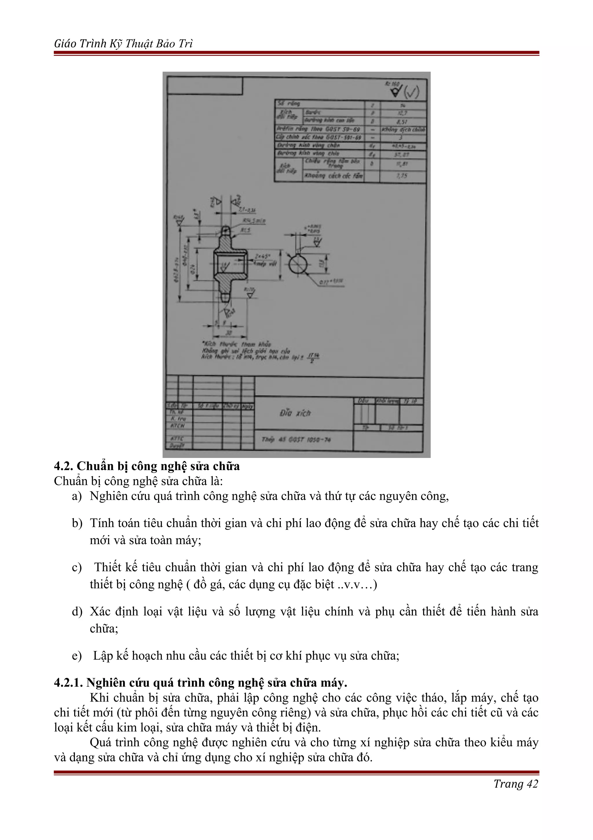 Giáo Trình Kỹ Thuật Bảo Trì
4.2. Chuẩn bị công nghệ sửa chữa
Chuẩn bị công nghệ sửa chữa là:
a) Nghiên cứu quá trình công nghệ sửa chữa và thứ tự các nguyên công,
b) Tính toán tiêu chuẩn thời gian và chi phí lao động để sửa chữa hay chế tạo các chi tiết
mới và sửa toàn máy;
c) Thiết kế tiêu chuẩn thời gian và chi phí lao động để sửa chữa hay chế tạo các trang
thiết bị công nghệ ( đồ gá, các dụng cụ đặc biệt ..v.v…)
d) Xác định loại vật liệu và số lượng vật liệu chính và phụ cần thiết để tiến hành sửa
chữa;
e) Lập kế hoạch nhu cầu các thiết bị cơ khí phục vụ sửa chữa;
4.2.1. Nghiên cứu quá trình công nghệ sửa chữa máy.
Khi chuẩn bị sửa chữa, phải lập công nghệ cho các công việc tháo, lắp máy, chế tạo
chi tiết mới (từ phôi đến từng nguyên công riêng) và sửa chữa, phục hồi các chi tiết cũ và các
loại kết cấu kim loại, sửa chữa máy và thiết bị điện.
Quá trình công nghệ được nghiên cứu và cho từng xí nghiệp sửa chữa theo kiểu máy
và dạng sửa chữa và chỉ ứng dụng cho xí nghiệp sửa chữa đó.
Trang 42
 