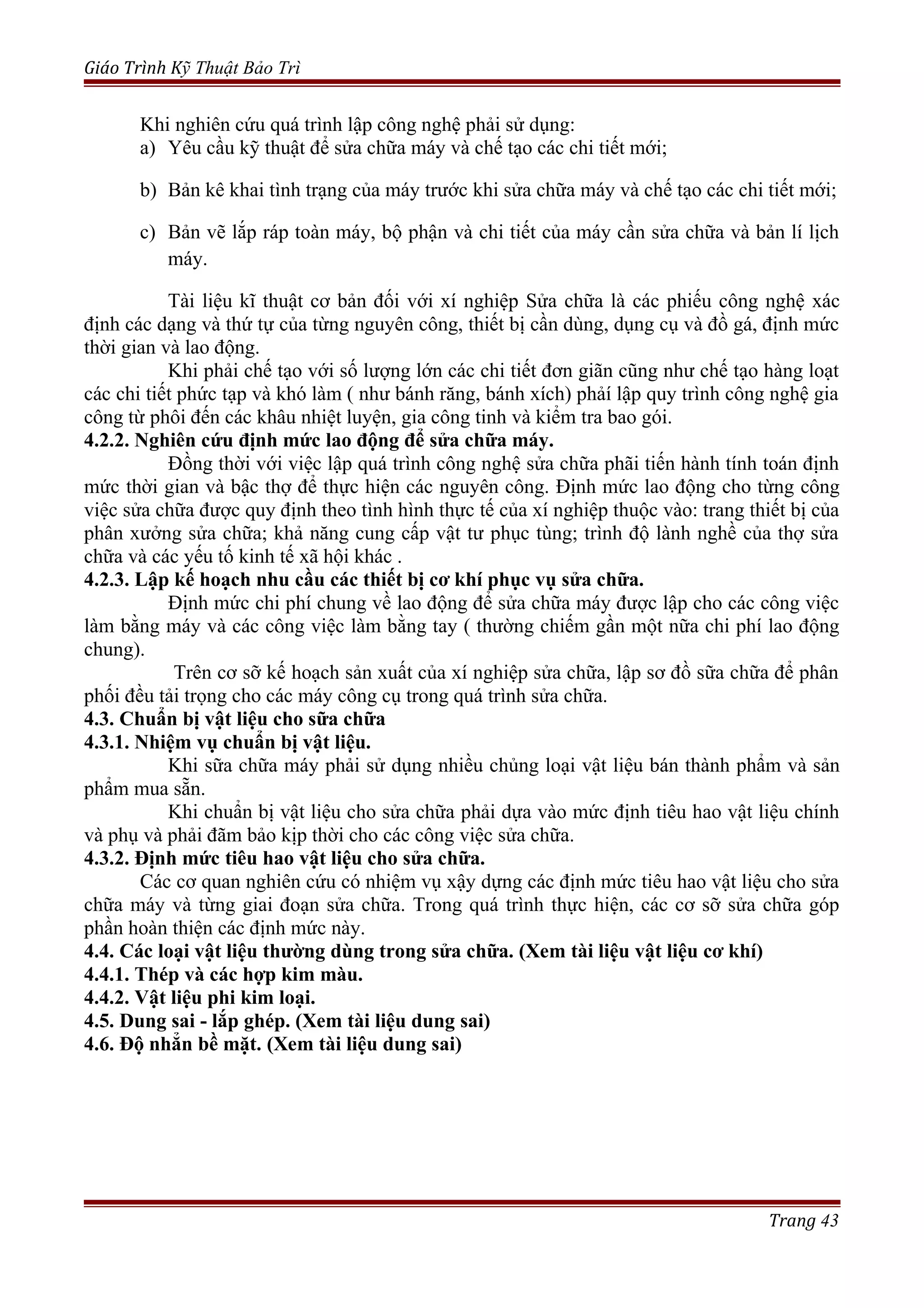 Giáo Trình Kỹ Thuật Bảo Trì
Khi nghiên cứu quá trình lập công nghệ phải sử dụng:
a) Yêu cầu kỹ thuật để sửa chữa máy và chế tạo các chi tiết mới;
b) Bản kê khai tình trạng của máy trước khi sửa chữa máy và chế tạo các chi tiết mới;
c) Bản vẽ lắp ráp toàn máy, bộ phận và chi tiết của máy cần sửa chữa và bản lí lịch
máy.
Tài liệu kĩ thuật cơ bản đối với xí nghiệp Sửa chữa là các phiếu công nghệ xác
định các dạng và thứ tự của từng nguyên công, thiết bị cần dùng, dụng cụ và đồ gá, định mức
thời gian và lao động.
Khi phải chế tạo với số lượng lớn các chi tiết đơn giãn cũng như chế tạo hàng loạt
các chi tiết phức tạp và khó làm ( như bánh răng, bánh xích) phảí lập quy trình công nghệ gia
công từ phôi đến các khâu nhiệt luyện, gia công tinh và kiểm tra bao gói.
4.2.2. Nghiên cứu định mức lao động để sửa chữa máy.
Đồng thời với việc lập quá trình công nghệ sửa chữa phãi tiến hành tính toán định
mức thời gian và bậc thợ để thực hiện các nguyên công. Định mức lao động cho từng công
việc sửa chữa được quy định theo tình hình thực tế của xí nghiệp thuộc vào: trang thiết bị của
phân xưởng sửa chữa; khả năng cung cấp vật tư phục tùng; trình độ lành nghề của thợ sửa
chữa và các yếu tố kinh tế xã hội khác .
4.2.3. Lập kế hoạch nhu cầu các thiết bị cơ khí phục vụ sửa chữa.
Định mức chi phí chung về lao động để sửa chữa máy được lập cho các công việc
làm bằng máy và các công việc làm bằng tay ( thường chiếm gần một nữa chi phí lao động
chung).
Trên cơ sỡ kế hoạch sản xuất của xí nghiệp sửa chữa, lập sơ đồ sữa chữa để phân
phối đều tải trọng cho các máy công cụ trong quá trình sửa chữa.
4.3. Chuẩn bị vật liệu cho sữa chữa
4.3.1. Nhiệm vụ chuẩn bị vật liệu.
Khi sữa chữa máy phải sử dụng nhiều chủng loại vật liệu bán thành phẩm và sản
phẩm mua sẵn.
Khi chuẩn bị vật liệu cho sửa chữa phải dựa vào mức định tiêu hao vật liệu chính
và phụ và phải đãm bảo kịp thời cho các công việc sửa chữa.
4.3.2. Định mức tiêu hao vật liệu cho sửa chữa.
Các cơ quan nghiên cứu có nhiệm vụ xậy dựng các định mức tiêu hao vật liệu cho sửa
chữa máy và từng giai đoạn sửa chữa. Trong quá trình thực hiện, các cơ sỡ sửa chữa góp
phần hoàn thiện các định mức này.
4.4. Các loại vật liệu thường dùng trong sửa chữa. (Xem tài liệu vật liệu cơ khí)
4.4.1. Thép và các hợp kim màu.
4.4.2. Vật liệu phi kim loại.
4.5. Dung sai - lắp ghép. (Xem tài liệu dung sai)
4.6. Độ nhẳn bề mặt. (Xem tài liệu dung sai)
Trang 43
 