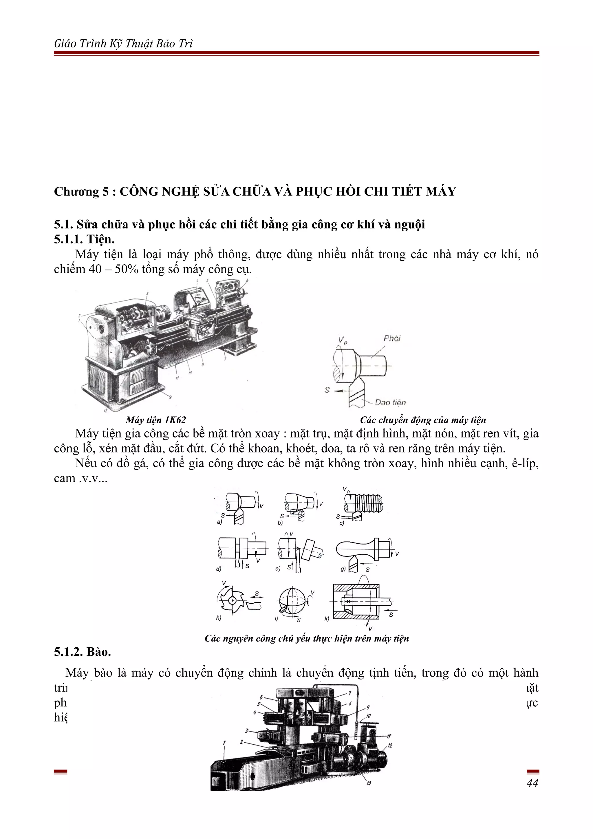 Giáo Trình Kỹ Thuật Bảo Trì
Chương 5 : CÔNG NGHỆ SỬA CHỮA VÀ PHỤC HỒI CHI TIẾT MÁY
5.1. Sửa chữa và phục hồi các chi tiết bằng gia công cơ khí và nguội
5.1.1. Tiện.
Máy tiện là loại máy phổ thông, được dùng nhiều nhất trong các nhà máy cơ khí, nó
chiếm 40 – 50% tổng số máy công cụ.
Máy tiện 1K62 Các chuyển động của máy tiện
Máy tiện gia công các bề mặt tròn xoay : mặt trụ, mặt định hình, mặt nón, mặt ren vít, gia
công lỗ, xén mặt đầu, cắt đứt. Có thể khoan, khoét, doa, ta rô và ren răng trên máy tiện.
Nếu có đồ gá, có thể gia công được các bề mặt không tròn xoay, hình nhiều cạnh, ê-líp,
cam .v.v...
Các nguyên công chủ yếu thực hiện trên máy tiện
5.1.2. Bào.
Máy bào là máy có chuyển động chính là chuyển động tịnh tiến, trong đó có một hành
trình cắt gọt và một hành trình chạy dao không. Các loại máy bào dùng để gia công các mặt
phẳng ở các vị trí khác nhau, sống trượt, rãnh mang cá, rãnh then.v.v. Các loại máy này thực
hiện chuyển động thẳng đi lại nên có quán tính lớn, vì vậy tốc độ cắt gọt không cao.
Trang 44
 