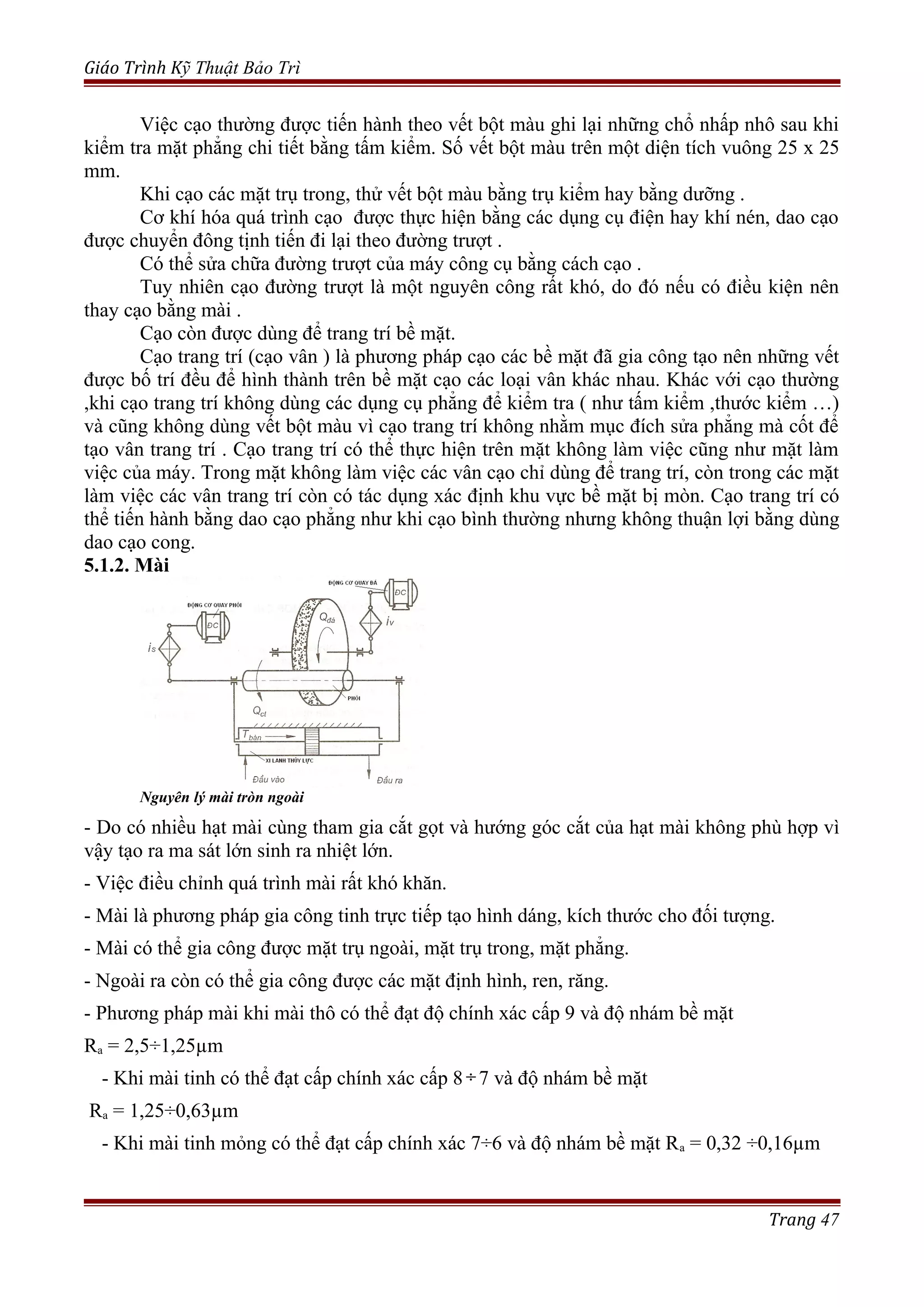 Giáo Trình Kỹ Thuật Bảo Trì
Việc cạo thường được tiến hành theo vết bột màu ghi lại những chổ nhấp nhô sau khi
kiểm tra mặt phẳng chi tiết bằng tấm kiểm. Số vết bột màu trên một diện tích vuông 25 x 25
mm.
Khi cạo các mặt trụ trong, thử vết bột màu bằng trụ kiểm hay bằng dưỡng .
Cơ khí hóa quá trình cạo được thực hiện bằng các dụng cụ điện hay khí nén, dao cạo
được chuyển đông tịnh tiến đi lại theo đường trượt .
Có thể sửa chữa đường trượt của máy công cụ bằng cách cạo .
Tuy nhiên cạo đường trượt là một nguyên công rất khó, do đó nếu có điều kiện nên
thay cạo bằng mài .
Cạo còn được dùng để trang trí bề mặt.
Cạo trang trí (cạo vân ) là phương pháp cạo các bề mặt đã gia công tạo nên những vết
được bố trí đều để hình thành trên bề mặt cạo các loại vân khác nhau. Khác với cạo thường
,khi cạo trang trí không dùng các dụng cụ phẳng để kiểm tra ( như tấm kiểm ,thước kiểm …)
và cũng không dùng vết bột màu vì cạo trang trí không nhằm mục đích sửa phẳng mà cốt để
tạo vân trang trí . Cạo trang trí có thể thực hiện trên mặt không làm việc cũng như mặt làm
việc của máy. Trong mặt không làm việc các vân cạo chỉ dùng để trang trí, còn trong các mặt
làm việc các vân trang trí còn có tác dụng xác định khu vực bề mặt bị mòn. Cạo trang trí có
thể tiến hành bằng dao cạo phẳng như khi cạo bình thường nhưng không thuận lợi bằng dùng
dao cạo cong.
5.1.2. Mài
Nguyên lý mài tròn ngoài
- Do có nhiều hạt mài cùng tham gia cắt gọt và hướng góc cắt của hạt mài không phù hợp vì
vậy tạo ra ma sát lớn sinh ra nhiệt lớn.
- Việc điều chỉnh quá trình mài rất khó khăn.
- Mài là phương pháp gia công tinh trực tiếp tạo hình dáng, kích thước cho đối tượng.
- Mài có thể gia công được mặt trụ ngoài, mặt trụ trong, mặt phẳng.
- Ngoài ra còn có thể gia công được các mặt định hình, ren, răng.
- Phương pháp mài khi mài thô có thể đạt độ chính xác cấp 9 và độ nhám bề mặt
Ra = 2,5÷1,25µm
- Khi mài tinh có thể đạt cấp chính xác cấp 8÷7 và độ nhám bề mặt
Ra = 1,25÷0,63µm
- Khi mài tinh mỏng có thể đạt cấp chính xác 7÷6 và độ nhám bề mặt Ra = 0,32 ÷0,16µm
Trang 47
 