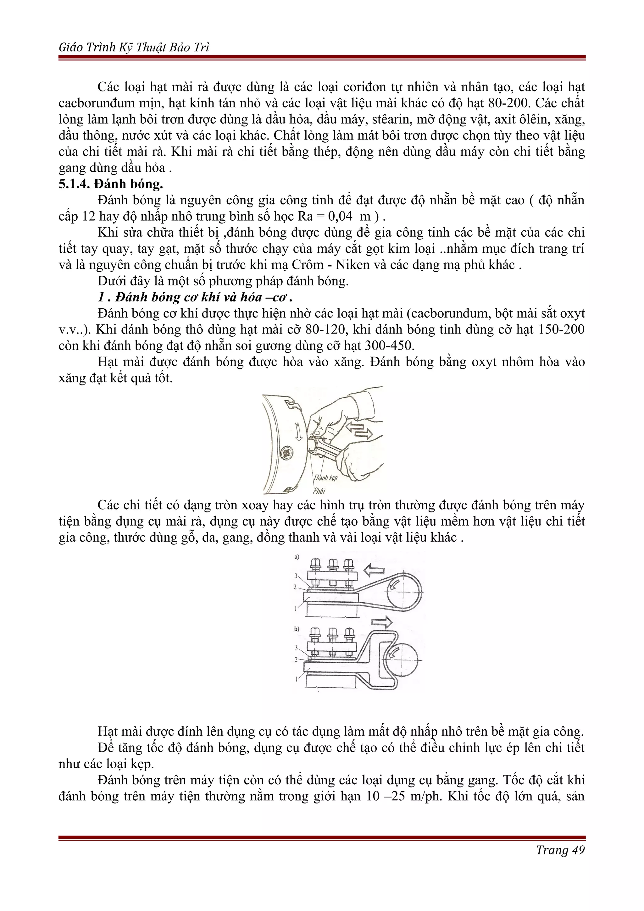 Giáo Trình Kỹ Thuật Bảo Trì
Các loại hạt mài rà được dùng là các loại coriđon tự nhiên và nhân tạo, các loại hạt
cacborunđum mịn, hạt kính tán nhỏ và các loại vật liệu mài khác có độ hạt 80-200. Các chất
lỏng làm lạnh bôi trơn được dùng là dầu hỏa, dầu máy, stêarin, mỡ động vật, axit ôlêin, xăng,
dầu thông, nước xút và các loại khác. Chất lỏng làm mát bôi trơn được chọn tùy theo vật liệu
của chi tiết mài rà. Khi mài rà chi tiết bằng thép, động nên dùng dầu máy còn chi tiết bằng
gang dùng dầu hỏa .
5.1.4. Đánh bóng.
Đánh bóng là nguyên công gia công tinh để đạt được độ nhẵn bề mặt cao ( độ nhẵn
cấp 12 hay độ nhấp nhô trung bình số học Ra = 0,04 m ) .
Khi sửa chữa thiết bị ,đánh bóng được dùng để gia công tinh các bề mặt của các chi
tiết tay quay, tay gạt, mặt số thước chạy của máy cắt gọt kim loại ..nhằm mục đích trang trí
và là nguyên công chuẩn bị trước khi mạ Crôm - Niken và các dạng mạ phủ khác .
Dưới đây là một số phương pháp đánh bóng.
1 . Đánh bóng cơ khí và hóa –cơ .
Đánh bóng cơ khí được thực hiện nhờ các loại hạt mài (cacborunđum, bột mài sắt oxyt
v.v..). Khi đánh bóng thô dùng hạt mài cỡ 80-120, khi đánh bóng tinh dùng cỡ hạt 150-200
còn khi đánh bóng đạt độ nhẵn soi gương dùng cỡ hạt 300-450.
Hạt mài được đánh bóng được hòa vào xăng. Đánh bóng bằng oxyt nhôm hòa vào
xăng đạt kết quả tốt.
Các chi tiết có dạng tròn xoay hay các hình trụ tròn thường được đánh bóng trên máy
tiện bằng dụng cụ mài rà, dụng cụ này được chế tạo bằng vật liệu mềm hơn vật liệu chi tiết
gia công, thước dùng gỗ, da, gang, đồng thanh và vài loại vật liệu khác .
Hạt mài được đính lên dụng cụ có tác dụng làm mất độ nhấp nhô trên bề mặt gia công.
Để tăng tốc độ đánh bóng, dụng cụ được chế tạo có thể điều chỉnh lực ép lên chi tiết
như các loại kẹp.
Đánh bóng trên máy tiện còn có thể dùng các loại dụng cụ bằng gang. Tốc độ cắt khi
đánh bóng trên máy tiện thường nằm trong giới hạn 10 –25 m/ph. Khi tốc độ lớn quá, sản
Trang 49
 